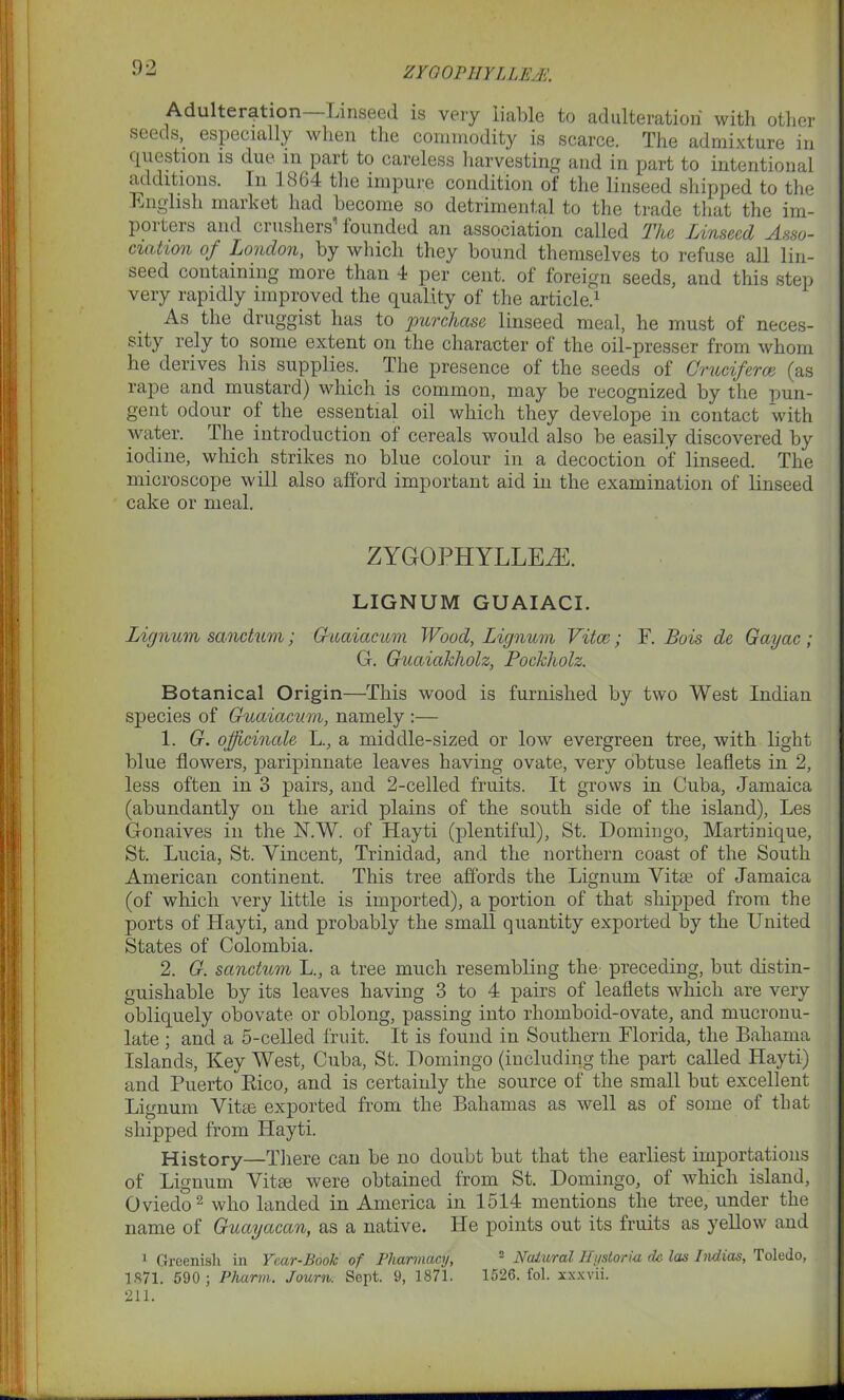 Adulteration Linseed is very liable to adulteration with other seeds, especially when the commodity is scarce. The admixture in question is due in part to careless harvesting and in part to intentional additions. In 1864 the impure condition of the linseed shipped to the English maiket had become so detrimental to the trade that the im- porters and crushers’founded an association called The Linseed Asso- ciation of London, by which they bound themselves to refuse all lin- seed containing more than 4 per cent, of foreign seeds, and this step very rapidly improved the quality of the article.1 As the druggist has to purchase linseed meal, he must of neces- sity rely to some extent on the character of the oil-presser from whom he derives his supplies. The presence of the seeds of Cruciferon (as rape and mustard) which is common, may be recognized by the pun- gent odour of the essential oil which they develope in contact with water. The introduction of cereals would also be easily discovered by iodine, which strikes no blue colour in a decoction of linseed. The microscope will also afford important aid in the examination of linseed cake or meal. ZYGOPHYLLEiE. LIGNUM GUAIACI. Lignum sanctum; Guaiacum Wood, Lignum Vitce; F. Bois de Gayac ; G. Guaiakholz, Pockholz. Botanical Origin—This wood is furnished by two West Indian species of Guaiacum, namely :— 1. G. officinale L., a middle-sized or low evergreen tree, with light blue flowers, paripinnate leaves having ovate, very obtuse leaflets in 2, less often in 3 pairs, and 2-celled fruits. It grows in Cuba, Jamaica (abundantly on the arid plains of the south side of the island), Les Gonaives in the N.W. of Hayti (plentiful), St. Domingo, Martinique, St. Lucia, St. Vincent, Trinidad, and the northern coast of the South American continent. This tree affords the Lignum Vita? of Jamaica (of which very little is imported), a portion of that shipped from the ports of ILayti, and probably the small quantity exported by the United States of Colombia. 2. G. sanctum L., a tree much resembling the preceding, but distin- guishable by its leaves having 3 to 4 pairs of leaflets which are very obliquely obovate or oblong, passing into rhomboid-ovate, and mucronu- late ; and a 5-celled fruit. It is found in Southern Florida, the Bahama Islands, Key West, Cuba, St. Domingo (including the part called Hayti) and Puerto Rico, and is certainly the source of the small but excellent Lignum Vitte exported from the Bahamas as well as of some of that shipped from Hayti. History—There can be no doubt but that the earliest importations of Lignum Vitte were obtained from St. Domingo, of which island, Oviedo2 who landed in America in 1514 mentions the tree, under the name of Guayacan, as a native. He points out its fruits as yellow and 1 Greenish in Year-Book of Pharmacy, 2 Natural IlystorUi dc las Indicts, Toledo, 1871. 590 ; Pharm. Journ. Sept. 9, 1871. 1526. fol. xxxvii. 211.