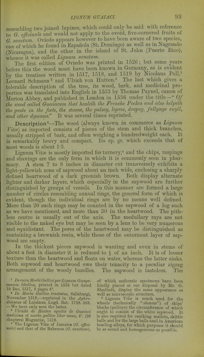resembling two joined lupines, which could only be said with reference to G. officinale and would not apply to the ovoid, five-cornered fruits of G sanctum. Oviedo appears however to have been aware of two species, one of which he found inEspanola (St. Domingo) as well as inNagrando (Nicaragua), and the other in the island of St. John (Puerto Eico), whence it was called Lignum sanctum. The first edition of Oviedo was printed in 1526; but some years before this the wood must have been known in Germany, as is evident by the treatises written in 1517, 1518, and 1519 by Nicolaus Poll,1 Leonard Schmaus 2 and Ulrich von Hutten.3 The last which gives a tolerable description of the tree, its wood, bark, and medicinal pro- perties was translated into English in 1533 by Thomas Paynel, canon of Merton Abbey, and published in London in 1536 under the title —“ Of the wood called Guaiacum that, hcalcth the Frenche Pockcs and also helpeth the goute in the feete, the stoone, the palscy, lepree, dropsy, fallynge cuyll, and other dyscases.” It was several times reprinted. Description4—The wood (always known in commerce as Lignum Vitce) as imported consists of pieces of the stem and thick branches, usually stripped of bark, and often weighing a hundredweight each. It is remarkably heavy and compact. Its sp. gr. which exceeds that of most woods is about P3. Lignum Vitce is mostly imported for turnery,5 and the chips, raspings and shavings are the only form in which it is commonly seen in phar- macy. A stem 7 to 8 inches in diameter cut transversely exhibits a light-yellowish zone of sapwood about an inch wide, enclosing a sharply defined heartwood of a dark greenish brown. Both display alternate lighter and darker layers, which especially in the sapwood are further distinguished by groups of vessels. In this manner are formed a large number of circles resembling annual rings, the general form of which is evident, though the individual rings are by no means well defined. More than 20 such rings may be counted in the sapwood of a log such as we have mentioned, and more than 30 in the heartwood. The pith- less centre is usually out of the axis. The medullary rays are not visible to the naked eye but may be seen by a lens to be very numerous and equidistant. The pores of the heartwood may be distinguished as containing a brownish resin, while those of the outermost layer of sap- wood are empty. In the thickest pieces sapwood is wanting and even in stems of about a foot in diameter it is reduced to L of an inch. It is of looser texture than the heartwood and floats on water, whereas the latter sinks. Both sapwood and heartwood owe their tenacity to a peculiar zigzag arrangement of the woody bundles. The sapwood is tasteless. The 1 Be, cura Mnrbi Galliciper Lignum Guaya- canum libellus, printed in 1535 hut dated 19 Dec. 1517, 8 pages 8°. 2 JDc Morbo Gallico.tractatus, Salisburgi, November 1518,—reprinted in the Aphro- disiacus of Luisinus, Lugd. Bat. 1728. 383. —We have only seen the latter. 3 Ulrichi dc Hutten equitis de Guaiaci medicina et morbo gallico liber unus, 4°. (26 chapters) Moguntiae, 1519. 4 The Lignum Vita? of Jamaica (G. offici- nale) and that of the Bahamas {G. sanctum), of which authentic specimens have been kindly placed at our disposal by Mr. G. Shadbolt, display the same appearance as well as microscopic structure. 6 Lignum Vitae is much used for the wheels (technically “sheaves) of ships’ blocks (pulleys) the circumference of which ought to consist of the white sapwood. It is also required for caulking mallets, skittle balls and for the large balls used in American bowling alleys, for which purposes it should be as sound and homogeneous as possible.