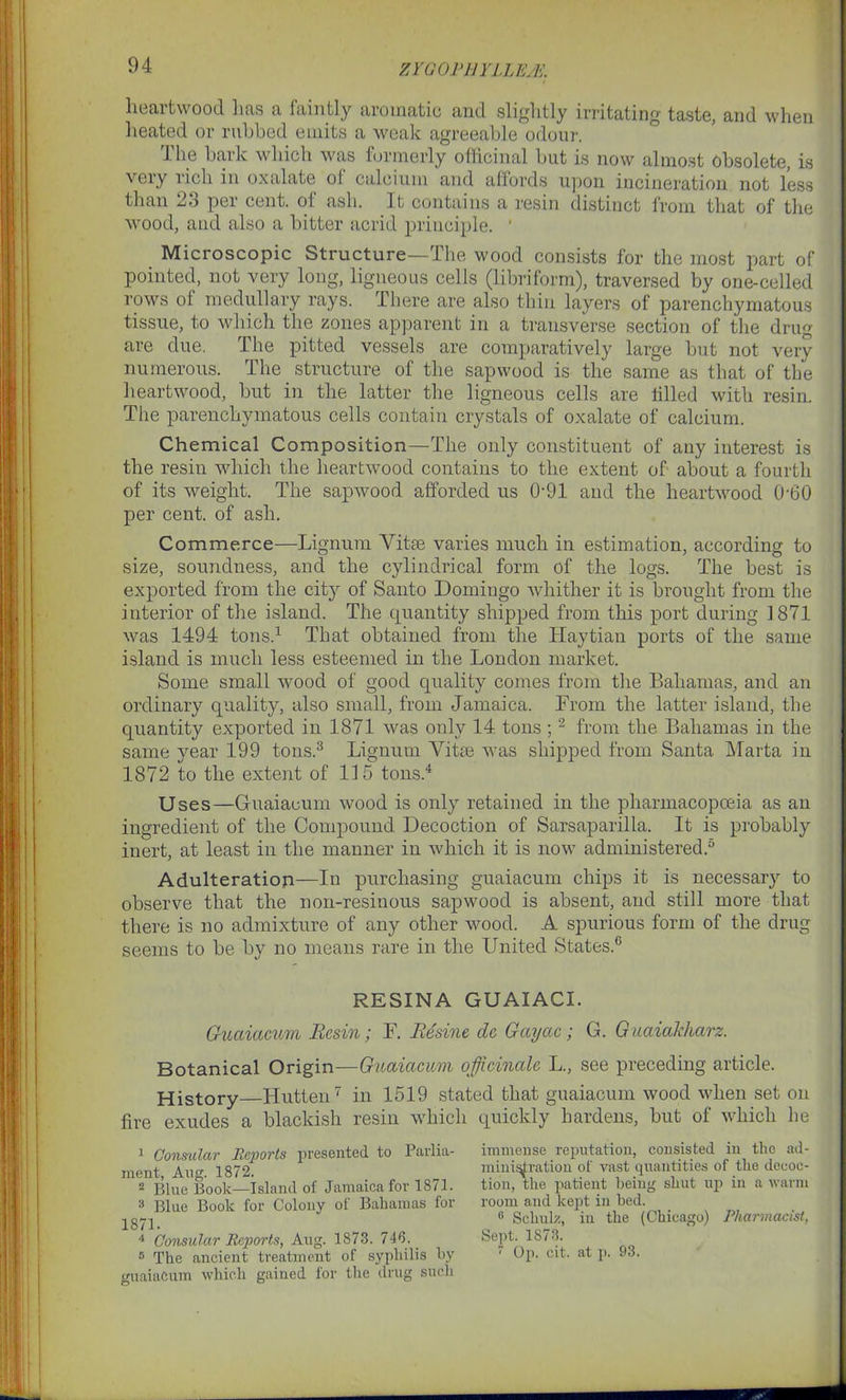 ZYGOPHYLLE/E. heartwood lias a faintly aromatic and slightly irritating taste, and when heated or rubbed emits a weak agreeable odour. lhe bark which was formerly officinal but is now almost obsolete, is veiy lich in oxalate ot calcium and affords upon incineration not less than 23 per cent, of ash. It contains a resin distinct from that of the wood, and also a bitter acrid principle. * Microscopic Structure—The wood consists for the most part of pointed, not very long, ligneous cells (libriform), traversed by one-celled rows of medullary rays. There are also thin layers of parenchymatous tissue, to which the zones apparent in a transverse section of the drug are due. The pitted vessels are comparatively large but not very numerous. The _ structure of the sapwood is the same as that of the heartwood, but in the latter the ligneous cells are filled with resin. The parenchymatous cells contain crystals of oxalate of calcium. Chemical Composition—The only constituent of any interest is the resin which the heartwood contains to the extent of about a fourth of its weight. The sapwood afforded us 0-91 and the heartwood 060 per cent, of ash. Commerce—Lignum Vitae varies much in estimation, according to size, soundness, and the cylindrical form of the logs. The best is exported from the city of Santo Domingo whither it is brought from the interior of the island. The quantity shipped from this port during 1871 was 1494 tons.1 That obtained from the Haytian ports of the same island is much less esteemed in the London market. Some small wood of good quality comes from the Bahamas, and an ordinary quality, also small, from Jamaica. From the latter island, the quantity exported in 1871 was only 14 tons ;2 from the Bahamas in the same year 199 tons.3 Lignum Vitae was shipped from Santa Marta in 1872 to the extent of 115 tons.4 Uses—Guaiaeum wood is only retained in the pharmacopoeia as an ingredient of the Compound Decoction of Sarsaparilla. It is probably inert, at least in the manner in which it is now administered.0 Adulteration—In purchasing guaiaeum chips it is necessary to observe that the non-resinous sapwood is absent, and still more that there is no admixture of any other wood. A spurious form of the drug seems to be by no means rare in the United States.6 RESINA GUAIACI. Guaiaeum Resin; F. Resine dc Gayac; G. Guaiakharz. Botanical Origin—Guaiaeum officinale L., see preceding article. History Hutten7 in 1519 stated that guaiaeum wood when set on fire exudes a blackish resin which quickly hardens, but of which be 1 Consular Reports presented to Parlia- ment, Ang. 1872. 2 Blue Book—Island of Jamaica for 1871. 3 Blue Book for Colony of Bahamas for 1871. 4 Consular Reports, Aug. 1873. 746. 5 The ancient treatment of syphilis by guaiaeum which gained for the drug such immense reputation, consisted in the ad- ministration of vast quantities of the decoc- tion, the patient being shut up in a warm room and kept in bed. 6 Schulz, in the (Chicago) Pharmacist, Sept. 1S73. 7 Op. cit. at p. 93.