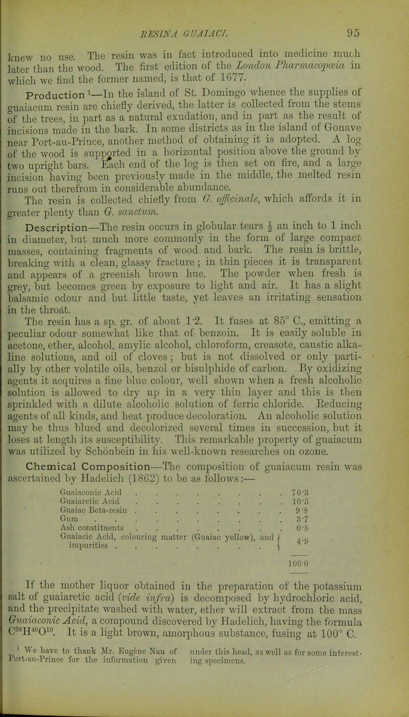 knew no use. The resin was in fact introduced into medicine much later than the wood. The first edition of the London Pharmacopoeia in which we find the former named, is that of 1677. Production x—In the island of St. Domingo whence the supplies of guaiacnm resin are chiefly derived, the latter is collected from the stems of the trees, in part as a natural exudation, and in part as the result of incisions made in the bark. In some districts as in the island of Gonave near Port-au-Prince, another method of obtaining it is adopted. A log of the wood is supported in a horizontal position above the ground by two upright bars. Bach end of the log is then set on fire, and a large incision having been previously made in the middle, the melted resin runs out therefrom in considerable abundance. The resin is collected chiefly from G. officinale, which affords it in greater plenty than G. sanctum. Description—The resin occurs in globular tears \ an inch to 1 inch in diameter, but much more commonly in the form of large compact masses, containing fragments of wood and bark. The resin is brittle, breaking with a clean, glassy fracture; in thin pieces it is transparent and appears of a greenish brown hue. The powder when fresh is grey, but becomes green by exposure to light and ah’. It has a slight balsamic odour and but little taste, yet leaves an irritating sensation in the throat. The resin has a sp. gr. of about 12. It fuses at 85° C., emitting a peculiar odour somewhat like that of benzoin. It is easily soluble in acetone, ether, alcohol, amylic alcohol, chloroform, creasote, caustic alka- line solutions, and oil of cloves; but is not dissolved or only parti- ally by other volatile oils, benzol or bisulphide of carbon. By oxidizing agents it acquires a fine blue colour, well shown when a fresh alcoholic solution is allowed to dry up in a very thin layer and this is then sprinkled with a dilute alcoholic solution of ferric chloride. Reducing agents of all kinds, and heat produce decoloration. An alcoholic solution may be thus blued and decolorized several times in succession, but it loses at length its susceptibility. This remarkable property of guaiacum was utilized by Sclionbein in his well-known researches on ozone. Chemical Composition—The composition of guaiacum resin was ascertained by Hadelich (1862) to be as follows:— Guaiaeonic Acid . . . . . . . 70‘3 Guaiaretic Acid . . . . . . . . 10’5 Guaiac Beta-resin . . 9-8 Gum . . . . . . . . . . 3’7 Asli constituents . 0 ’8 Guaiacic Acid, colouring matter (Guaiac yellow), and ) , ,f| impurities . . . . . . j 4 J 1000 If the mother liquor obtained in the preparation of the potassium salt of guaiaretic acid {vide infra) is decomposed by hydrochloric acid, and the precipitate washed with water, ether will extract from the mass Guaiaconic Acid, a compound discovered by Hadelich, having the formula C38H40O10. It is a light brown, .amorphous substance, fusing at 100° C. 1 We have to thank Mr. Eugene Nau of under this head, as well as for some interest- Port-au-Prince for the information given ing specimens.