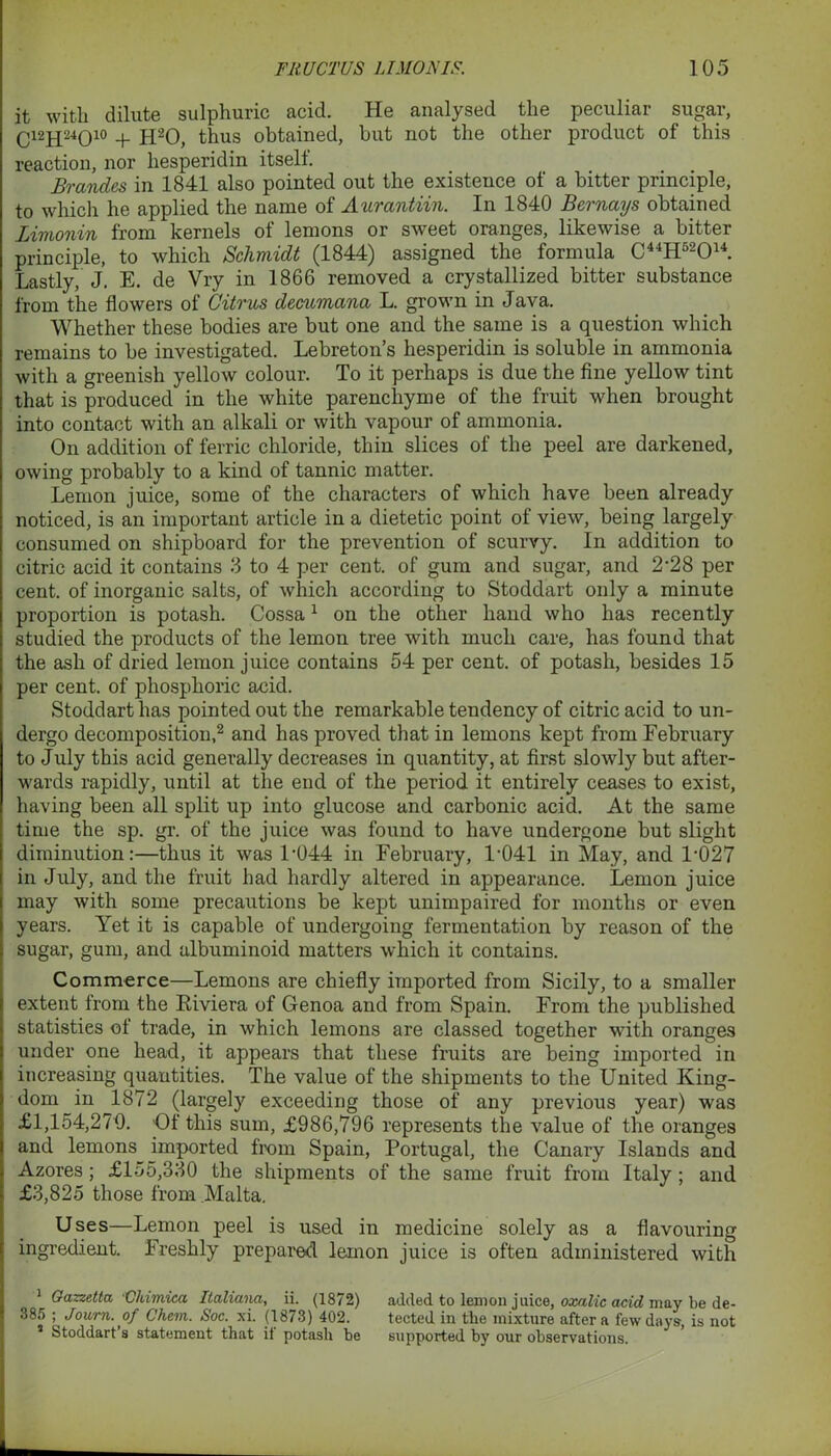 it with dilute sulphuric acid. He analysed the peculiar sugar, Q12JJ24Q10 + h20, thus obtained, but not the other product of this reaction, nor hesperidin itself. Brandes in 1841 also pointed out the existence of a bitter principle, to which he applied the name of Aurantiin. In 1840 Bernays obtained IAmonin from kernels of lemons or sweet oranges, likewise a bitter principle, to which Schmidt (1844) assigned the formula C41H52014. Lastly, J. E. de Vry in 1866 removed a crystallized bitter substance from the flowers of Citrus decumana L. grown in Java. Whether these bodies are but one and the same is a question which remains to be investigated. Lebreton’s hesperidin is soluble in ammonia with a greenish yellow colour. To it perhaps is due the fine yellow tint that is produced in the white parencliyme of the fruit when brought into contact with an alkali or with vapour of ammonia. On addition of ferric chloride, thin slices of the peel are darkened, owing probably to a kind of tannic matter. Lemon juice, some of the characters of which have been already noticed, is an important article in a dietetic point of view, being largely consumed on shipboard for the prevention of scurvy. In addition to citric acid it contains 3 to 4 per cent, of gum and sugar, and 2‘28 per cent, of inorganic salts, of which according to Stoddart only a minute proportion is potash. Cossa1 on the other hand who has recently studied the products of the lemon tree with much care, has found that the ash of dried lemon juice contains 54 per cent, of potash, besides 15 per cent, of phosphoric acid. Stoddart has pointed out the remarkable tendency of citric acid to un- dergo decomposition,2 and has proved that in lemons kept from February to July this acid generally decreases in quantity, at first slowly but after- wards rapidly, until at the end of the period it entirely ceases to exist, having been all split up into glucose and carbonic acid. At the same time the sp. gr. of the juice was found to have undergone but slight diminution:—thus it was L044 in February, 1-041 in May, and 1-027 in July, and the fruit had hardly altered in appearance. Lemon juice may with some precautions be kept unimpaired for months or even years. Yet it is capable of undergoing fermentation by reason of the sugar, gum, and albuminoid matters which it contains. Commerce—Lemons are chiefly imported from Sicily, to a smaller extent from the Riviera of Genoa and from Spain. From the published statistics of trade, in which lemons are classed together with oranges under one head, it appears that these fruits are being imported in increasing quantities. The value of the shipments to the United King- dom in 1872 (largely exceeding those of any previous year) was £1,154,270. Of this sum, £986,796 represents the value of the oranges and lemons imported from Spain, Portugal, the Canary Islands and Azores; £lo5,330 the shipments of the same fruit from Italy ; and £3,825 those from Malta. Uses—Lemon peel is used in medicine solely as a flavouring ingredient. Freshly prepared lemon juice is often administered with Gazzetta Chimica Italicmci, ii. (18/2) added to lemon juice, oxalic acid may be de- 385 ; Journ. of Chem. Soc. xi. (1873) 402. tected in the mixture after a few days, is not 3 Stoddart’s statement that il potash be supported by our observations.
