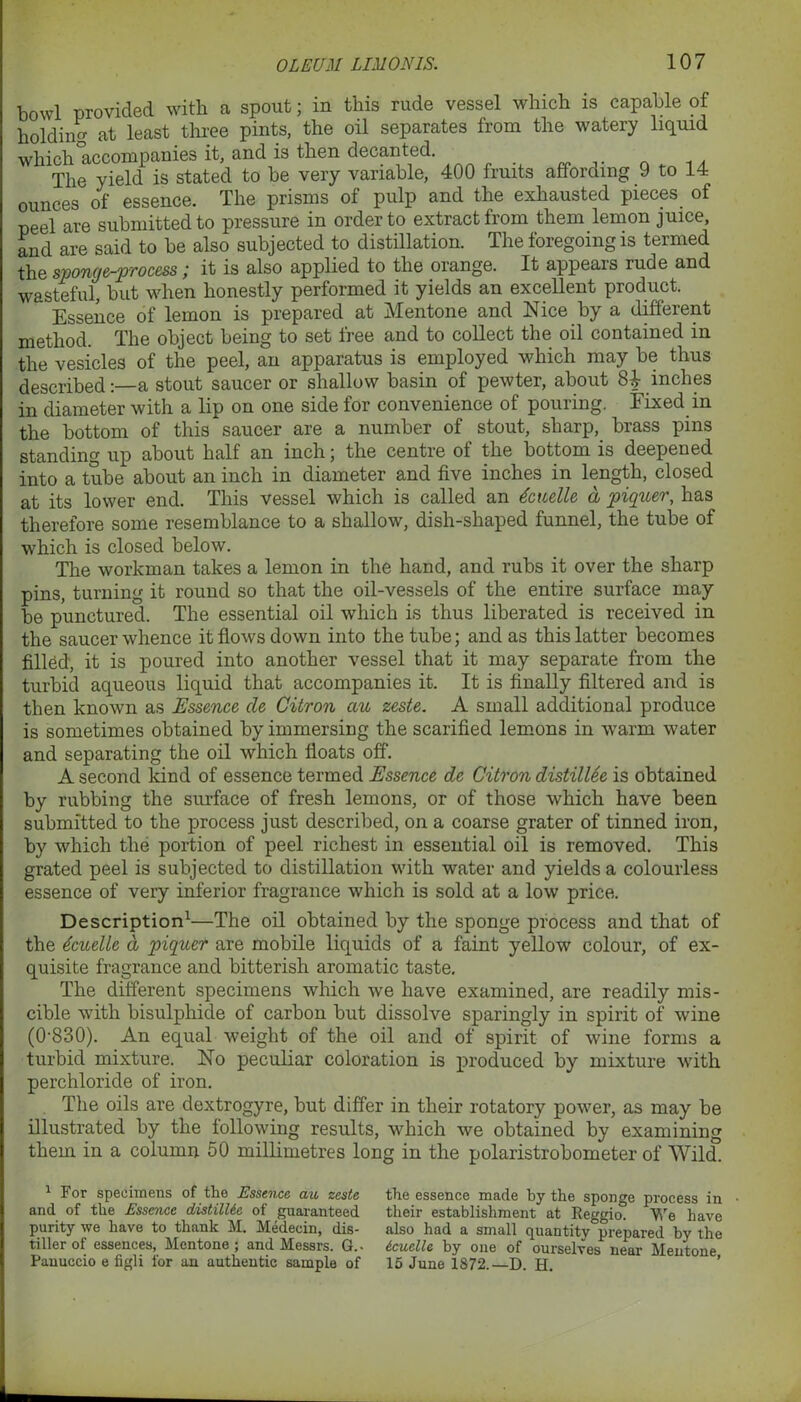 bowl provided with a spout; in this rude vessel which is capable of holding at least three pints, the oil separates from the watery liquid which accompanies it, and is then decanted The yield is stated to be very variable, 400 fruits affording 9 to 14 ounces of essence. The prisms of pulp and the exhausted pieces of peel are submitted to pressure in order to extract from them lemon juice, and are said to be also subjected to distillation. fprTY,pfl the sponge-process; it is also applied to the orange. It appears rude and wasteful, but when honestly performed it yields an excellent product. Essence of lemon is prepared at Mentone and Nice by a different method. The object being to set free and to collect the oil contained in the vesicles of the peel, an apparatus is employed which may be thus described:—a stout saucer or shallow basin of pewter, about inches in diameter with a lip on one side for convenience of pouring. Fixed in the bottom of this saucer are a number of stout, sharp, brass pins standing up about half an inch; the centre of the bottom is deepened into a tube about an inch in diameter and five inches in length, closed at its lower end. This vessel which is called an dcuelle a piquer, has therefore some resemblance to a shallow, dish-shaped funnel, the tube of which is closed below. The workman takes a lemon in the hand, and rubs it over the sharp pins, turning it round so that the oil-vessels of the entire surface may be punctured. The essential oil which is thus liberated is received in the saucer whence it flows down into the tube; and as this latter becomes filled, it is poured into another vessel that it may separate from the turbid aqueous liquid that accompanies it. It is finally filtered and is then known as Essence cle Citron au zeste. A small additional produce is sometimes obtained by immersing the scarified lemons in warm water and separating the oil which floats off. A second kind of essence termed Essence dc Citron distillee is obtained by rubbing the surface of fresh lemons, or of those which have been submitted to the process just described, on a coarse grater of tinned iron, by which the portion of peel richest in essential oil is removed. This grated peel is subjected to distillation with water and yields a colourless essence of very inferior fragrance which is sold at a low price. Description1—The oil obtained by the sponge process and that of the dcuelle d piquer are mobile liquids of a faint yellow colour, of ex- quisite fragrance and bitterish aromatic taste. The different specimens which we have examined, are readily mis- cible with bisulphide of carbon but dissolve sparingly in spirit of wine (0-830). An equal weight of the oil and of spirit of wine forms a turbid mixture. No peculiar coloration is produced by mixture with perchloride of iron. The oils are dextrogyre, but differ in their rotatory power, as may be illustrated by the following results, which we obtained by examining them in a column 50 millimetres long in the polaristrobometer of Wild. 1 For specimens of the Essence au zeste and of the Essence distilUe of guaranteed purity we have to thank M. Medecin, dis- tiller of essences, Mentone ; and Messrs. G. • Pauuccio e figli for an authentic sample of the essence made by the sponge process in their establishment at Reggio. We have also had a small quantity prepared by the Icuelle by one of ourselves near Mentone, 15 June 1872.—D. H.
