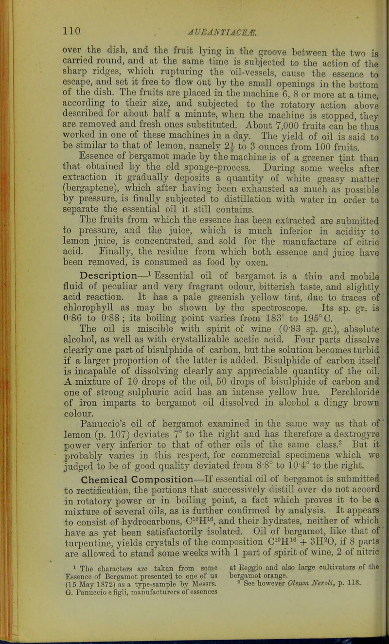 over the dish, and the fruit lying in the groove between the two is carried round, and at the same time is subjected to the action of the sharp ridges, which rupturing the oil-vessels, cause the essence to escape, and set it free to flow out by the small openings in the bottom of the dish. The fruits are placed in the machine 6, 8 or more at a time, according to their size, and subjected to the rotatory action above described for about half a minute, when the machine is stopped, they are removed and fresh ones substituted. About 7,000 fruits can be thus worked in one of these machines in a day. The yield of oil is said to be similar to that of lemon, namely 2\ to 3 ounces from 100 fruits. Essence of bergamot made by the machine is of a greener tint than that obtained by the old sponge-process. During some weeks after extraction it gradually deposits a quantity of white greasy matter (bergaptene), which after having been exhausted as much as possible lay pressure, is finally subjected to distillation with water in order to separate the essential oil it still contains. The fruits from which the essence has been extracted are submitted to pressure, and the juice, which is much inferior in acidity to lemon juice, is concentrated, and sold for the manufacture of citric acid. Finally, the residue from which both essence and juice have been removed, is consumed as food by oxen. Description—1 Essential oil of bergamot is a thin and mobile fluid of peculiar and very fragrant odour, bitterish taste, and slightly acid reaction. It has a pale greenish yellow tint, due to traces of chlorophyll as may be shown by the spectroscope. Its sp. gr. is 0’86 to 0 88 ; its boiling point varies from 183° to 195° C. The oil is miscible with spirit of wine (0-83 sp. gr.), absolute alcohol, as well as with crystallizable acetic acid. Four parts dissolve clearly one part of bisulphide of carbon, but the solution becomes turbid if a larger proportion of the latter is added. Bisulphide of carbon itself is incapable of dissolving clearly any appreciable quantity of the oil. A mixture of 10 drops of the oil, 50 drops of bisulphide of carbon and one of strong sulphuric acid has an intense yellow hue. Percliloride of iron imparts to bergamot oil dissolved in alcohol a dingy brown colour. Panuccio’s oil of bergamot examined in the same way as that of lemon (p. 107) deviates 7° to the right and has therefore a dextrogyre power very inferior to that of other oils of the same class.2 But it probably varies in this respect, for commercial specimens which we judged to be of good quality deviated from 8‘8° to 10’4° to the right. Chemical Composition—If essential oil of bergamot is submitted to rectification, the portions that successively distill over do not accord in rotatory power or in boiling point, a fact which proves it to be a mixture of several oils, as is further confirmed by analysis. It appears to consist of hydrocarbons, C10H16, and their hydrates, neither of which have as yet been satisfactorily isolated. Oil of bergamot, like that of turpentine, yields crystals of the composition C10H16 + 3H20, if 8 parts are allowed to stand some weeks with 1 part of spirit of wine, 2 of nitric 1 The characters are taken from some at Reggio and also large cultivators of the Essence of Bergamot presented to one of us bergamot orange. (15 May 1872) as a type-sample hv Messrs. 2 See however Oleum Neroli, p. 113. G. Panuccio e figli, manufacturers of essences
