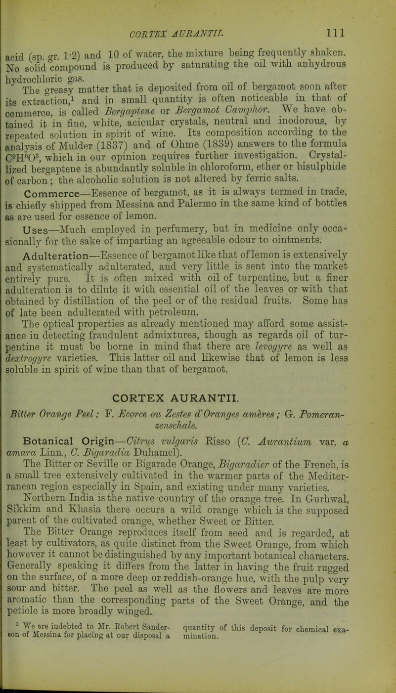 acid (sp gr 1-2) and 10 of water, the mixture being frequently shaken. No solid compound is produced by saturating the oil with anhydrous hydroch one ^ ^at is deposited from oil of bergamot, soon after its extraction,1 * and in small quantity is often noticeable in that ot commerce, is called Bergaptene or Bergamot Camphor. We have ob- tained it in fine, white, acicular crystals, neutral and inodorous, by repeated solution in spirit of wine. Its composition according to the analysis of Mulder (1837) and of Ohme (1839) answers to the formula C9H603, which in our opinion requires further investigation. Crystal- lized bergaptene is abundantly soluble in chloroform, ether or bisulphide of carbon ; the alcoholic solution is not altered by ferric salts. Commerce—Essence of bergamot, as it is always termed in trade, is chiefly shipped from Messina and Palermo in the same kind of bottles as are used for essence of lemon. Uses—Much employed in perfumery, but in medicine only occa- sionally for the sake of imparting an agreeable odour to ointments. Adulteration—Essence of bergamot like that of lemon is extensively and systematically adulterated, and very little is sent into the market entirely pure. It is often mixed with oil of turpentine, but a finer adulteration is to dilute it with essential oil of the leaves or with that obtained by distillation of the peel or of the residual fruits. Some has of late been adulterated with petroleum. The optical properties as already mentioned may afford some assist- ance in detecting fraudulent admixtures, though as regards oil of tur- pentine it must be borne in mind that there are levogyre as well as dextrogyre varieties. This latter oil and likewise that of lemon is less soluble in spirit of wine than that of bergamot. CORTEX AURANTII. Bitter Orange Peel; F. Ecorce ou Zestes d'Oranges amh'es; G. Pomeran- zenschale. Botanical Origin—Citrus vulgaris Pisso {C. Aurantium var. a amara Linn., C. Bigaradia Duhamel). The Bitter or Seville or Bigarade Orange, Bigaradier of the French, is a small tree extensively cultivated in the warmer parts of the Mediter- ranean region especially in Spain, and existing under many varieties. Northern India is the native-country of the orange tree. In Gurhwal, Sikkim and Khasia there occurs a wild orange which is the supposed parent of the cultivated orange, whether Sweet or Bitter. The Bitter Orange reproduces itself from seed and is regarded, at least by cultivators, as quite distinct from the Sweet Orange, from which however it cannot be distinguished by any important botanical characters. Generally speaking it differs from the latter in having the fruit rugged on the surface, of a more deep or reddish-orange hue, with the pulp very sour and bitter. The peel as well as the flowers and leaves are more aromatic than the corresponding parts of the Sweet Orange, and the petiole is more broadly winged. 1 We are indebted to Mr. Robert Sander- quantity of this deposit for chemical exa- eon of Messina for placing at our disposal a mination.
