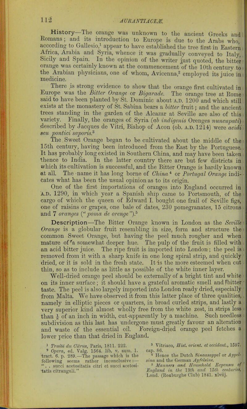History—The orange was unknown to the ancient Greeks and Romans ; and its introduction to Europe is due to the Arabs who, according to Gallesio,1 appear to have established the tree first in Eastern Africa, Arabia and Syria, whence it was gradually conveyed to Italy, Sicily and Spain. In the opinion of the writer j,ust quoted, the bitter orange was certainly known at the commencement'of the 10th century to the Arabian physicians, one of whom, Avicenna,2 employed its juice in medicine. I here is strong evidence to show that the orange first cultivated in Europe was the Bitter Orange or Bigarade. The orange tree at Rome said to have been planted by St. Dominic about a.d. 1200 and which still exists at the monastery of St. Sabina bears a bitter fruit; and the ancient trees standing in the garden of the Alcazar at Seville are also of this variety. Finally, the oranges of Syria (ah indigenis Orenges nuncupati) described by Jacques de Vitri, Bishop of Aeon (ob. a.d. 1214) were acidi seu pontici saporis.3 * The Sweet Orange began to be cultivated about the middle of the 15th century, having been introduced from the East by the Portuguese. It has probably long existed in Southern China, and may have been taken thence to India. In the latter country there are but few districts in which its cultivation is successful, and the Bitter Orange is hardly known at all. The name it has long borne of China4 or Portugal Orange indi- cates what has been the usual opinion as to its origin. One of the first importations of oranges into England occurred in A.D. 1290, in which year a Spanish ship came to Portsmouth, of the cargo of which the queen of Edward I. bought one frail of Seville figs, one of raisins or grapes, one bale of dates, 230 pomegranates, 15 citrons and 7 oranges (“ povna de or eng e ”).5 Description—The Bitter Orange known in London as the Seville: Orange is a globular fruit resembling in size, form and structure the common Sweet Orange, but having the peel much rougher and when mature of ra somewhat deeper hue. The pulp of the fruit is filled with an acid bitter juice. The ripe fruit is imported into London; the peel is removed from it with a sharp knife in one long spiral strip, and quickly dried, or it is sold in the fresh state. It is the more esteemed when cut thin, so as to include as little as possible of the white inner layer. Well-dried orange peel should be externally of a bright tint and white on its inner surface; it should have a grateful aromatic smell and fbitter taste. The peel is also largely imported into London ready dried, especially from Malta. We have observed it from this latter place of three qualities, namely in elliptic pieces or quarters, in broad curled strips, and lastly a very superior kind almost wholly free from the white zest, in strips less than of an inch in width, cut-apparently by a machine. Such needless subdivision as this last has undergone must greatly favour an alteration and waste of the essential oil. Foreign-dried orange peel fetches a lower price than that dried in England. 1 Trtdli. du Citrus, Paris, 1811. 222. 2 Opera, ed. Yalg. 1564. lib. v. sum, 1. tract. 6. p. 289.—The passage which is the following seems rather inconclusive “. . succi acetositatis citri et succi aeetosi- tatis citranguli.” 3 Vitriaco, Hist, orient, et Occident., 1597. cap. 86. 4 Hence the Dutch Sinaasappcl or Appcl- sina, and the German Apfelsine. 8 Manners and Household Expenses of England in the 13th and 15th ccnluncs, Lond. (Roxburghe Club) 1841. xlviij.