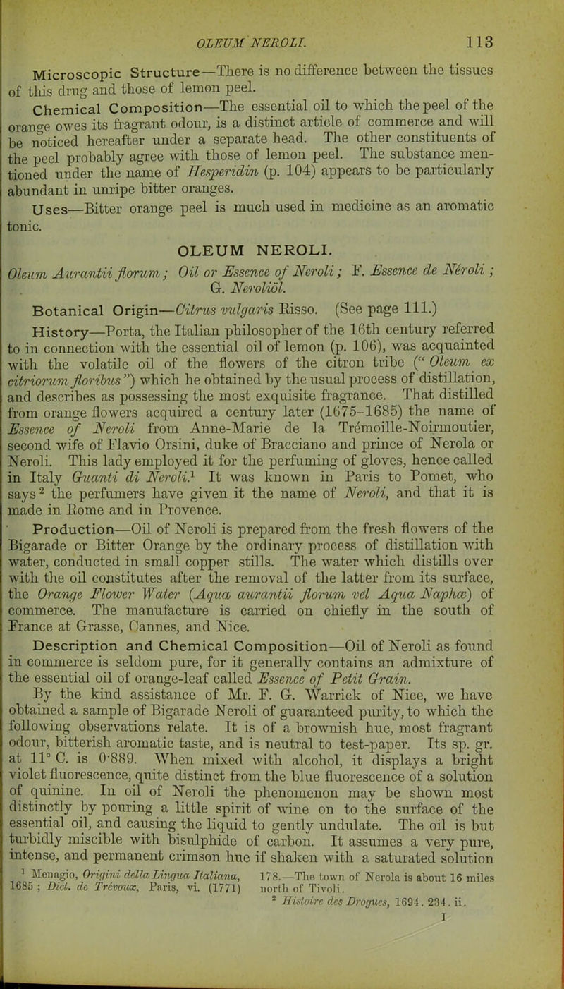Microscopic Structure—Tliere is no difference between the tissues of this drug and those of lemon peel. Chemical Composition—The essential oil to which the peel of the orange owes its fragrant odour, is a distinct article of commerce and will be noticed hereafter under a separate head. The other constituents of the peel probably agree with those of lemon peel. The substance men- tioned under the name of Hesperidin (p. 104) appears to be particularly abundant in unripe bitter oranges. Uses—Bitter orange peel is much used in medicine as an aromatic tonic. OLEUM NEROLI. Oleum Aurantii fiorum ; Oil or Essence of Neroli; F. Essence de Neroli ; G. Nerolidl. Botanical Origin—Citrus vulgaris Risso. (See page 111.) History—Porta, the Italian philosopher of the 16th century referred to in connection with the essential oil of lemon (p. 106), was acquainted with the volatile oil of the flowers of the citron tribe (“ Oleum ex citriorum jloribus ”) which he obtained by the usual process of distillation, and describes as possessing the most exquisite fragrance. That distilled from orange flowers acquired a century later (1675-1685) the name of Essence of Neroli from Anne-Marie de la Tremoille-Noirmoutier, second wife of Flavio Orsini, duke of Bracciano and prince of Nerola or Neroli. This lady employed it for the perfuming of gloves, hence called in Italy Guanti di Neroli} It was known in Paris to Pomet, who says2 the perfumers have given it the name of Neroli, and that it is made in Rome and in Provence. Production—Oil of Neroli is prepared from the fresh flowers of the Bigarade or Bitter Orange by the ordinary process of distillation with water, conducted in small copper stills. The water which distills over with the oil constitutes after the removal of the latter from its surface, the Orange Flower Water {Aqua aurantii fiorum vd Aqua Naphcc) of commerce. The manufacture is carried on chiefly in the south of France at Grasse, Cannes, and Nice. Description and Chemical Composition—Oil of Neroli as found in commerce is seldom pure, for it generally contains an admixture of the essential oil of orange-leaf called Essence of Petit Grain. By the kind assistance of Mr. F. G. Warrick of Nice, we have obtained a sample of Bigarade Neroli of guaranteed purity, to which the following observations relate. It is of a brownish hue, most fragrant odour, bitterish aromatic taste, and is neutral to test-paper. Its sp. gr. at 11° C. is 0-889. When mixed with alcohol, it displays a bright violet fluorescence, quite distinct from the blue fluorescence of a solution of quinine. In oil of Neroli the phenomenon may be shown most distinctly by pouring a little spirit of wine on to the surface of the essential oil, and causing the liquid to gently undulate. The oil is but turbidly miscible with bisulphide of carbon. It assumes a very pure, intense, and permanent crimson hue if shaken with a saturated solution Men agio, Origini della Lingua, Ttaliana, 178.—The town of Nerola is about 16 miles 1685 ; Diet, de Trevoux, Paris, vi. (1771) north of Tivoli. 2 Histoirc des Drogues, 1694. 234. ii. 1