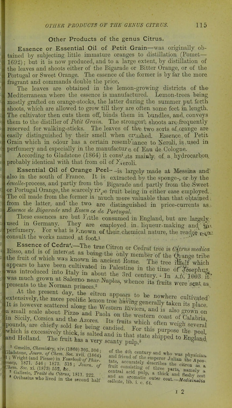 Other Products of the genus Citrus. Essence or Essential Oil of Petit Grain—was originally ob- tained by subjecting little immature oranges to distillation (Pomet— 1692); but it is now produced, and to a large extent, by distillation of the leaves and shoots either of the Bigarade or Bitter Orange, or of the Portugal or Sweet Orange. The essence of the former is by far the more fragrant and commands double the price. The leaves are obtained in the lemon-growing districts of the- Mediterranean where the essence is manufactured. Lemon-trees being mostly grafted on orange-stocks, the latter during the summer put forth shoots, which are allowed to grow till they are often some feet in length. The cultivator then cuts them off, binds them in bundles, and. conveys them to the distiller of Petit Grain. The strongest shoots are'frequently reserved for walking-sticks. The leaves of tine two sorts of.oxange are easily distinguished by their smell when crushed. Essence of Petit Grain which in odour has a certain resemblance to iferoJi, is .used in perfumery and especially in the manufactur e of Eau de Cologne. According to Gladstone (1864) it consists mainly, of. a hydrocarbon, probably identical with that from oil of eroli. Essential Oil of Orange Peel-_is largely made at Messina and1 also in the south of France. It is extracted by the sponge-,, or by the ecuelle-process, and partly from the Bigarade and partly from the Sweet or Portugal Orange, the scarcely rir_,e fruit being in either case employed.. The oil made from the former is much more valuable than that obtained; from the latter, and the two are distinguished in price-currents as.. Essence de Bigarade and Essen <u> de Port aged. These essences are but little consumed in England, but are largely, used in Germany. Ihey are employed, in, liqueur-making and fax. perfumery, lor what is Known of their,chemical nature, the reader consult the works named, at foot r -' Bis^^d of htttw «rThi® trae9itr?n or Cedrat tew is Citrus medico. the fhtt of whfch ^taS be“g tl,e oh,y “embCT of the Aange tribe ““ueni„ PViee if which Sicily, Corsica and the Its fr. ?? ,coast of Calabria, pounds, are chiefly sold for bein» candied TiV, .*?■ °iten welSl1 several which is excessively thick is salted and ir i-i f °+ ^ls PurP°se the peel, and Holland. Thebuit tb“ ■«“»* ‘0 England 1Ufa 4tf 7T* “d * Ptvsici,. ; Wright (and Piesse) in Yearbook ofPhar- tat! ° + ?mPeror Julian the* A 187,. 1873. 5,8; jlrsZf JSS a.d. 16.03. it’ ere sent as Ihem. Soc. xi. (1873) 552, &c. as a vuuojoui iiire6 pa^fo i i TraiU Uudit^, 222. iff. a Met' and SyLl Onbasius who lived in the second hair cJlccta, lib'!Te.°6i'C0“t~'Medicinal™
