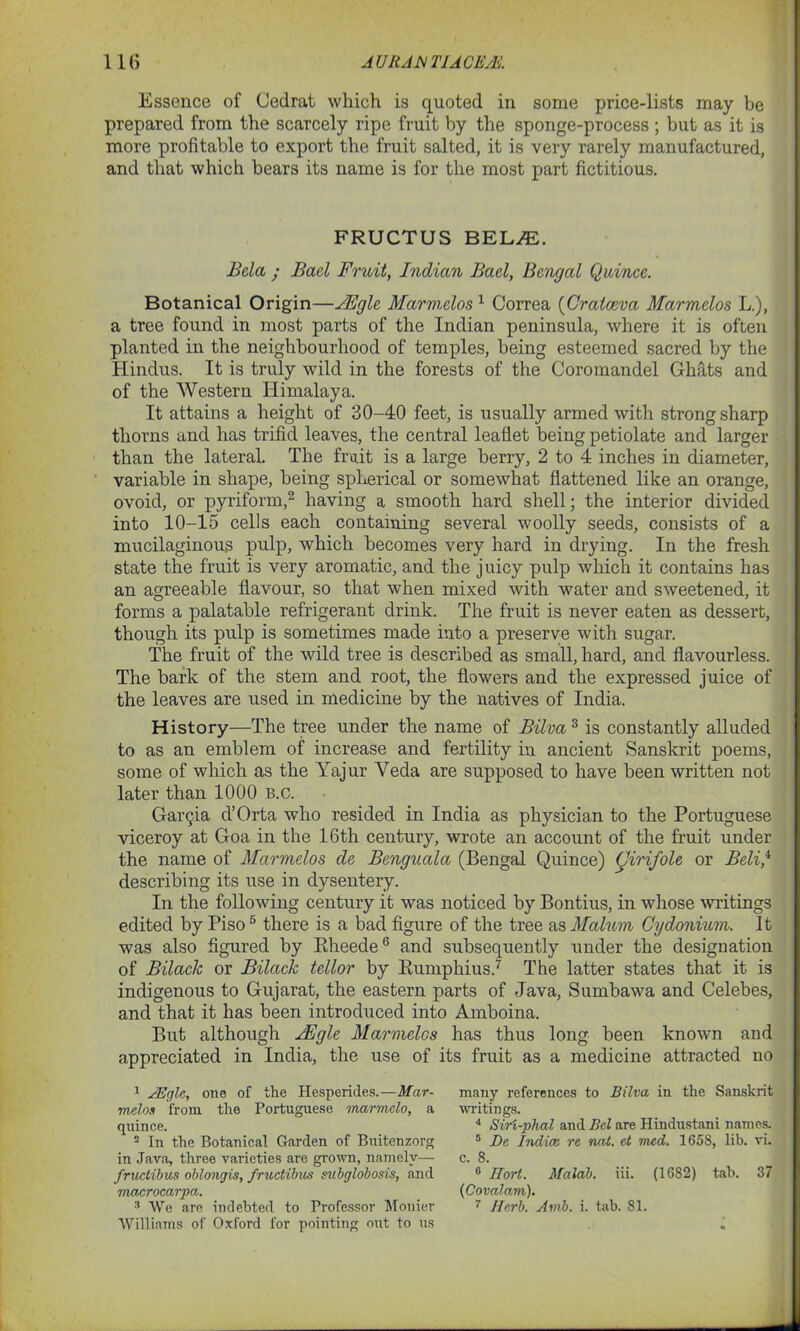 Essence of Cedrat which is quoted in some price-lists may be prepared from the scarcely ripe fruit by the sponge-process ; but as it is more profitable to export the fruit salted, it is very rarely manufactured, and that which bears its name is for the most part fictitious. FRUCTUS BEL/E. Bela ; Bad Fruit, Indian Bad, Bengal Quince. Botanical Origin—sFgle Mar melon 1 Correa (Craiceva Marmelos L.), a tree found in most parts of the Indian peninsula, where it is often planted in the neighbourhood of temples, being esteemed sacred by the Hindus. It is truly wild in the forests of the Coromandel Ghats and of the Western Himalaya. It attains a height of 30-40 feet, is usually armed with strong sharp thorns and has trifid leaves, the central leaflet being petiolate and larger than the lateral. The fruit is a large berry, 2 to 4 inches in diameter, variable in shape, being spherical or somewhat flattened like an orange, ovoid, or pyriform,2 having a smooth hard shell; the interior divided into 10-15 cells each containing several woolly seeds, consists of a mucilaginous pulp, which becomes very hard in drying. In the fresh state the fruit is very aromatic, and the juicy pulp which it contains has an agreeable flavour, so that when mixed with water and sweetened, it forms a palatable refrigerant drink. The fruit is never eaten as dessert, though its pulp is sometimes made into a preserve with sugar. The fruit of the wild tree is described as small, hard, and flavourless. The bark of the stem and root, the flowers and the expressed juice of the leaves are used in medicine by the natives of India. History—The tree under the name of Bilva3 * is constantly alluded to as an emblem of increase and fertility in ancient Sanskrit poems, some of which as the Yajur Yeda are supposed to have been written not later than 1000 b.c. Garcia d’Orta who resided in India as physician to the Portuguese viceroy at Goa in the 16th century, wrote an account of the fruit under the name of Marmelos de Benguala (Bengal Quince) (Jirifole or Beli/ describing its use in dysentery. In the following century it was noticed by Bontius, in whose writings edited by Piso5 there is a bad figure of the tree as Malum Cydonium. It was also figured by Rheede6 and subsequently under the designation of Bilaclc or Bilctck tellor by Rumphius.7 The latter states that it is indigenous to Gujarat, the eastern parts of Java, Sumbawa and Celebes, and that it has been introduced into Amboina. But although JEgle Marmelos has thus long been known and appreciated in India, the use of its fruit as a medicine attracted no 1 AEgle, one of the Hesperides.—Mar- melos from the Portuguese marmclo, a quince. 2 In the Botanical Garden of Buitenzorg in Java, three varieties are grown, namely— fructibus oblongis, fructibus subglobosis, and macrocarpa. Williams of Oxford for pointing out to us many references to Bilva in the Sanskrit writings. 4 Sir'i-plial and Bel are Hindustani names. 8 De Indice re not. et mcd. 1658, lib. vi. c. 8. 6 Hort. Malab. iii. (1682) tab. 37 (Covalam).