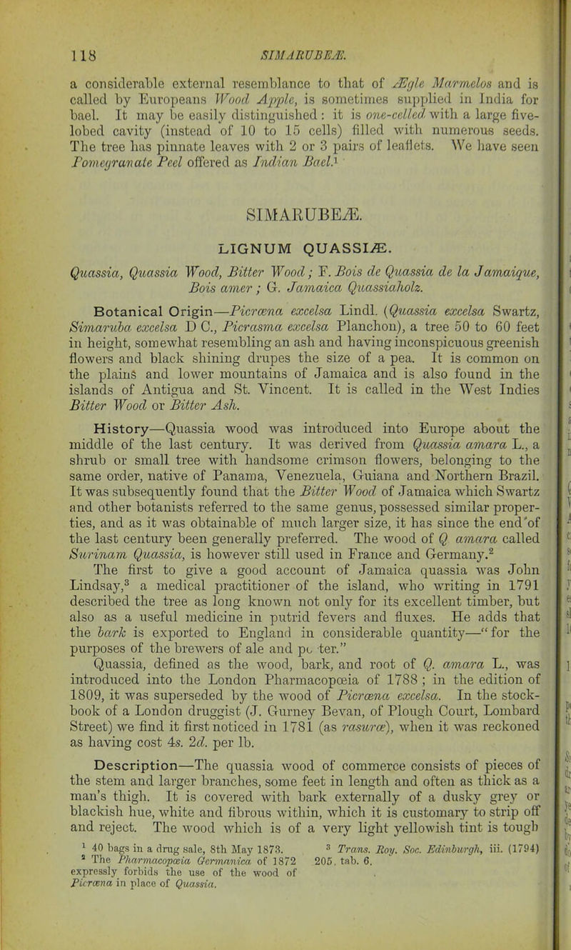 a considerable external resemblance to that of JEgle Marmclos and is called by Europeans Wood Apple, is sometimes supplied in India for bael. It may be easily distinguished : it is one-celled with a large five- lobed cavity (instead of 10 to 15 cells) filled with numerous seeds. The tree has pinnate leaves with 2 or 3 pairs of leaflets. We have seen Pomegranate Peel offered as Indian Bael A SIMARUBEiE. LIGNUM QUASSI/E. Quassia, Quassia Wood, Bitter Wood; F. Bois de Quassia de la Jamaique, Bois amer; G. Jamaica Quassiaholz. Botanical Origin—Picrcena excelsa Lindl. (Quassia excelsa Swartz, Simaruba excelsa D C., Picrasma excelsa Planchon), a tree 50 to 60 feet in height, somewhat resembling an ash and having inconspicuous greenish flowers and black shining drupes the size of a pea. It is common on the plains and lower mountains of Jamaica and is also found in the islands of Antigua and St. Vincent. It is called in the West Indies Bitter Wood or Bitter Ash. History—Quassia wood was introduced into Europe about the middle of the last century. It was derived from Quassia amara L., a shrub or small tree with handsome crimson flowers, belonging to the same order, native of Panama, Venezuela, Guiana and Northern Brazil. It was subsequently found that the Bitter Wood of Jamaica which Swartz and other botanists referred to the same genus, possessed similar proper- ties, and as it was obtainable of much larger size, it has since the end of the last century been generally preferred. The wood of Q amara called Surinam Quassia, is however still used in France and Germany.2 The first to give a good account of Jamaica quassia was John Lindsay,3 a medical practitioner of the island, who writing in 1791 described the tree as loug known not only for its excellent timber, but also as a useful medicine in putrid fevers and fluxes. He adds that the bark is exported to England in considerable quantity—“for the purposes of the brewers of ale and po ter.” Quassia, defined as the wood, bark, and root of Q. amara L., was introduced into the London Pharmacopoeia of 1788 ; in the edition of 1809, it was superseded by the wood of Picrcena excelsa. In the stock- book of a London druggist (J. Gurney Bevan, of Plough Court, Lombard Street) we find it first noticed in 1781 (as rasurce), when it was reckoned as having cost 4s. 2d. per lb. Description—The quassia wood of commerce consists of pieces of the stem and larger branches, some feet in length and often as thick as a man’s thigh. It is covered with bark externally of a dusky grey or blackish hue, white and fibrous within, which it is customary to strip off and reject. The wood which is of a very light yellowish tint is tough 1 40 bags in a drag sale, 8th May 1873. 3 Trans. Roy. Soc. Edinburgh, iii. (1794) 8 The Pharmacopeia Gcrmanica, of 1872 205. tab. 6. expressly forbids the use of the wood of Picrena in place of Quassia.