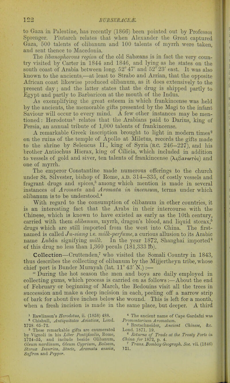 *. to Gaza in Palestine, lias recently (1866) been pointed out by Professot Sprenger. Plutarch relates that when Alexander the Great captured Gaza, 500 talents of olibanum and 100 talents of myrrh were taken, and sent thence to Macedonia. The libanophorous region of the old Sabaeans is in fact the very coun- try visited by Carter in 1844 and 1846, and lying as he states on the south coast of Arabia between long. 52° 47' and 52° 23' east. It was also known to the ancients,—at least to Strabo and Arrian, that the opposite African coast likewise produced olibanum, as it does extensively to the present day ; and the latter states that the drug is shipped partly to Egypt and partly to Barbaricon at the mouth of the Indus. As exemplifying the great esteem in which frankincense was held by the ancients, the memorable gifts presented by the Magi to the infant Saviour will occur to every mind. A few other instances may be men- tioned : Herodotus1 relates that the Arabians paid to Darius, king of Persia, an annual tribute of 1,000 talents of frankincense. A remarkable Greek inscription brought to light in modern times2 on the ruins of the temple of Apollo at Miletus, records the gifts made to the shrine by Seleucus II., king of Syria (b.c. 246—227), and his brother Antiochus Hierax, king of Cilicia, which included in addition to vessels of gold and siver, ten talents of frankincense (Xt/SavwTo?) and one of myrrh. The emperor Constantine made numerous offerings to the church under St. Silvester, bishop of Borne, a.d. 314—335, of costly vessels and fragrant drugs and spices,3 among which mention is made in several instances of Aromata and Aromata in incensum, terms under which olibanum is to be understood.4 With regard to the consumption of olibanum in other countries, it is an interesting fact that the Arabs in their intercourse with the Chinese, which is known to have existed as early as the 10th century, carried with them olibanum, myrrh, dragon’s blood, and liquid storax,5 drugs which are still imported from the west into China. The first- named is called Ju-siang i.e. milk-perfume, a curious allusion to its Arabic name Lubdn signifying milk. In the year 1872, Shanghai imported6 of this drug no less than 1,360 peculs (181,333 lb). Collection—Cruttenden,7 who visited the Somali Country in 1843, thus describes the collecting of olibanum by the Mijjertheyn tribe, whose chief port is Bunder Murayah (lat. 11° 43' N.):— “ During the hot season the men and boys are daily employed in collecting gums, which process is carried on as follows:—About the end of February or beginning of March, the Bedouins visit all the trees in succession and make a deep incision in each, peeling off a narrow strip of bark for about five inches below the wound. This is left for a month, when a fresh incision is made in the same place, but deeper. A third 1 Rawlinson’s Herodotus, ii. (1858) 488. 2 Chishull, Antiquitates Asiatics, Loud. 1728. 65-72. 3 These remarkable gifts are enumerated by Vignoli in his Liber Pontificalis, Rome, 1724-55, and include beside Olibanum, Oleum nardinum, Oleum Cyprium, Balsam, Storax Isaurica, Stadc, Aromata cassia, Saffron and Pepper. 4 The ancient name of Cape Gardafui was Promontorium A romatum. 5 Bretschneider, Ancient Chinese, &c. Lond. 1871. 19. 6 Returns of Trade at the Treaty Ports in China for 1872, p. 4. 7 Trans. Bombay Oeograph. Soc. vii. (1846) 121.