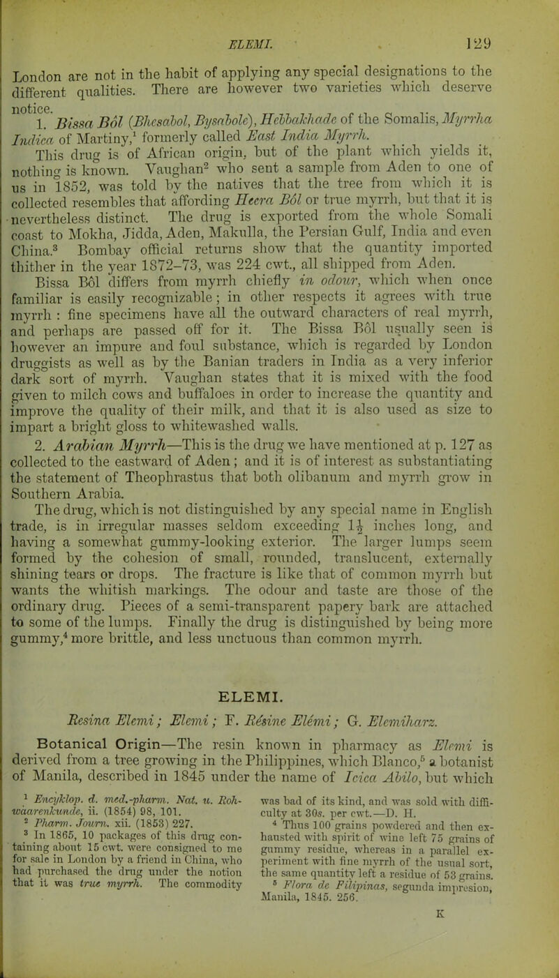 London are not in the habit of applying any special designations to the different qualities. There are however two varieties which deserve notice 1. Bissa Bol (.Bhcsabol, Bysnbole), HcbbaJchade of the Somalis, Myrrha Indiea of Martiny,1 formerly called East Ioidia Myrrh. This drug is of African origin, hut of the plant which yields it, nothing is known. Vaughan2 who sent a sample from Aden to one of us in 1852, was told hv the natives that the tree from which it is collected resembles that affording Heera Bol or true myrrh, hut that it is nevertheless distinct. The drug is exported from the whole Somali coast to Mokha, Jidda, Aden, Makulla, the Persian Gulf, India and even China.3 Bombay official returns show that the quantity imported thither in the year 1872-73, was 224 cwt., all shipped from Aden. Bissa Bol differs from myrrh chiefly in odour, which when once familiar is easily recognizable; in other respects it agrees with true myrrh : fine specimens have all the outward characters of real myrrh, and perhaps are passed off for it. The Bissa Bol usually seen is however an impure and foul substance, which is regarded by London druggists as well as by the Banian traders in India as a very inferior dark sort of myrrh. Vaughan states that it is mixed with the food given to milch cows and buffaloes in order to increase the quantity and improve the quality of their milk, and that it is also used as size to impart a bright gloss to whitewashed walls. 2. Arabian Myrrh—This is the drug we have mentioned at p. 127 as collected to the eastward of Aden ; and it is of interest as substantiating the statement of Theophrastus that both olibanum and myrrh grow in Southern Arabia. The drug, which is not distinguished by any special name in English trade, is in irregular masses seldom exceeding 1\ inches long, and having a somewhat gummy-looking exterior. The larger lumps seem formed by the cohesion of small, rounded, translucent, externally shining tears or drops. The fracture is like that of common myrrh but wants the whitish markings. The odour and taste are those of the ordinary drug. Pieces of a semi-transparent papery bark are attached to some of the lumps. Finally the drug is distinguished by being more gummy,4 more brittle, and less unctuous than common myrrh. ELEMI. Resina Elcmi; Elcmi; F. Besine Elemi; G. Elemiharz. Botanical Origin—The resin known in pharmacy as Elemi is derived from a tree growing in the Philippines, which Blanco,5 a botanist of Manila, described in 1845 under the name of Idea Abilo, but which was bad of its kind, and was sold with diffi- culty at 30s. per cwt.—D. H. 4 Thus 100 grains powdered and then ex- hausted with spirit of wine left 75 grains of gummy residue, whereas in a parallel ex- periment with fine myrrh of the usual sort, the same quantity left a residue of 53 grains. s Flora dc Pilipinas, segunda impresion, Manila, 1845. 256. K 1 Encyklop. d. med.-pharm. Nat. u. Eoh- wdarenicunde, ii. (1854) 98, 101. 2 Pharm. Jorum, xii. (1853) 227. 3 In 1865, 10 packages of this drug con- taining about 15 cwt. were consigned to me for sale in London by a friend in China, who had purchased the drug under the notion that it was true myrrh. The commodity
