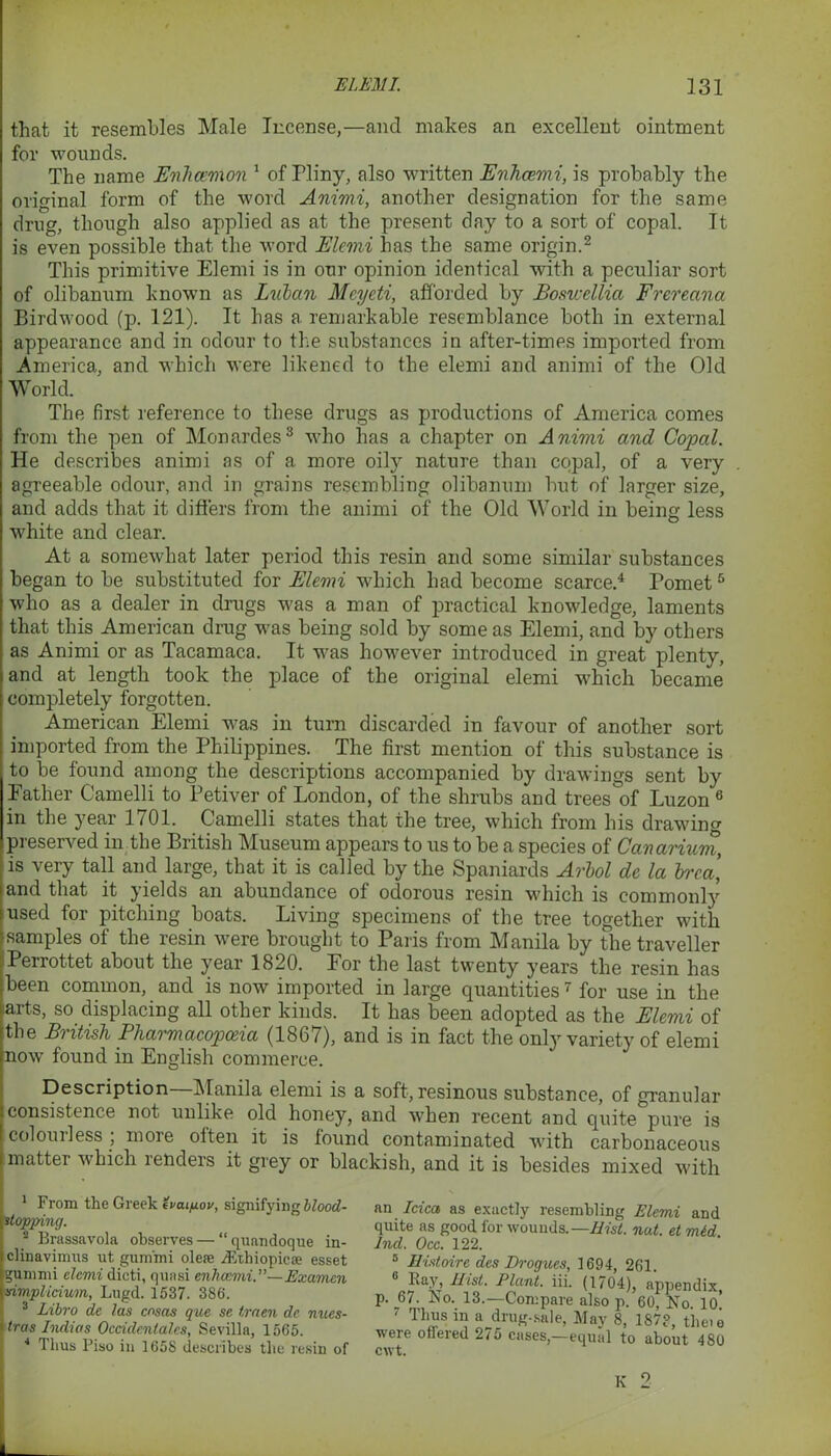that it resembles Male license,—and makes an excellent ointment for wounds. The name Enhcemon 1 of Pliny, also written Enhcemi, is probably the original form of the word Animi, another designation for the same drug, though also applied as at the present day to a sort of copal. It is even possible that the word Elemi has the same origin.1 2 This primitive Elemi is in our opinion identical with a peculiar sort of olibanum known as Luban Mcyeti, afforded by Boswellia Frereana Birdwood (p. 121). It has a remarkable resemblance both in external appearance and in odour to the substances in after-times imported from America, and which were likened to the elemi and animi of the Old World. The first reference to these drugs as productions of America comes from the pen of Monardes3 who has a chapter on Animi and Copal. He describes animi as of a more oily nature than copal, of a very agreeable odour, and in grains resembling olibanum but of larger size, and adds that it differs from the animi of the Old World in being less white and clear. At a somewhat later period this resin and some similar substances began to be substituted for Elemi which had become scarce.4 Pomet5 who as a dealer in drugs was a man of practical knowledge, laments that this American drug was being sold by some as Elemi, and by others as Animi or as Tacamaca. It was however introduced in great plenty, and at length took the place of the original elemi which became completely forgotten. American Elemi was in turn discarded in favour of another sort imported from the Philippines. The first mention of this substance is to be found among the descriptions accompanied by drawings sent by Father Camelli to Petiver of London, of the shrubs and trees of Luzon 6 in the year 1701. Camelli states that the tree, which from his drawing preserved in the British Museum appears to us to be a species of Canarium, is very tall and large, that it is called by the Spaniards Arbol de la brcci, and that it yields an abundance of odorous resin which is commonly used for pitching boats. Living specimens of the tree together with samples of the resin were brought to Paris from Manila by the traveller Perrottet about the year 1820. For the last twenty years the resin has been common, and is now imported in large quantities7 for use in the iarts, so displacing all other kinds. It has been adopted as the Elemi of the British Pharmacopoeia (1867), and is in fact the only variety of elemi now found in English commerce. Description Manila elemi is a soft, resinous substance, of granular consistence not unlike old honey, and when recent and quite pure is colourless ; more often it is found contaminated with carbonaceous matter which renders it grey or blackish, and it is besides mixed with 1 From the Greek evai/xov, signifying blood- itop-ping. 2 Brassavola observes — “ qnandoque in- clinavimus ut gnmfni olere yEthiopicse esset gummi elemi dieti, quasi enhcemi.'—Examcn simplicium, Lugd. 1537. 386. 3 Lihro de las cosas que se traen de nues- tras Indias Occidentales, Sevilla, 1565. * Thus Piso in 1658 describes the resin of an Idea as exactly resembling Elemi and quite as good for wounds.—Hist. nut. et mid 2nd. Occ. 122. 5 Histoire des Drogues, 1694, 261. 6 Pay, Hist. Plant, iii. (1704), appendix, p. 67. No. 13.—Compare also p. 60, No. lo’ ' Thus in a drug-sale, May 8, 187?, the.e were ofiered 27o cases,—equal to about 480 cwt. K 2