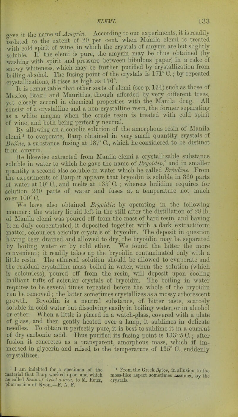 (T?ve it the name of Amyrin. According to our experiments, it is readily isolated to the extent of 20 per cent, when Manila elemi is treated with cold spirit of wine, in which the crystals of amyrin are but slightly soluble. If the elemi is pure, the amyrin may be thus obtained (by washing with spirit and pressure between bibulous paper) in a cake of snowy whiteness, which may be further purified by crystallization from boiling alcohol. The fusing point of the crystals is 171° C.; by repeated ciystallizations, it rises as high as 170°. It is remarkable that other sorts of elemi (see p. 134) such as those of M exico, Brazil and Mauritius, though afforded by very different trees, ye t closely accord in chemical properties with the Manila drug. All consist of a crystalline and a non-crystalline resin, the former separating as a white magma when the crude resin is treated with cold spirit of wine, and both being perfectly neutral. By allowing an alcoholic solution of the amorphous resin of Manila elemi1 to evaporate, Baup obtained in very small quantity crystals of Breinc, a substance fusing at 187c C., which he considered to be distinct fr nn amyrin. He likewise extracted from Manila elemi a crystallizable substance soluble in water to which he gave the name of Bryoidin,2 and in smaller quantity a second also soluble in water which he called Breidinc. From the experiments of Baup it appears that bryoidin is soluble in 360 parts of water at 10° C., and melts at 135° C.; whereas breidine requires for solution 260 parts of water and fuses at a temperature not much over 100° C. We have also obtained Bryoidin by operating in the following manner : the watery liquid left in the still after the distillation of 28 ib. of Manila elemi was poured off from the mass of hard resin, and having b( en duly concentrated, it deposited together with a dark extractiform matter, colourless acicular crystals of bryoidin. The deposit in question having been drained and allowed to dry, the bryoidin may be separated by boiling water or by cold ether. We found the latter the more ccnvenient; it readily takes up the bryoidin contaminated only with a liltle resin. The ethereal solution should be allowed to evaporate and the residual crystalline mass boiled in water, when the solution (which is colourless), poured off from the resin, will deposit upon cooling biilliant tufts of acicular crystals of bryoidin. The boiling in water requires to be several times repeated before the whole of the bryoidin can be removed; the latter sometimes crystallizes as a mossy arborescent giowth. Bryoidin is a neutral substance, of bitter taste, scarcely soluble in cold water but dissolving easily in boiling water, or in alcohol or ether. When a little is placed in a watch-glass, covered with a plate of glass, and then gently heated over a lamp, it sublimes in delicate needles. To obtain it perfectly pure, it is best to sublime it in a current of dry carbonic acid. Thus purified its fusing point is 133°'5 C.; after fusion it concretes as a transparent, amorphous mass, which if im- mersed in glycerin and raised to the temperature of 135° C., suddenly crystallizes. 1 I am indebted for a specimen of the 2 From the Greek /3piW, in allusion to the material that Baup -worked upon and which moss-like aspect sometimes assumed by the he called Resin of Arbol a brea, to M. Roux, crystals, pbarmacien of liyon.—F. A. F.
