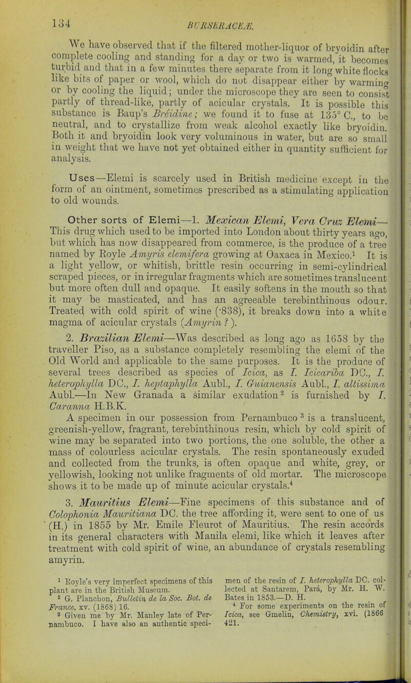 BI'RSERACEjFj. We have observed that if the filtered mother-liquor of bryoidin after complete cooling and standing for a day or two is warmed, it becomes turbid and that in a few minutes there separate from it long white flocks like bits of paper or wool, which do not disappear either by warming or by cooling the liquid; under the microscope they are seen to consist partly of thread-like, partly of acicular crystals. It is possible this substance is Baup’s Breicline; we found it to fuse at 135° C., to be neutral, and to crystallize from weak alcohol exactly like bryoidin. Both it and bryoidin look very voluminous in water, but are so small in weight that we have not yet obtained either in quantity sufficient for analysis. Uses—Elemi is scarcely used in British medicine except in the form of an ointment, sometimes prescribed as a stimulating application to old wounds. Other sorts of Elemi—1. Mexican Elemi, Vera Cruz Elemi— This drug which used to be imported into London about thirty years ago, but which has now disappeared from commerce, is the produce of a tree named by Royle Amyris elemifera growing at Oaxaca in Mexico.1 It is a light yellow, or whitish, brittle resin occurring in semi-cylindrical scraped pieces, or in irregular fragments which are sometimes translucent but more often dull and opaque. It easily softens in the mouth so that it may be masticated, and has an agreeable terebinthinous odour. Treated with cold spirit of wine (’838), it breaks down into a white magma of acicular crystals {Amyrin ?). 2. Brazilian Elemi—Was described as long ago as 1658 by the traveller Piso, as a substance completely resembling the elemi of the Old World and applicable to the same purposes. It is the produce of several trees described as species of Idea, as I. Icicariba DC., I. hderopliylla DC., I. heptaphylla Aubl., I. Gicianensis Aubl., I. altissima Aubl.—In New Granada a similar exudation2 is furnished by I. Car anna H.B.K. A specimen in our possession from Pernambuco 3 is a translucent, greenish-yellow, fragrant, terebinthinous resin, which by cold spirit of wine may be separated into two portions, the one soluble, the other a mass of colourless acicular crystals. The resin spontaneously exuded and collected from the trunks, is often opaque and white, grey, or yellowish, looking not unlike fragments of old mortar. The microscope shows it to be made up of minute acicular crystals.4 3. Mauritius Elemi—Fine specimens of this substance and of Colophonia Mauritiana DC. the tree affording it, were sent to one of us (H.) in 1855 by Mr. Emile Eleurot of Mauritius. The resin accords in its general characters with Manila elemi, like which it leaves after treatment with cold spirit of wine, an abundance of crystals resembling amyrin. 1 Koyle’s very imperfect specimens of this plant are in the British Museum. 2 G. Planchon, Bulletin de la Soc. Bot. de France, xv. (1868) 16. 3 Given me by Mr. Manley late of Per- nambuco. I have also an authentic speci- men of the resin of I. hetcrophylla DC. col- lected at Santarem. Para, by Mr. H. W. Bates in 1853.—D. H. 4 For some experiments on the resin of Idea, see Gmelin, Chemistry, xvi. (1866 421.