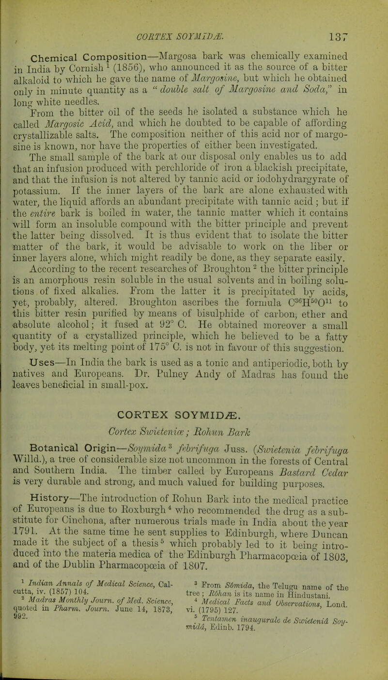 t Chemical Composition—Margosa bark was chemically examined in India by Cornish 1 (1856), who announced it as the source of a bitter alkaloid to which he gave the name of Margosine, but which he obtained only in minute quantity as a “ double salt of Margosine and Soda, in long white needles. From the bitter oil of the seeds he isolated a substance which he called Margosie Acid, and which he doubted to be capable of affording crystallizable salts. The composition neither of this acid nor of margo- sine is known, nor have the properties of either been investigated. The small sample of the bark at our disposal only enables us to add that an infusion produced with perchloride of iron a blackish precipitate, and that the infusion is not altered by tannic acid or iodohydrargyrate of potassium. If the inner layers of the bark are alone exhausted with water, the liquid affords an abundant precipitate with tannic acid ; but if the entire bark is boiled in water, the tannic matter which it contains will form an insoluble compound with the bitter principle and prevent the latter being dissolved. It is thus evident that to isolate the bitter matter of the bark, it would be advisable to work on the liber or inner layers alone, which might readily be done, as they separate easily. According to the recent researches of Broughton2 the bitter principle is an amorphous resin soluble in the usual solvents and in boiling solu- tions of fixed alkalies. From the latter it is precipitated by acids, yet, probably, altered. Broughton ascribes the formula C3CH50Ou to this bitter resin purified by means of bisulphide of carbon, ether and •absolute alcohol; it fused at 92° C. He obtained moreover a small ■quantity of a crystallized principle, which he believed to be a fatty body, yet its melting point of 175° C. is not in favour of this suggestion. Uses—In India the bark is used as a tonic and antiperiodic, both by natives and Europeans. Dr. Bulney Andy of Madras has found the leaves beneficial in small-pox. CORTEX SOYMID/E. Cortex Swictcnicc; Rohun Bark Botanical Origin—Soymida3 febrifuga Juss. (Swietcnia febrifuya Willd.), a tree of considerable size not uncommon in the forests of Central and Southern India. The timber called by Europeans Bastard Cedar is very durable and strong, and much valued for building purposes. History—The introduction of Eohun Bark into the medical practice of Europeans is due to Pioxburgh4 who recommended the drug as a sub- stitute for Cinchona, after numerous trials made in India about the year •1791. At the same time he sent supplies to Edinburgh, where Duncan made it the subject of a thesis5 which probably led to it being intro- duced into the materia medica of the Edinburgh Pharmacopoeia of 1803 and of the Dublin Pharmacopoeia of 1807. 1 Indian Annals of Medical Science, Cal- cutta, iv. (1857) 104. 2 Madras Monthly Joum. of Med. Science, quoted in Pharm. Joum. June 14, 1873, D92. 3 From Sdmida, the Telugu name of the tree ; R6han is its name in Hindustani. 4 Medical Facts and Observations Lond vi. (1795) 127. 5 Tcntamcn inaugurate de Swictcnid Soy- midd, Edinb. 1794.