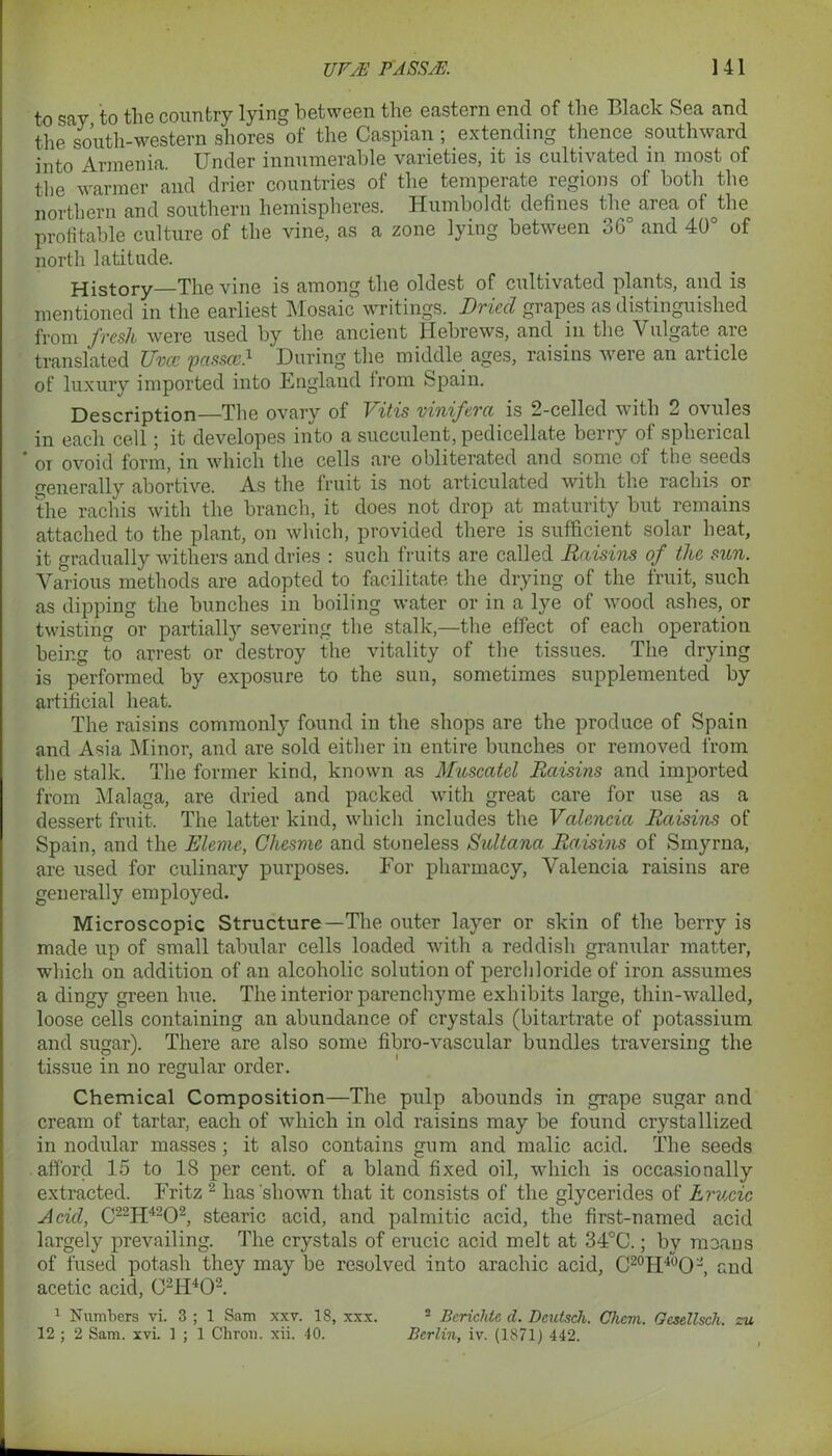 to say to the country lying between the eastern end of the Black Sea and the south-western shores of the Caspian; extending thence southward into Armenia. Under innumerable varieties, it is cultivated in most of the warmer and drier countries of the temperate regions of both the northern and southern hemispheres. Humboldt defines the area of^the profitable culture of the vine, as a zone lying between 36° and 40° of north latitude. History—The vine is among the oldest of cultivated plants, and is mentioned in the earliest Mosaic writings. Dried grapes as distinguished from fresh were used by the ancient Hebrews, and in the Vulgate are translated Uvcc passcc.1 During the middle ages, raisins were an article of luxury imported into England from Spain. Description—The ovary of Vitis viniferci is 2-celled with 2 ovules in each cell; it developes into a succulent, pedicellate berry of spherical * or ovoid form, in which the cells are obliterated and some of the seeds generally abortive. As the fruit is not articulated with the rachis. or the rachis with the branch, it does not drop at maturity but remains attached to the plant, on which, provided there is sufficient solar heat, it gradually withers and dries : such fruits are called Raisins of the sun. Various methods are adopted to facilitate the drying of the fruit, such as dipping the bunches in boiling water or in a lye of wood ashes,_ or twisting or partially severing the stalk,—the effect of eacli operation being to arrest or destroy the vitality of the tissues. The drying is performed by exposure to the sun, sometimes supplemented by artificial heat. The raisins commonly found in the shops are the produce of Spain and Asia Minor, and are sold either in entire bunches or removed from the stalk. The former kind, known as Muscatel Raisins and imported from Malaga, are dried and packed with great care for use as a dessert fruit. The latter kind, which includes the Valencia Raisins of Spain, and the Rleme, Chesme and stoneless Sultana Raisins of Smyrna, are used for culinary purposes. For pharmacy, Valencia raisins are generally employed. Microscopic Structure—The outer layer or skin of the berry is made up of small tabular cells loaded with a reddish granular matter, which on addition of an alcoholic solution of perchloride of iron assumes a dingy green hue. The interior parenchyme exhibits large, thin-walled, loose cells containing an abundance of crystals (bitartrate of potassium and sugar). There are also some fibro-vascular bundles traversing the tissue in no regular order. Chemical Composition—The pulp abounds in grape sugar and cream of tartar, each of which in old raisins may be found crystallized in nodular masses; it also contains gum and malic acid. The seeds afford 15 to 18 per cent, of a bland fixed oil, which is occasionally extracted. Fritz 2 has 'shown that it consists of the glycerides of hrucic Acid, C22H4202, stearic acid, and palmitic acid, the first-named acid largely prevailing. The crystals of erucic acid melt at 34°C.; by means of fused potash they may be resolved into arachic acid, C20H4~°O2, and acetic acid, 02H402. 1 Numbers vi. 3 ; 1 Sam xxv. 18, xxx. 2 Bcrichte d. Dcutsch. Chcm. Gesellscli. zu 12 ; 2 Sam. xvi. 1 ; 1 Chrou. xii. 40. Berlin, iv. (1871) 442.