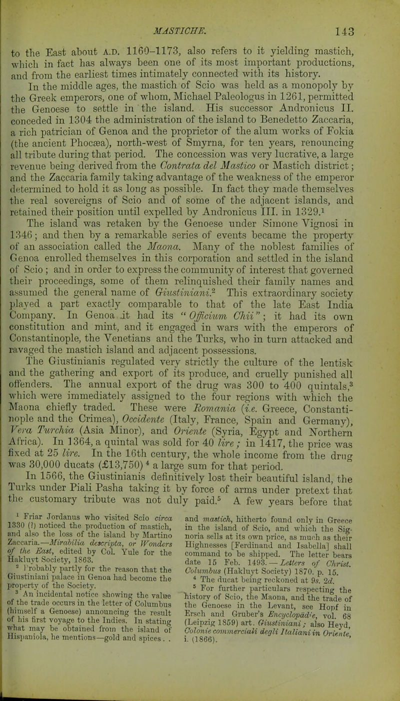 to the East about a.d. 1160-1173, also refers to it yielding mastich, which in fact has always been one of its most important productions, and from the earliest times intimately connected with its history. In the middle ages, the mastich of Scio was held as a monopoly by the Greek emperors, one of whom, Michael Paleologus in 1261, permitted the Genoese to settle in the island. His successor Andronicus II. conceded in 1304 the administration of the island to Benedetto Zaccaria, a rich patrician of Genoa and the proprietor of the alum works of Fokia (the ancient Pliocsea), north-west of Smyrna, for ten years, renouncing all tribute during that period. The concession was very lucrative, a large revenue being derived from the Contrata del Mastico or Mastich district; and the Zaccaria family taking advantage of the weakness of the emperor determined to hold it as long as possible. In fact they made themselves the real sovereigns of Scio and of some of the adjacent islands, and retained their position until expelled by Andronicus III. in 1329.1 The island was retaken by the Genoese under Simone Vignosi in 1346; and then by a remarkable series of events became the property of an association called the Maona. Many of the noblest families of Genoa enrolled themselves in this corporation and settled in the island of Scio ; and in order to express the community of interest that governed their proceedings, some of them relinquished their family names and assumed the general name of Giustiniani,2 This extraordinary society played a part exactly comparable to that of the late East India Company. In Genoa .it had its “ Officium Chii”; it had its own constitution and mint, and it engaged in wars with the emperors of Constantinople, the Venetians and the Turks, who in turn attacked and ravaged the mastich island and adjacent possessions. The Giustinianis regulated very strictly the culture of the lentisk and the gathering and export of its produce, and cruelly punished all offenders. The annual export of the drug was 300 to 400 quintals,3 which were immediately assigned to the four regions with which the Maona chiefly traded. These were Romania (i.e. Greece, Constanti- nople and the Crimea), Occidente (Italy, France, Spain and Germany), Vera Turchia (Asia Minor), and Oriente (Syria, Egypt and Northern Africa). In 1364, a quintal was sold for 40 lire ; in 1417, the price was fixed at 25 lire. In the 16th century, the whole income from the drug was 30,000 ducats (£13,750) 4 a large sum for that period. In 1566, the Giustinianis definitively lost their beautiful island, the Turks under Piali Pasha taking it by force of arms under pretext that the customary tribute was not duly paid.5 A few years before that 1 Friar Jordanus who visited Scio circa 1330 (?) noticed the production of mastich, and also the loss of the island by Martino Zaccaria.—Mirabilia dcscripta, or JFcmdcrs of the East, edited by Col. Yule for the Hakluyt Society, 1863. 2 Probably partly for the reason that the Giustiniani palace in Genoa had become the property of the Society. 3 An incidental notice showing the value of the trade occurs in the letter of Columbus (himself a Genoese) announcing the result of his first voyage to the Indies. In stating what may be obtained from the island of Hispaniola, he mentions—gold and spices . . and mastich, hitherto found only in Greece in the island of Scio, and which the Sig- noria sells at its own price, as much as their Highnesses [Ferdinand and Isabella] shall command to be shipped. The letter bears date 15 Feb. 1493. — Letters of Christ. Columbus (Hakluyt Society) 1870. p. 15. 4 The ducat being reckoned at 9s. 2d. 5 For further particulars respecting the history of Scio, the Maona, and the trade of the Genoese in the Levant, see Hopf in Ersch and Gruber’s Encyclopddr>'e, vol. 68 (Leipzig 1859) art. Giustiniani; also Heyd, Colonie commerciali degli Itallaniin Oriente i. (1866). ’
