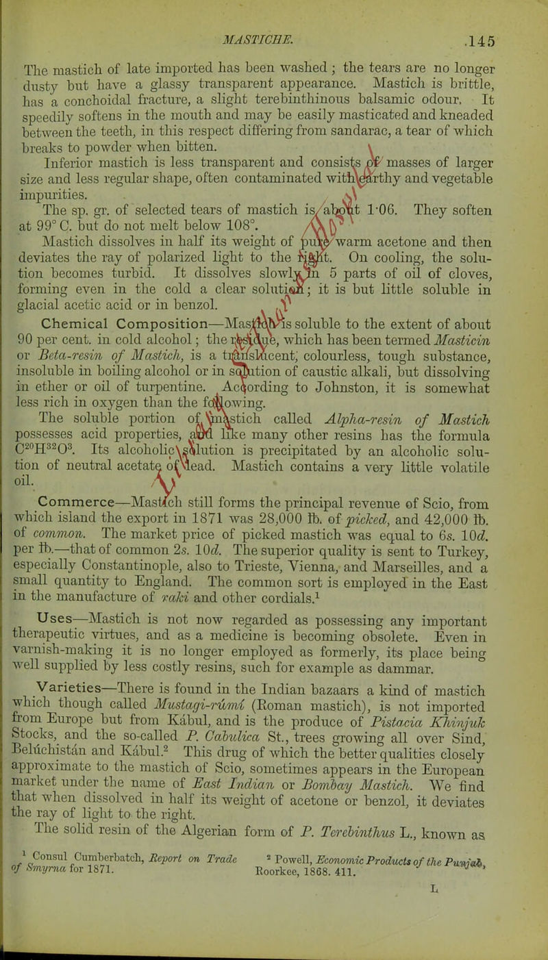 The mastich of late imported has been washed ; the tears are no longer dusty but have a glassy transparent appearance. Mastich is brittle, has a conchoidal fracture, a slight terebinthinous balsamic odour. It speedily softens in the mouth and may he easily masticated and kneaded between the teeth, in this respect differing from sandarac, a tear of which breaks to powder when bitten. \ Inferior mastich is less transparent and consists n£ masses of larger size and less regular shape, often contaminated with\earthy and vegetable impurities. v\ The sp. gr. of selected tears of mastich is, alwyt TOG. They soften at 99° C. but do not melt below 108°. Mastich dissolves in half its weight of puWwarm acetone and then deviates the ray of polarized light to the hi|dlt. On cooling, the solu- tion becomes turbid. It dissolves slowbuln 5 parts of oil of cloves, forming even in the cold a clear solution; it is but little soluble in glacial acetic acid or in benzol. .S' Chemical Composition—Masjdmvis soluble to the extent of about 90 per cent, in cold alcohol; the r^ohie, which has been termed Masticin or Bctci-resin of Mastich, is a ti^WsLucent, colourless, tough substance, insoluble in boiling alcohol or in solution of caustic alkali, but dissolving- in ether or oil of turpentine. According to Johnston, it is somewhat less rich in oxygen than the fallowing. The soluble portion ofVmWich called Alpha-resin of Mastich possesses acid properties, afiM like many other resins has the formula C20H32O3. Its alcoholicVsolution is precipitated by an alcoholic solu- tion of neutral acetal ' plead. Mastich contains a very little volatile Commerce—Ma h still forms the principal revenue of Scio, from which island the export in 1871 was 28,000 lb. of picked, and 42,000 lb. of common. The market price of picked mastich was equal to 6s. 10c?. per Itx—that of common 2s. 1(M. The superior quality is sent to Turkey, especially Constantinople, also to Trieste, Vienna, and Marseilles, and a small quantity to England. The common sort is employed in the East in the manufacture of raki and other cordials.1 Uses—Mastich is not now regarded as possessing any important therapeutic virtues, and as a medicine is becoming obsolete. Even in varnish-making it is no longer employed as formerly, its place being well supplied by less costly resins, such for example as dammar. Varieties—There is found in the Indian bazaars a kind of mastich which though called Mustagi-rumi (Roman mastich), is not imported from Europe but from Kabul, and is the produce of Pistacia Khinjuk Stocks, and the so-called P. Cabulica St., trees growing all over Sind, Beluchistan and Kabul.2 This drug of which the better qualities closely approximate to the mastich of Scio, sometimes appears in the European market under the name of Past Indian or Bombay Mastich. We find that when dissolved in half its weight of acetone or benzol, it deviates the ray of light to the right. The solid resin of the Algerian form of P. Tcrcbinthus L., known as Cumberbateh, Report on Trade 2 Powell, Economic Products of the Punjab, oil. Roorkee, 1868. 411. L