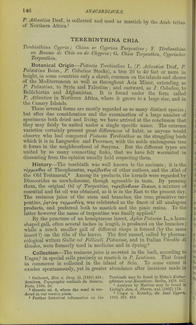 14G ANA CAR 1)1 A CE/E. P. Atlantica Desf., is collected and used as masticli by the Arab tribes of Northern Africa.1 TEREBINTHINA CHIA. Terebinthina Cypria; Chian or Cyprian Turpentine; F. Terebenthine ou Baume cle Chio ou de Chypres ; G. Chios Terpenthin, Cyprischer Terpenthin. Botanical Origin—Pistacia Terebinthus L. (P. Atlantica Desf., P. Palccstina Boiss., P. Cabulica Stocks), a tree 20 to 40 feet or more in height, in some countries only a shrub, common on the islands and shores of the Mediterranean as well as throughout Asia Minor, extending, as P. Palccstina, to Syria and Palestine; and eastward, as P. Cabulica, to Behichistan and Afghanistan. It is found under the form called P. Atlantica in Northern Africa, where it grows to a large size, and in the Canary Islands. These several forms are mostly regarded as so many distinct species; but after due consideration and the examination of a large number of specimens both dried and living, we have arrived at the conclusion that they may fairly be united under a single specific name. The extreme varieties certainly present great differences of habit, as anyone would observe who had compared Pistacia Terebinthus as the straggling bush which it is in Languedoc and Provence, with the noble umbrageous tree it forms in the neighbourhood of Smyrna. But the different types are united by so many connecting links, that we have felt warranted in dissenting from the opinion usually held respecting them. History—The terebinth was well known to the ancients; it is the tepyuvOos of Theophrastus, tepefiivOos of other authors, and the Alah of the Old Testament.2 Among its products, the kernels were regarded by Dioscorides as unwholesome, though agreeable in taste. By pressing them, the original Oil of Turpentine, tepe(3lv0Lvov eXatov, a mixture of essential and fat oil was obtained, as it is in the East to the present day. The resinous juice of the stem and branches, the true, primitive tur- pentine, pr/rivT) TepfuvOlvrj, was celebrated as the finest of all analogous products, and preferred both to mastich and the pinic resins. To the latter however the name of turpentine was finally applied.3 By the puncture of an hemipterous insect, Aphis Pistacice L., a horn- shaped gall, often several inches in length, is produced on the branches; while a much smaller gall of different shape is formed (by the same insect ?) on the ribs of the leaves. The first named, called by pharma- cological writers Calico vel Folliculi Pistacinco, and in Italian Carobbe di Giudecc, were formerly used in medicine and in dyeing.4 Collection—The resinous juice is secreted in the bark, according to Unger,5 in special cells precisely as mastich in P. Lentiscus. That found in commerce is collected in the island of Scio. To some extent it exudes spontaneously, yet in greater abundance after incisions made in 1 Guibourt, Hist. d. Drog. iii. (1850) 458; Armieux, Topographic vindicate du Sahara, Paris, 1866. 58. 2 Genesis xii. 6, where the word is ren- dered in our version plain. 3 Further historical information on the Terebinth may be found in Hehn’s Kultur- pflanzen und Hausthiere. Berlin, 1870. 307. 4 Analysis by Martius may be found in Liebig’s Ann. d. Pharm. xxi. (1837) 179. s Unger u. Kotschy, die Insel Cypcrn, 1865. 361. 424.