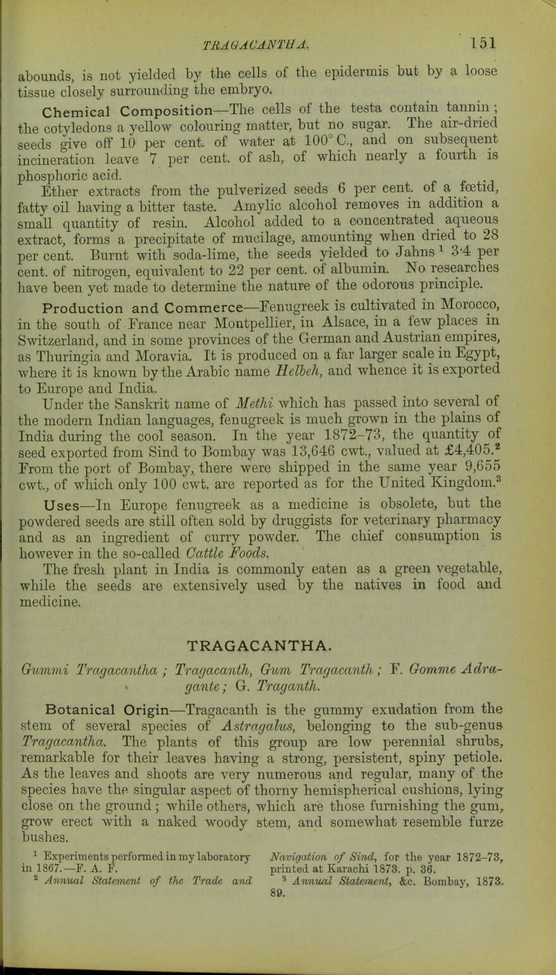 abounds, is not yielded by the cells of the epidermis but by a loose tissue closely surrounding the embryo. Chemical Composition—The cells of the testa contain tannin ; the cotyledons a yellow colouring matter, but no sugar. The air-dried seeds give off 10 per cent, of water at 100 C., and on subsequent incineration leave 7 per cent, of ash, of which nearly a fourth is phosphoric acid. Ether extracts from the pulverized seeds 6 per cent, of a fcetid, fatty oil having a bitter taste. Amylic alcohol removes in addition a small quantity of resin. Alcohol added to a concentrated aqueous extract, forms a precipitate of mucilage, amounting when dried to 28 per cent. Burnt with soda-lime, the seeds yielded to Jahns1 3*4 per cent, of nitrogen, equivalent to 22 per cent, ot albumin. No researches have been yet made to determine the nature of the odorous principle. Production and Commerce—Fenugreek is cultivated in Morocco, in the south of France near Montpellier, in Alsace, in a few places in Switzerland, and in some provinces of the German and Austrian empires, as Thuringia and Moravia. It is produced on a far larger scale in Egypt, where it is known by the Arabic name Helbch, and whence it is exported to Europe and India. Under the Sanskrit name of Methi which has passed into several of the modern Indian languages, fenugreek is much grown in the plains of India during the cool season. In the year 1872-73, the quantity of seed exported from Sind to Bombay was 13,646 cwt., valued at £4,405.2 From the port of Bombay, there were shipped in the same year 9,655 cwt., of which only 100 cwt. are reported as for the United Kingdom.3 Uses—In Europe fenugreek as a medicine is obsolete, but the powdered seeds are still often sold by druggists for veterinary pharmacy and as an ingredient of curry powder. The chief consumption is however in the so-called Cattle Foods. The fresh plant in India is commonly eaten as a green vegetable, while the seeds are extensively used by the natives in food and medicine. TRAGACANTHA. Gummi Tragacantha ; Tragacanth, Gum Tragacanth.; F. Gomme Adra- « gante; G. Traganth. Botanical Origin—Tragacanth is the gummy exudation from the stem of several species of Astragalus, belonging to the sub-genus Tragacantha. The plants of this group are low perennial shrubs, remarkable for their leaves having a strong, persistent, spiny petiole. As the leaves and shoots are very numerous and regular, many of the species have the singular aspect of thorny hemispherical cushions, lying close on the ground; while others, which are those furnishing the gum, grow erect with a naked woody stem, and somewhat resemble furze bushes. 1 Experiments performed in my laboratory Navigation of Sind, for the year 1872-73, in 1867.—F. A. F. printed at Karachi 1873. p. 36. 2 Annual Statement of the Trade and 3 Annual Statement, &c. Bombay, 1873. 89.