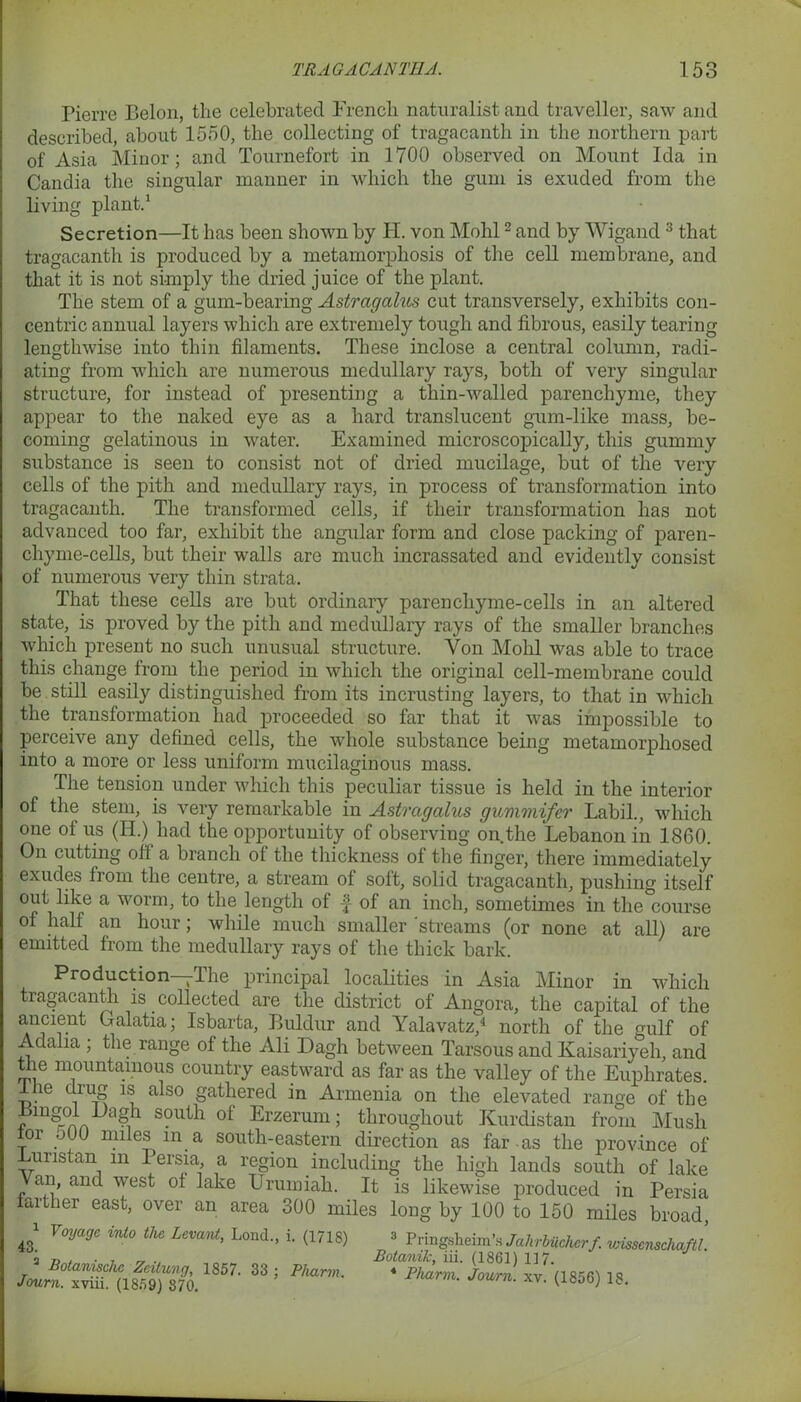 Pierre Belon, the celebrated French naturalist and traveller, saw and described, about 1550, the collecting of tragacanth in the northern part of Asia Minor; and Tournefort in 1700 observed on Mount Ida in Candia the singular manner in which the gum is exuded from the living plant.1 Secretion—It has been shown by H. von Mohl2 and by Wigand 3 that tragacanth is produced by a metamorphosis of the cell membrane, and that it is not simply the dried juice of the plant. The stem of a gum-bearing Astragalus cut transversely, exhibits con- centric annual layers which are extremely tough and fibrous, easily tearing lengthwise into thin filaments. These inclose a central column, radi- ating from which are numerous medullary rays, both of very singular structure, for instead of presenting a thin-walled parenchyme, they appear to the naked eye as a hard translucent gum-like mass, be- coming gelatinous in water. Examined microscopically, this gummy substance is seen to consist not of dried mucilage, but of the very cells of the pith and medullary rays, in process of transformation into tragacanth. The transformed cells, if their transformation has not advanced too far, exhibit the angular form and close packing of paren- chyme-cells, but their walls are much incrassated and evidently consist of numerous very thin strata. That these cells are but ordinary parenchyme-cells in an altered state, is proved by the pith and medullary rays of the smaller branches which present no such unusual structure. Yon Mohl was able to trace this change from the period in which the original cell-membrane could be still easily distinguished from its incrusting layers, to that in which the transformation had proceeded so far that it was impossible to perceive any defined cells, the whole substance being metamorphosed into a more or less uniform mucilaginous mass. The tension under which this peculiar tissue is held in the interior of the stem, is very remarkable in Astragalus gummifer Labil., which one of us (H.) had the opportunity of observing on.the Lebanon in 1860. On cutting oft a branch ol the thickness of the finger, there immediately exudes from the centre, a stream ol solt, solid tragacanth, pushing itself out like a worm, to the length of f of an inch, sometimes in the course of half an hour; while much smaller 'streams (or none at all) are emitted from the medullary rays of the thick bark. Production -*11 ie principal localities in Asia Minor in which tragacanth is collected are the district of Angora, the capital of the ancient Galatia; Isbarta, Buldnr and Yalavatz,4 north of the gulf of Adalia ; the range of the Ali Dagh between Tarsous and Kaisariyeli, and the mountainous country eastward as far as the valley of the Euphrates. lvie L<j a^so gathered in Armenia on the elevated range of the Bingol Ilagh south of Erzerum; throughout Kurdistan from Mush lor o(JO miles in a south-eastern direction as far as the province of -Lunstan m 1 ersia, a region including the high lands south of lake an, and west of lake Urumiali. It is likewise produced in Persia farther east, over an area 300 miles long by 100 to 150 miles broad T TT ^ 1 43. Voyage into the Levant, Lond., i. (1718) 2 Botanischc Zeilung, 1857. 33 : Pharm Joum. xviii. (1859) 370. 3 Pringsheim’s Jalirbiicherf. wissenschaftl. Botanik, iii. (1861) 117. 4 Pharm. Joum. xv. (1856) 18.