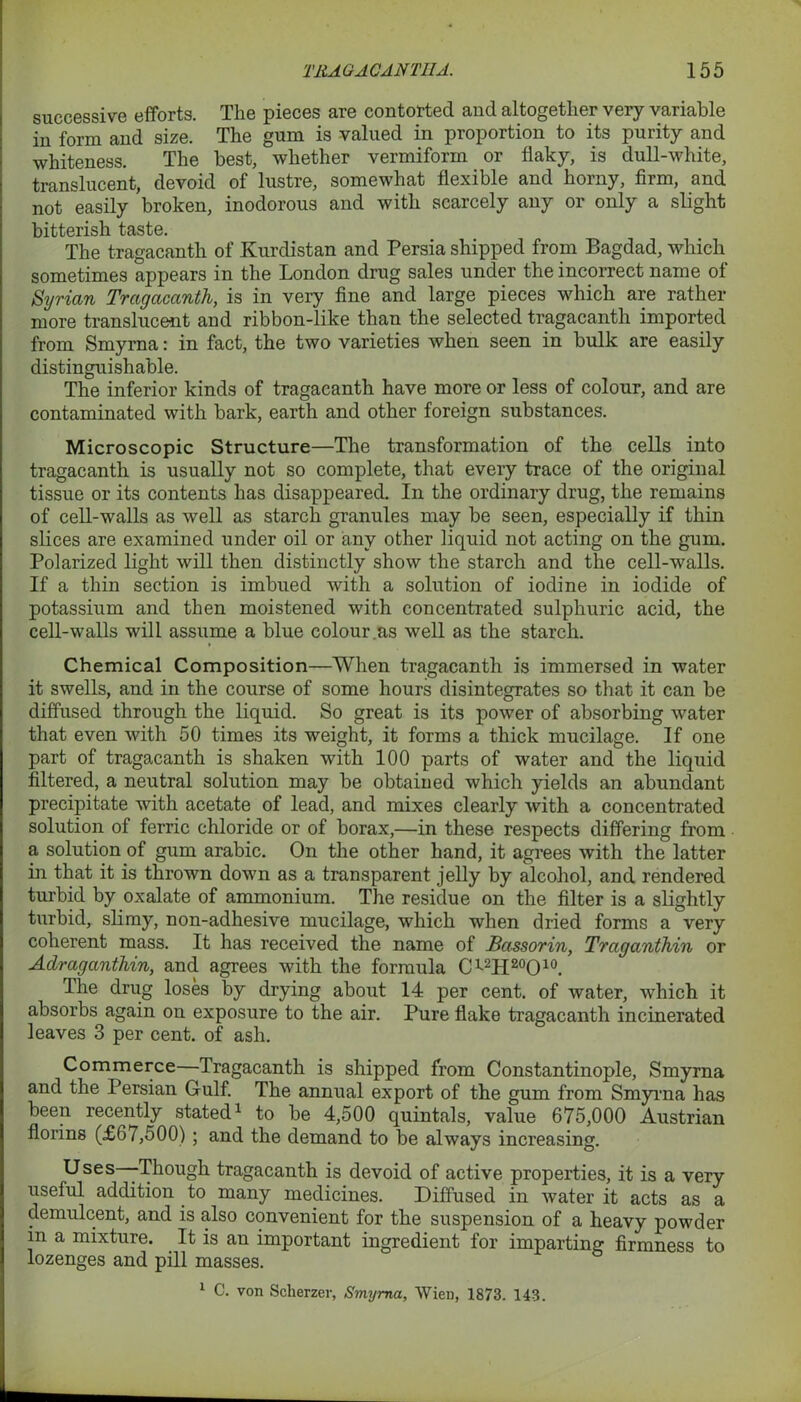 successive efforts. The pieces are contorted and altogether very variable in form and size. The gum is valued in proportion to its purity and whiteness. The best, whether vermiform or flaky, is dull-white, translucent, devoid of lustre, somewhat flexible and horny, firm, and not easily broken, inodorous and with scarcely any or only a slight bitterish taste. The tragacanth of Kurdistan and Persia shipped from Bagdad, which sometimes appears in the London drug sales under the incorrect name of Syrian Tragacanth, is in very fine and large pieces which are rather more translucent and ribbon-like than the selected tragacanth imported from Smyrna: in fact, the two varieties when seen in bulk are easily distinguishable. The inferior kinds of tragacanth have more or less of colour, and are contaminated with bark, earth and other foreign substances. Microscopic Structure—The transformation of the cells into tragacanth is usually not so complete, that every trace of the original tissue or its contents has disappeared. In the ordinary drug, the remains of cell-walls as well as starch granules may be seen, especially if thin slices are examined under oil or any other liquid not acting on the gum. Polarized light will then distinctly show the starch and the cell-walls. If a thin section is imbued with a solution of iodine in iodide of potassium and then moistened with concentrated sulphuric acid, the cell-walls will assume a blue colour.as well as the starch. Chemical Composition—When tragacanth is immersed in water it swells, and in the course of some hours disintegrates so that it can be diffused through the liquid. So great is its power of absorbing water that even with 50 times its weight, it forms a thick mucilage. If one part of tragacanth is shaken with 100 parts of water and the liquid filtered, a neutral solution may be obtained which yields an abundant precipitate with acetate of lead, and mixes clearly with a concentrated solution of ferric chloride or of borax,—in these respects differing from a solution of gum arabic. On the other hand, it agrees with the latter in that it is thrown down as a transparent jelly by alcohol, and rendered turbid by oxalate of ammonium. The residue on the filter is a slightly turbid, slimy, non-adhesive mucilage, which when dried forms a very coherent mass. It has received the name of Bassorin, Traganthin or Adraganthin, and agrees with the formula Crt2H20O10. The drug loses by drying about 14 per cent, of water, which it absorbs again on exposure to the air. Pure flake tragacanth incinerated leaves 3 per cent, of ash. Commerce—Tragacanth is shipped from Constantinople, Smyrna and the Persian Gulf. The annual export of the gum from Smyrna has been recently stated1 to be 4,500 quintals, value 675,000 Austrian florins (£67,500) ; and the demand to be always increasing. Uses—Though tragacanth is devoid of active properties, it is a very useful addition to many medicines. Diffused in water it acts as a demulcent, and is also convenient for the suspension of a heavy powder in a mixture. It is an important ingredient for imparting firmness to lozenges and pill masses. 1 C. von Scherzer, Smyrna, Wien, 1873. 143.