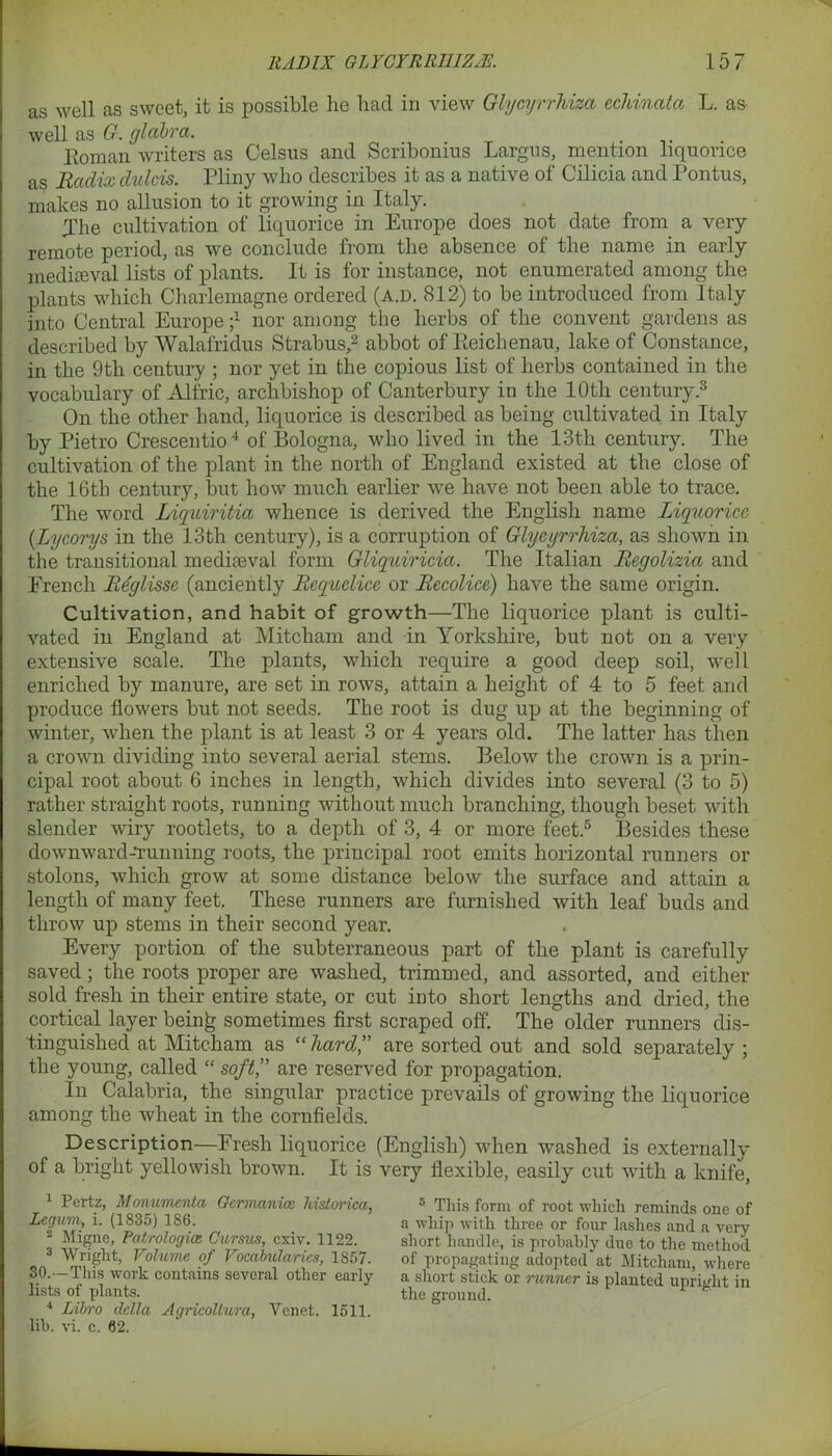 as well as sweet, it is possible he had in view Glycyrrhiza ecldnata L. as- well as G. glabra. . Bom an writers as Celsus and Scribonius Largns, mention liquorice as Radix dulcis. Pliny who describes it as a native of Cilicia and Pontus, makes no allusion to it growing in Italy. jhe cultivation of liquorice in Europe does not date from a very remote period, as we conclude from the absence of the name in early mediaeval lists of plants. It is for instance, not enumerated among the plants which Charlemagne ordered (a.d. 812) to be introduced from Italy into Central Europe ;4 nor among the herbs of the convent gardens as described by Walafridus Strabus,1 2 abbot of Eeichenau, lake of Constance, in the 9tli century ; nor yet in the copious list of herbs contained in the vocabulary of Alfric, archbishop of Canterbury in the 10th century.3 4 On the other hand, liquorice is described as being cultivated in Italy by Pietro Crescentio4 of Bologna, who lived in the 13th century. The cultivation of the plant in the north of England existed at the close of the 16th century, but how much earlier we have not been able to trace. The word Liquiritia whence is derived the English name Liquorice (Lycorys in the 13th century), is a corruption of Glycyrrhiza, as shown in the transitional mediaeval form Gliquiricia. The Italian Regolizia and French Rdglisse (anciently Requelice or Recolice) have the same origin. Cultivation, and habit of growth—The liquorice plant is culti- vated in England at Mitcham and in Yorkshire, but not on a very extensive scale. The plants, which require a good deep soil, well enriched by manure, are set in rows, attain a height of 4 to 5 feet and produce flowers but not seeds. The root is dug up at the beginning of winter, when the plant is at least 3 or 4 years old. The latter has then a crown dividing into several aerial stems. Below the crown is a prin- cipal root about 6 inches in length, which divides into several (3 to 5) rather straight roots, running without much branching, though beset with slender wiry rootlets, to a depth of 3, 4 or more feet.5 Besides these downward-Tunning roots, the principal root emits horizontal runners or stolons, which grow at some distance below the surface and attain a length of many feet. These runners are furnished with leaf buds and throw up stems in their second year. Every portion of the subterraneous part of the plant is carefully saved; the roots proper are washed, trimmed, and assorted, and either sold fresh in their entire state, or cut into short lengths and dried, the cortical layer bein£ sometimes first scraped off. The older runners dis- tinguished at Mitcham as “hard” are sorted out and sold separately ; the young, called “ soft,” are reserved for propagation. In Calabria, the singular practice prevails of growing the liquorice among the wheat in the cornfields. Description—Fresh liquorice (English) when washed is externally of a bright yellowish brown. It is very flexible, easily cut with a knife, 1 Pertz, Monumenta Germania; liislorica, Degum, i. (1835) 186. 2 Migne, Patrologicz Cursus, cxiv. 1122. 3 Wright, Volume of Vocabularies, 1857. 30.-—This work contains several other early lists of plants. 4 Lib-o della Agricollura, Venet. 1511. lib. vi. c. 62. 5 This form of root which reminds one of a whip with three or four lashes and a very short handle, is probably due to the method of propagating adopted at Mitcham, where a short stick or runner is planted upright in the ground.