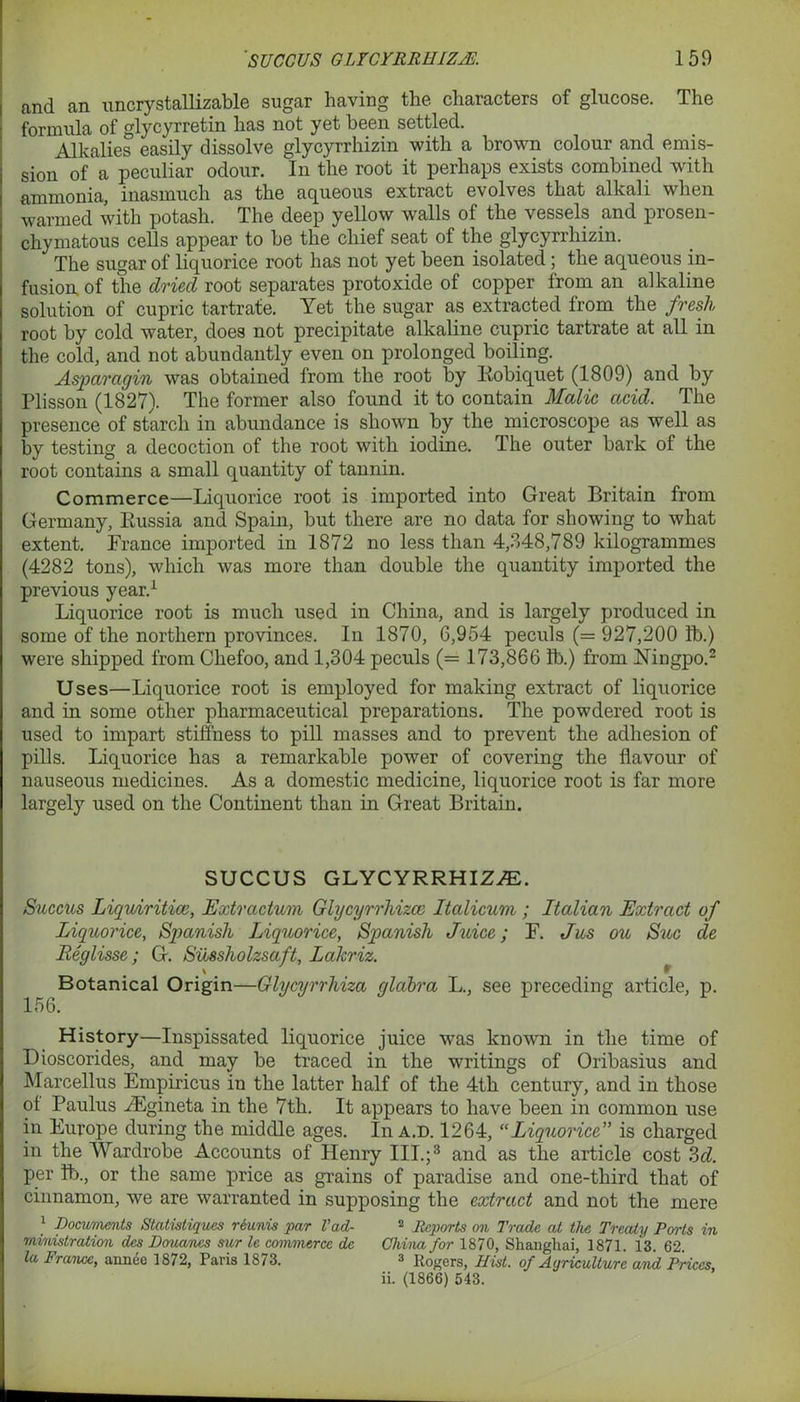 and an uncrystallizable sugar having the characters of glucose. The formula of glycyrretin has not yet been settled. Alkalies easily dissolve glycyrrhizin with a brown colour and emis- sion of a peculiar odour. In the root it perhaps exists combined with ammonia, inasmuch as the aqueous extract evolves that alkali when warmed with potash. The deep yellow walls of the vessels and prosen- chymatous cells appear to be the chief seat of the glycyrrhizin. The sugar of liquorice root has not yet been isolated; the aqueous in- fusion. of the dried root separates protoxide of copper from an alkaline solution of cupric tartrate. Yet the sugar as extracted from the fresh root by cold water, does not precipitate alkaline cupric tartrate at all in the cold, and not abundantly even on prolonged boiling. Asparagin was obtained from the root by Robiquet (1809) and by Plisson (1827). The former also found it to contain Malic acid. The presence of starch in abundance is shown by the microscope as well as by testing a decoction of the root with iodine. The outer bark of the root contains a small quantity of tannin. Commerce—Liquorice root is imported into Great Britain from Germany, Russia and Spain, but there are no data for showing to what extent. France imported in 1872 no less than 4,348,789 kilogrammes (4282 tons), which was more than double the quantity imported the previous year.1 Liquorice root is much used in China, and is largely produced in some of the northern provinces. In 1870, 6,954 peculs (= 927,200 lb.) were shipped from Chefoo, and 1,304 peculs (= 173,866 lb.) from Ningpo.2 Uses—Liquorice root is employed for making extract of liquorice and in some other pharmaceutical preparations. The powdered root is used to impart stiffness to pill masses and to prevent the adhesion of pills. Liquorice has a remarkable power of covering the flavour of nauseous medicines. As a domestic medicine, liquorice root is far more largely used on the Continent than in Great Britain. SUCCUS GLYCYRRHIZAE. Succus Liquiritice, Extractum Glycyrrhizcc Italicum ; Italian Extract of Liquorice, Spanish Liquorice, Spanish Juice; F. Jus ou Sue de Reglisse; G. Siissholzsaft, Lakriz. Botanical Origin—Glycyrrhiza glabra L., see preceding article, p. 156. History—Inspissated liquorice juice was known in the time of Dioscorides, and may be traced in the writings of Oribasius and Marcellus Empiricus in the latter half of the 4th century, and in those of Paulus AEgineta in the 7th. It appears to have been in common use in Europe during the middle ages. In a.d. 1264, “Liquorice is charged in the Wardrobe Accounts of Henry III.;3 and as the article cost 3d. per lb., or the same price as grains of paradise and one-third that of cinnamon, we are warranted in supposing the extract and not the mere 1 Documents Statistiques riunis par Vad- 2 Reports on Trade at the Treaty Ports in ministration des Douancs sur le commerce de China for 1870, Shanghai, 1871. 13. 62 la France, annee 1872, Paris 1873. 3 Rogers, Hist, of Agriculture and Prices, ii. (1866) 543.