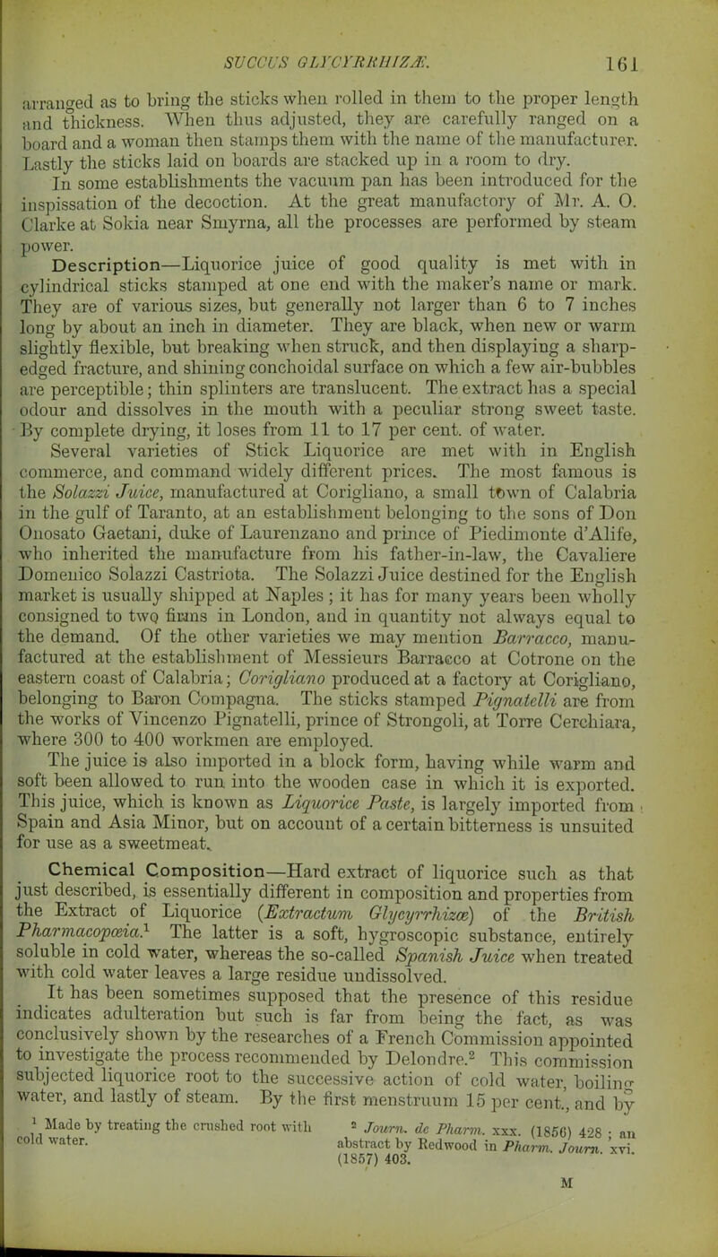 arranged as to bring the sticks when rolled in them to the proper length and thickness. When thus adjusted, they are carefully ranged on a hoard and a woman then stamps them with the name of the manufacturer. Lastly the sticks laid on boards are stacked up in a room to dry. In some establishments the vacuum pan has been introduced for the inspissation of the decoction. At the great manufactory of Mr. A. 0. Clarke at Sokia near Smyrna, all the processes are performed by steam power. Description—Liquorice juice of good quality is met with in cylindrical sticks stamped at one end with the maker’s name or mark. They are of various sizes, but generally not larger than 6 to 7 inches long by about an inch in diameter. They are black, when new or warm slightly flexible, but breaking when struck, and then displaying a sharp- edged fracture, and shining conchoidal surface on which a few air-bubbles are perceptible; thin splinters are translucent. The extract has a special odour and dissolves in the mouth with a peculiar strong sweet taste. By complete drying, it loses from 11 to 17 per cent, of water. Several varieties of Stick Liquorice are met with in English commerce, and command widely different prices. The most famous is the Solazzi Juice, manufactured at Corigliano, a small town of Calabria in the gulf of Taranto, at an establishment belonging to the sons of Don Onosato Gaetani, duke of Laurenzano and prince of Piedimonte d’Alife, who inherited the manufacture from his father-in-law, the Cavaliere Domenico Solazzi Castriota. The Solazzi Juice destined for the English market is usually shipped at Naples; it has for many years been wholly consigned to two firms in London, and in quantity not always equal to the demand. Of the other varieties we may mention Barracco, manu- factured at the establishment of Messieurs Barracco at Cotrone on the eastern coast of Calabria; Corigliano produced at a factory at Coriglia.no, belonging to Baron Compagna. The sticks stamped Pignatclli are from the works of Vincenzo Pignatelli, prince of Strongoli, at Torre Cerchiara, where 300 to 400 workmen are employed. The juice is also imported in a block form, having while warm and soft been allowed to run into the wooden case in which it is exported. This juice, which is known as Liquorice Paste, is largely imported from Spain and Asia Minor, but on account of a certain bitterness is unsuited for use as a sweetmeat. Chemical Composition—Hard extract of liquorice such as that just described, is essentially different in composition and properties from the Extract of Liquorice (Extractum Glycyrrhizce) of the British Pharmacopoeia} The latter is a soft, hygroscopic substance, entirely soluble in cold water, whereas the so-called Spanish Juice when treated with cold water leaves a large residue undissolved. It has been sometimes supposed that the presence of this residue indicates adulteration but such is far from being the fact, as was conclusively shown by the researches of a Erench Commission appointed to investigate the process recommended by Delondre.^ This commission subjected liquorice root to the successive action of cold water, boiling water, and lastly of steam. By the first menstruum 15 per cent.', and by 1 Made by treating the crushed root with 2 Journ. dc Pharm. xxx. (1850) 498 • an cold water. abstract by Redwood in Pharm. Joum. xvi. (1857) 403. M