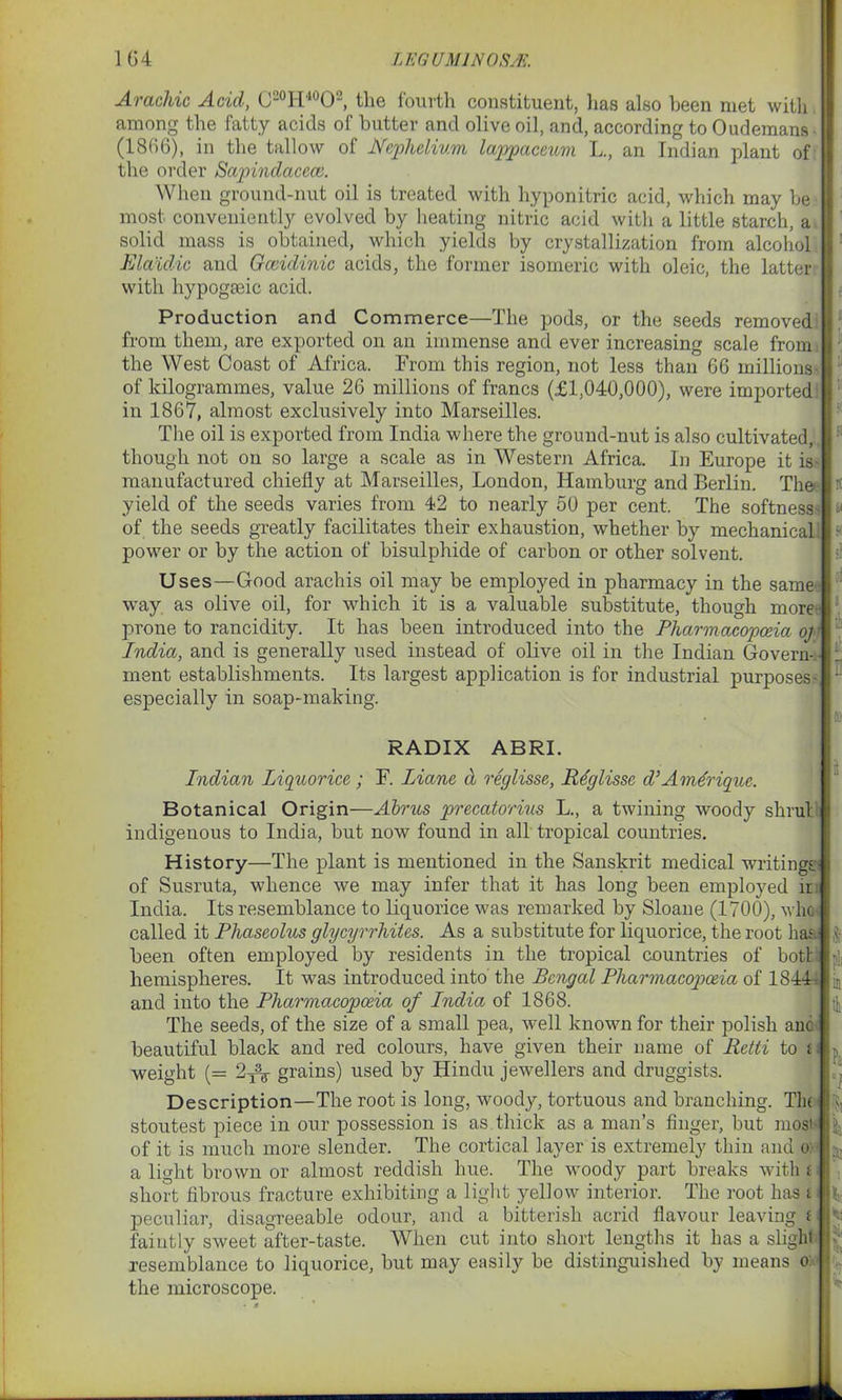 Arachic Acid, C20H40O2, the fourth constituent, lias also been met with among the fatty acids of butter and olive oil, and, according to Oudemans ■ (1866), in the tallow of Nephelivm lappaceum L., an Indian plant of the order Sapindacecv. When ground-nut oil is treated with hyponitric acid, which may be most conveniently evol ved by heating nitric acid with a little starch, a solid mass is obtained, which yields by crystallization from alcohol Elaidic and Gccidinic acids, the former isomeric with oleic, the latter with hypogmic acid. Production and Commerce—The pods, or the seeds removed from them, are exported on an immense and ever increasing scale from the West Coast of Africa. From this region, not less than 66 millions of kilogrammes, value 26 millions of francs (£1,040,000), were imported in 1867, almost exclusively into Marseilles. The oil is exported from India where the ground-nut is also cultivated, though not on so large a scale as in Western Africa. In Europe it is- manufactured chiefly at Marseilles, London, Hamburg and Berlin. The yield of the seeds varies from 42 to nearly 50 per cent. The softness- a of the seeds greatly facilitates their exhaustion, whether by mechanical: ■ power or by the action of bisulphide of carbon or other solvent. Uses—Good arachis oil may be employed in pharmacy in the same way as olive oil, for which it is a valuable substitute, though more prone to rancidity. It has been introduced into the Pharmacopoeia oj India, and is generally used instead of olive oil in the Indian Govern- ment establishments. Its largest application is for industrial purposes- • especially in soap-making. RADIX ABRI. Indian Liquorice; F. Liane d reglisse, Rdglisse d’Am&rique. Botanical Origin—Aims precatorius L., a twining woody shrub indigenous to India, but now found in all tropical countries. History—The plant is mentioned in the Sanskrit medical writings- of Susruta, whence we may infer that it has long been employed it India. Its resemblance to liquorice was remarked by Sloane (1700), who* called it Phaseolus glycyrrhites. As a substitute for liquorice, the root has- been often employed by residents in the tropical countries of both hemispheres. It was introduced into the Bengal Pharmacopoeia of 1844-1 and into the Pharmacopoeia of India of 1868. The seeds, of the size of a small pea, well known for their polish anc I & i beautiful black and red colours, have given their name of Retti to M weight (= 2^- grains) used by Hindu jewellers and druggists. Tin Description—The root is long, woody, tortuous and branching, stoutest piece in our possession is as thick as a man’s finger, but mos< of it is much more slender. The cortical layer is extremely thin and a light brown or almost reddish hue. The woody part breaks with short fibrous fracture exhibiting a light yellow interior. The root has t peculiar, disagreeable odour, and a bitterish acrid flavour leaving i faintly sweet after-taste. When cut into short lengths it has a slight resemblance to liquorice, but may easily be distinguished by means o: the microscope. 'S' ° fa '■} h h