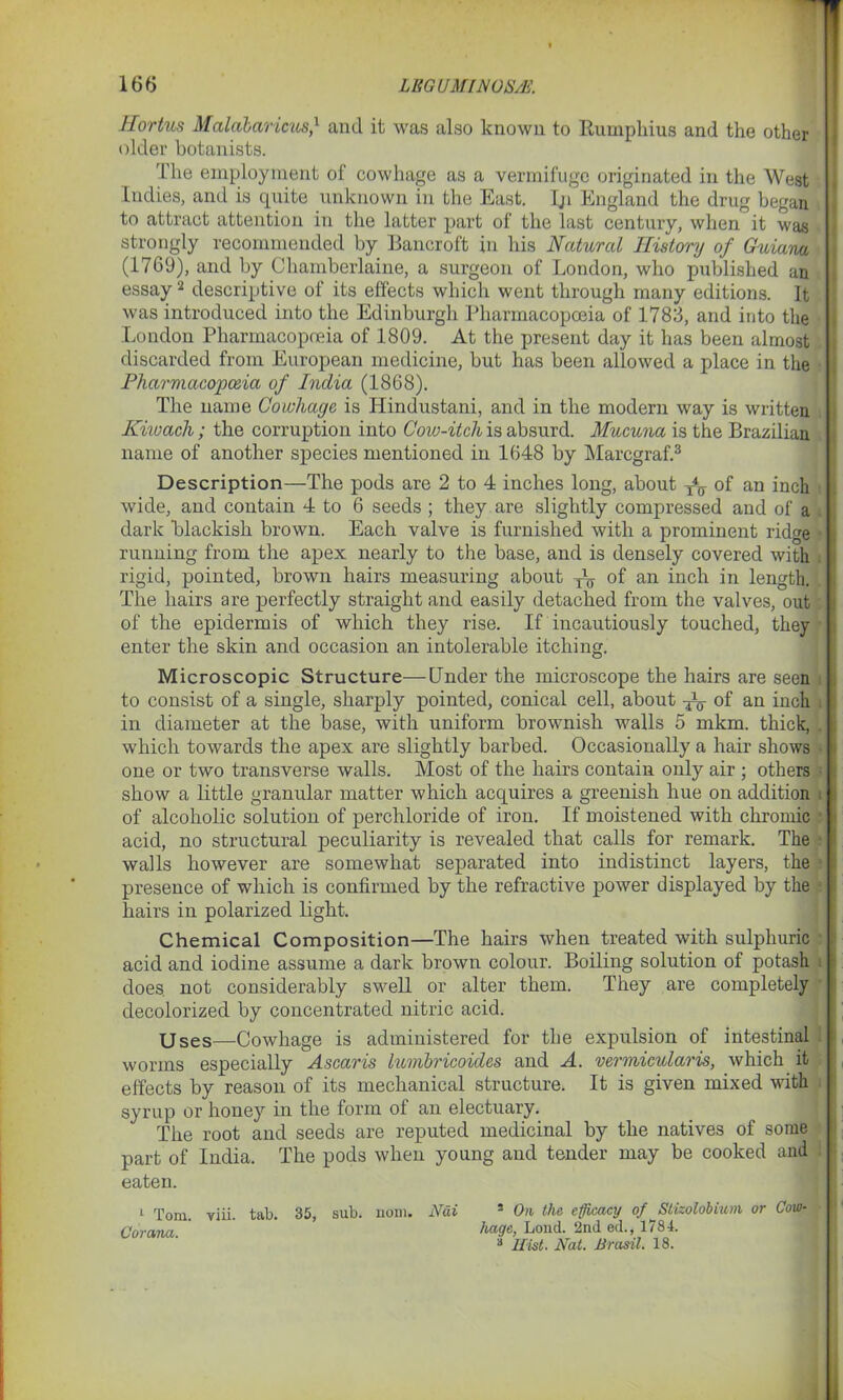 Hortus Malabaricus,1 and it was also known to Rumphius and the other older botanists. 'Ihe employment of cowhage as a vermifuge originated in the West Indies, and is quite unknown in the East. Iji England the drug began to attract attention in the latter part of the last century, when it was strongly recommended by Bancroft in his Natural History of Guiana (1769), and by Chamberlaine, a surgeon of London, who published an essay2 descriptive ol its effects which went through many editions. It was introduced into the Edinburgh Pharmacopoeia of 1783, and into the London Pharmacopoeia of 1809. At the present day it has been almost discarded from European medicine, but has been allowed a place in the Pharmacopoeia of India (1868). The name Cowhage is Hindustani, and in the modern way is written Kiioach; the corruption into Cow-itch is absurd. Mucuna is the Brazilian name of another species mentioned in 1648 by Marcgraf.3 Description—The pods are 2 to 4 inches long, about x4ff of an inch wide, and contain 4 to 6 seeds ; they are slightly compressed and of a dark blackish brown. Each valve is furnished with a prominent ridge running from the apex nearly to the base, and is densely covered with rigid, pointed, brown hairs measuring about ^ of an inch in length. The hairs are perfectly straight and easily detached from the valves, out of the epidermis of which they rise. If incautiously touched, they enter the skin and occasion an intolerable itching. Microscopic Structure—Under the microscope the hairs are seen to consist of a single, sharply pointed, conical cell, about -^j- of an inch in diameter at the base, with uniform brownish walls 5 mkm. thick, which towards the apex are slightly barbed. Occasionally a hair shows one or two transverse walls. Most of the hairs contain only air ; others show a little granular matter which acquires a greenish hue on addition of alcoholic solution of perchloride of iron. If moistened with chromic acid, no structural peculiarity is revealed that calls for remark. The walls however are somewhat separated into indistinct layers, the presence of which is confirmed by the refractive power displayed by the hairs in polarized light. Chemical Composition—The hairs when treated with sulphuric acid and iodine assume a dark brown colour. Boiling solution of potash does, not considerably swell or alter them. They are completely decolorized by concentrated nitric acid. Uses—Cowhage is administered for the expulsion of intestinal worms especially Ascaris lumbricoides and A. vermicularis, which it effects by reason of its mechanical structure. It is given mixed with syrup or honey in the form of an electuary. The root and seeds are reputed medicinal by the natives of some part of India. The pods when young and tender may be cooked and eaten. 1 Tom. viii. tab. 35, sub. nom. Nai Cor ana. 1 On the efficacy of Stizolobium or Cow- hage, Loud. 2nd ed., 1784. 3 Hist. Nat. Brasil. 18.