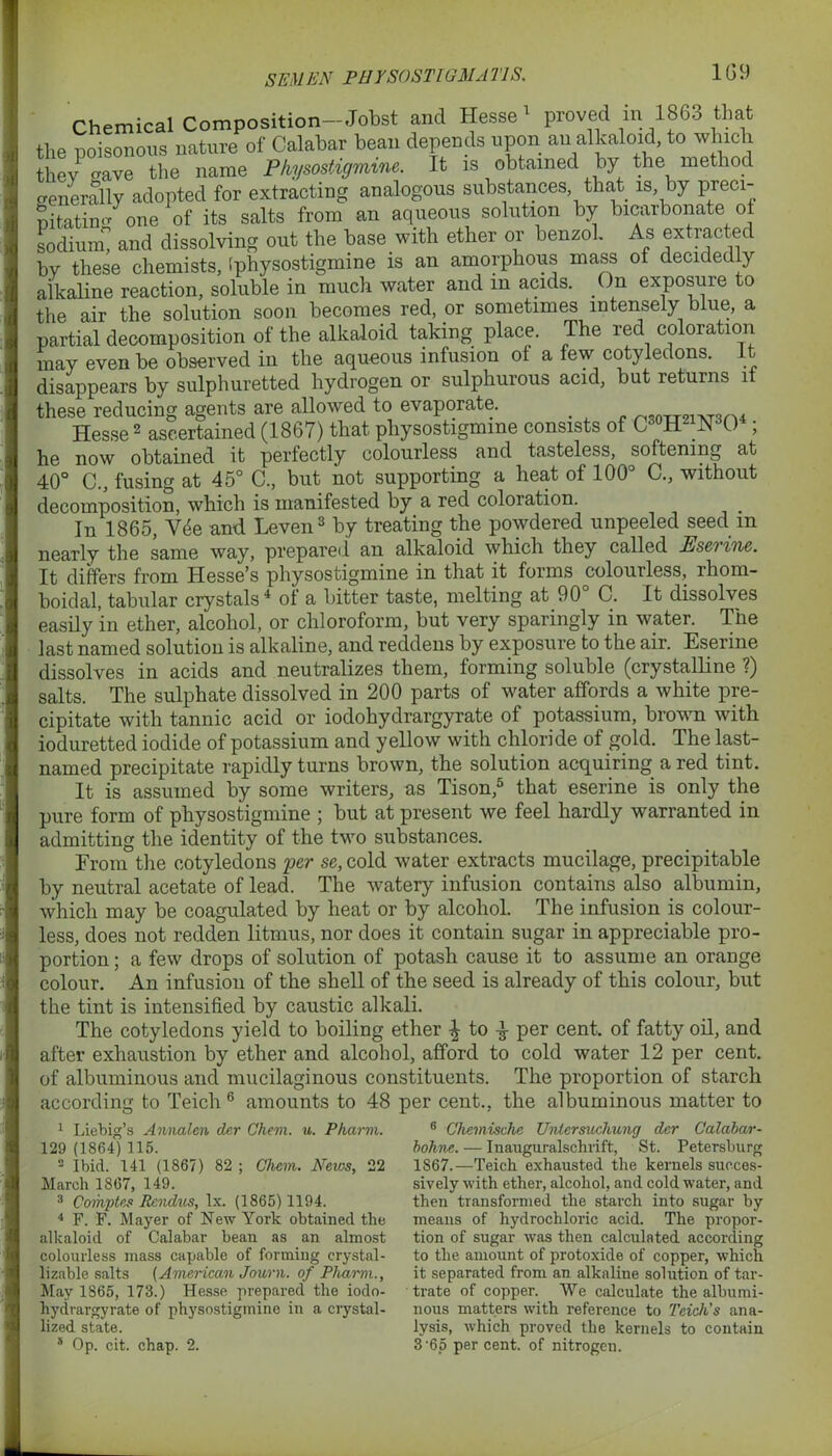 Chemical Composition—Jobst and Hesse proved m 1863 that the poisonous nature of Calabar bean depends upon an alkaloid, to which they ^ave the name Pkysoshgmme. It is obtained by the method o-enerally adopted for extracting analogous substances that is, by preci- pitating one of its salts from an aqueous solution by bicarbonate of sodium and dissolving out the base with ether or benzol. As extracted by these chemists, [physostigmine is an amorphous mass of decidedly alkaline reaction, soluble in much water and m acids. On exposure to the air the solution soon becomes red, or sometimes intensely blue, a partial decomposition of the alkaloid taking place. The red coloiation may even be observed in the aqueous infusion ot a few cotyledons. It disappears by sulphuretted hydrogen or sulphurous acid, but returns it these reducing agents are allowed to evaporate. . ,n91,T„„4 Hesse2 ascertained (1867) that physostigmine consists of C^H^NA) ; he now obtained it perfectly colourless and tasteless, softening at 40° C., fusing at 45° C., but not supporting a heat of 100° C., without decomposition, which is manifested by a red coloration. In 1865, V<$e and Leven3 by treating the powdered unpeeled seed m nearly the same way, prepared an alkaloid which they called Eserine. It differs from Hesse’s physostigmine in that it forms colourless, rhom- boidal, tabular crystals4 of a bitter taste, melting at 90° C. It dissolves easily in ether, alcohol, or chloroform, but very sparingly in water. The last named solution is alkaline, and reddens by exposure to the air. Eserine dissolves in acids and neutralizes them, forming soluble (crystalline ?) salts. The sulphate dissolved in 200 parts of water affords a white pre- cipitate with tannic acid or iodohydrargyrate of potassium, brown with ioduretted iodide of potassium and yellow with chloride of gold. The last- named precipitate rapidly turns brown, the solution acquiring a red tint. It is assumed by some writers, as Tison,5 that eserine is only the pure form of physostigmine 5 but at present we feel hardly warranted in admitting the identity of the two substances. From the cotyledons per se, cold water extracts mucilage, precipitable by neutral acetate of lead. The watery infusion contains also albumin, which may be coagulated by heat or by alcohol. The infusion is colour- less, does not redden litmus, nor does it contain sugar in appreciable pro- portion ; a few drops of solution of potash cause it to assume an orange colour. An infusion of the shell of the seed is already of this colour, but the tint is intensified by caustic alkali. The cotyledons yield to boiling ether \ to per cent, of fatty oil, and after exhaustion by ether and alcohol, afford to cold water 12 per cent, of albuminous and mucilaginous constituents. The proportion of starch according to Teich6 amounts to 48 per cent., the albuminous matter to 1 Liebig’s Annalen der Chem. u. Pkarm. 129 (1864)115. 141 (1867) 82 ; Chem. News, 22 2 Ibid March 1867, 149. 3 Cornptes Rcndus, lx. (1865) 1194. 4 F. F. Mayer of New York obtained the alkaloid of Calabar bean as an almost colourless mass capable of forming erystal- lizable salts {American Journ. of Pliarm., May 1865, 173.) Hesse prepared the iodo- hydrargyrate of physostigmine in a crystal- lized state. * Op. cit. chap. 2. 6 Chemische Unlersuchung der Calabar- bohne. — Inauguralschrift, St. Petersburg 1867.—Teich exhausted the kernels succes- sively with ether, alcohol, and cold water, and then transformed the starch into sugar by means of hydrochloric acid. The propor- tion of sugar was then calculated according to the amount of protoxide of copper, which it separated from an alkaline solution of tar- trate of copper. We calculate the albumi- nous matters with reference to Teich's ana- lysis, which proved the kernels to contain 3 '65 per cent, of nitrogen.
