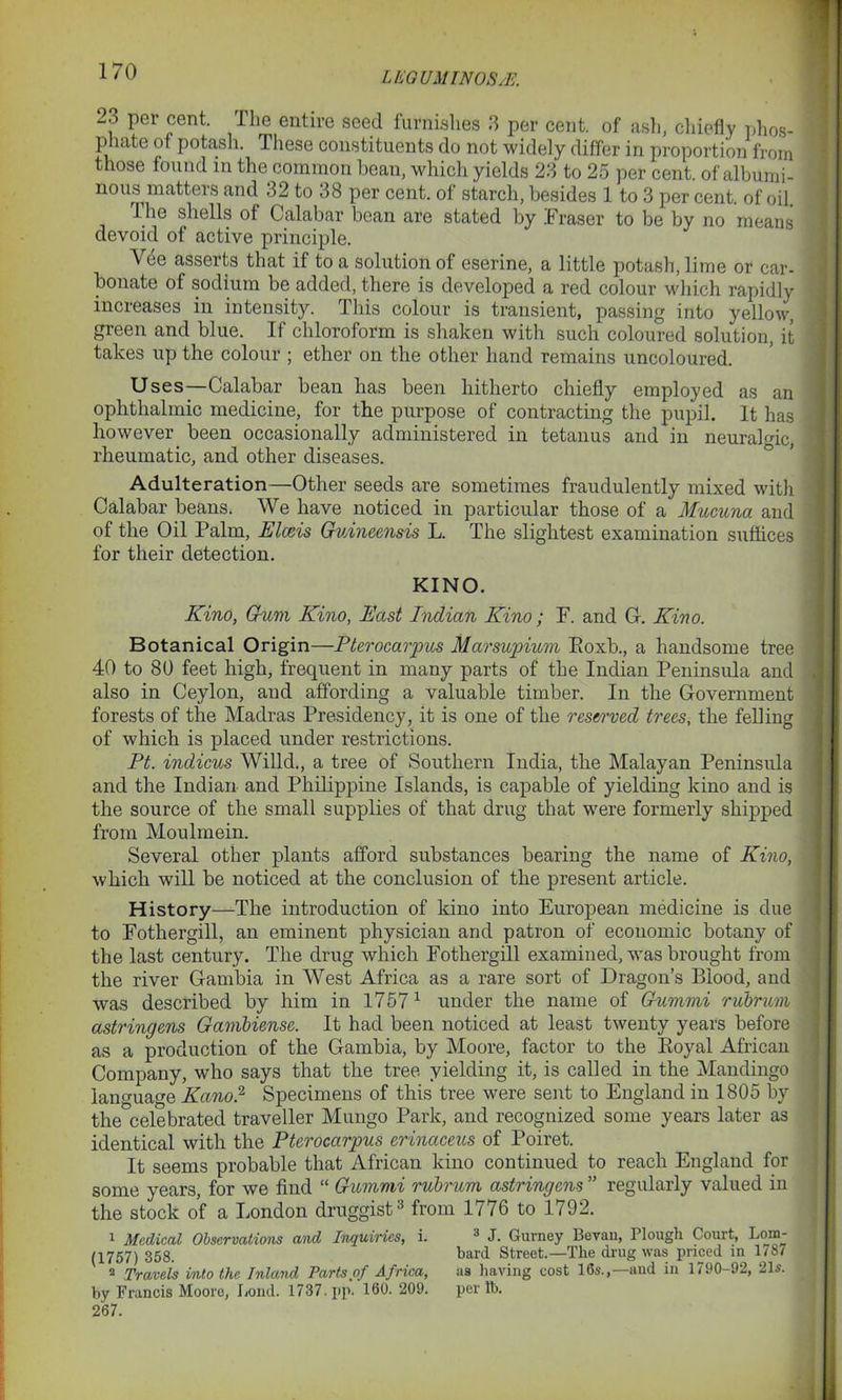 L ICO UMINOS/E. 23 per cent. The entire seed furnishes 3 per cent, of ash, chiefly phos- phate of potash. These constituents do not widely differ in proportion from those found in the common bean, which yields 23 to 25 per cent, of albumi- nous matters and 32 to 38 per cent, of starch, besides 1 to 3 per cent, of oil. The shells of Calabar bean are stated by Fraser to be by no means devoid of active principle. Vee asserts that it to a solution of eserine, a little potash, lime or car- bonate of sodium be added, there is developed a red colour which rapidly increases in intensity. This colour is transient, passing into yellow, green and blue. If chloroform is shaken with such coloured solution, it takes up the colour ; ether on the other hand remains uncoloured. Uses—Calabar bean has been hitherto chiefly employed as an ophthalmic medicine, for the purpose of contracting the pupil. It has however been occasionally administered in tetanus and in neurahuc, rheumatic, and other diseases. Adulteration—Other seeds are sometimes fraudulently mixed with Calabar beans. We have noticed in particular those of a Mucuna and of the Oil Palm, Elceis Guineensis L. The slightest examination suffices for their detection. KINO. Kino, Gum Kino, East Indian Kino; F. and G. Kino. Botanical Origin—Pterocarpus Marsupium Boxb., a handsome tree 40 to 80 feet high, frequent in many parts of the Indian Peninsula and also in Ceylon, and affording a valuable timber. In the Government forests of the Madras Presidency, it is one of the reserved trees, the felling of which is placed under restrictions. Pt. indicus Willd., a tree of Southern India, the Malayan Peninsula and the Indian and Philippine Islands, is capable of yielding kino and is the source of the small supplies of that drug that were formerly shipped from Moulmein. Several other plants afford substances bearing the name of Kino, which will be noticed at the conclusion of the present article. History—The introduction of kino into European medicine is due to Fothergill, an eminent physician and patron of economic botany of the last century. The drug which Fothergill examined, was brought from the river Gambia in West Africa as a rare sort of Dragon’s Blood, and was described by him in 17571 under the name of Gummi rubrum astringens Gambiense. It had been noticed at least twenty years before as a production of the Gambia, by Moore, factor to the Boyal African Company, who says that the tree yielding it, is called in the Mandingo lan<ma»e Kano? Specimens of this tree were sent to England in 1805 by the°celebrated traveller Mungo Park, and recognized some years later as identical with the Pterocarpus erinaceus of Poiret. It seems probable that African kino continued to reach England for some years, for we find “ Gummi rubrum astringens ” regularly valued in the stock of a London druggist3 from 1776 to 1792. 1 Medical Observations and Inquiries, i. 3 J. Gurney Bevan, Plough Court, Lom- (1757) 358. bard Street.—The drug was priced in 1/87 2 Travels into the Inland Parts of Africa, as having cost 16s.,—and in 1790-92, 21s. by Francis Moore, Load. 1737. p»p. 160.209. per lb. 267.