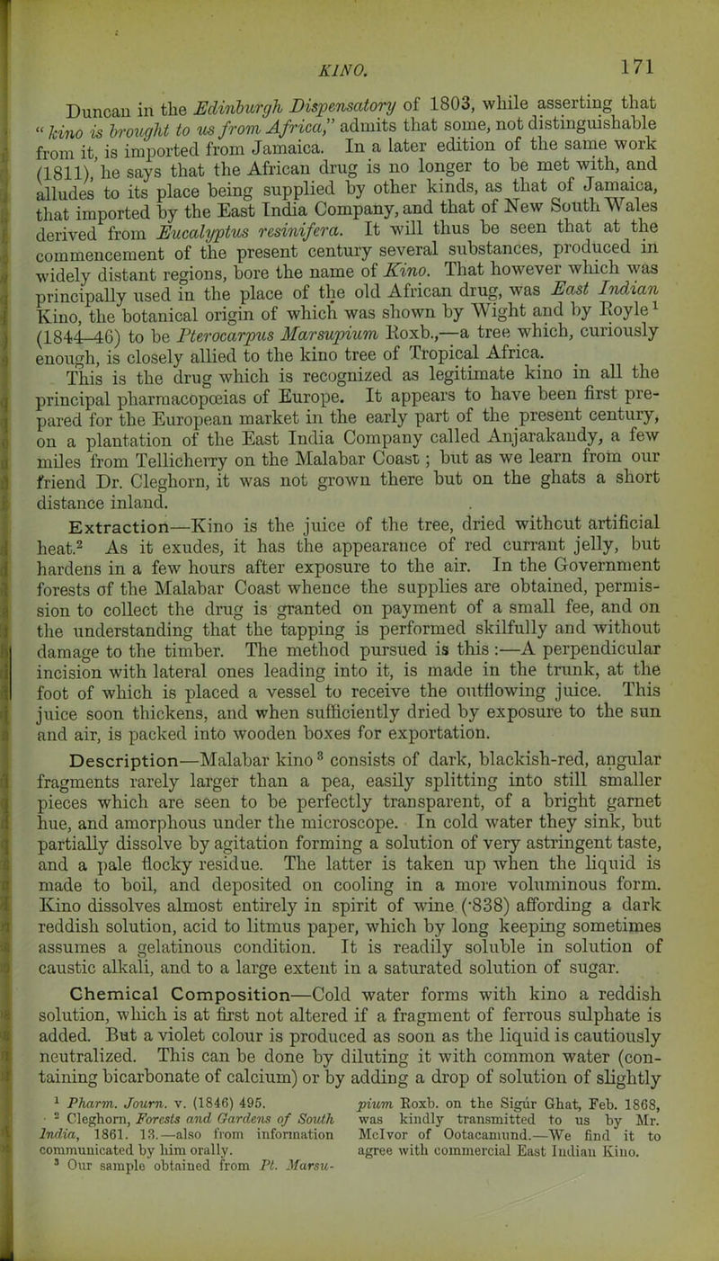 KINO. Duncan in the Edinburgh Dispensatory of 1803, while asserting that “ kino is brought to us from Africa,” admits that some, not distinguishable from it, is imported from Jamaica. In a later edition of the same work (1811)/he says that the African drug is no longer to be met with, and alludes to its place being supplied by other kinds, as that of Jamaica, that imported by the East India Company, and that of New South \\ ales derived from Eucalyptus resinifera. It will thus be seen that at the commencement of the present century several substances, pioduced in widely distant regions, bore the name of Kino. That howevei which w as principally used in the place of the old African drug, was East Indian Kino, the botanical origin of which was shown by Wight and by Boyle1 (1844-46) to be Fterocarpus Marsupium Koxb.,—a tree which, curiously enough, is closely allied to the kino tree of Tropical Africa. This is the drug which is recognized as legitimate kino in all the principal pharmacopoeias of Europe. It appears to have been first pie- pared for the European market in the early part of the present century, on a plantation of the East India Company called Anjarakandy, a few miles from Tellicherry on the Malabar Coast; but as we learn from our friend Dr. Cleghorn, it was not grown there but on the ghats a short distance inland. Extraction—Kino is the juice of the tree, dried without artificial heat.2 As it exudes, it has the appearance of red currant jelly, but hardens in a few hours after exposure to the air. In the Government forests of the Malabar Coast whence the supplies are obtained, permis- sion to collect the drug is granted on payment of a small fee, and on the understanding that the tapping is performed skilfully and without damage to the timber. The method pursued is this :—A perpendicular incision with lateral ones leading into it, is made in the trunk, at the foot of which is placed a vessel to receive the outflowing juice. This juice soon thickens, and when sufficiently dried by exposure to the sun and air, is packed into wooden boxes for exportation. Description—Malabar kino3 consists of dark, blackish-red, angular fragments rarely larger than a pea, easily splitting into still smaller pieces which are seen to be perfectly transparent, of a bright garnet hue, and amorphous under the microscope. In cold water they sink, but partially dissolve by agitation forming a solution of very astringent taste, and a pale flocky residue. The latter is taken up when the liquid is made to boil, and deposited on cooling in a more voluminous form. Kino dissolves almost entirely in spirit of wine (’838) affording a dark reddish solution, acid to litmus paper, which by long keeping sometimes assumes a gelatinous condition. It is readily soluble in solution of caustic alkali, and to a large extent in a saturated solution of sugar. Chemical Composition—Cold water forms with kino a reddish solution, which is at first not altered if a fragment of ferrous sulphate is added. But a violet colour is produced as soon as the liquid is cautiously neutralized. This can be done by diluting it with common water (con- taining bicarbonate of calcium) or by adding a drop of solution of slightly 1 Pharm. Journ. v. (1846) 495. pium Koxb. on the Sigur Ghat, Feb. 1868, • 2 Cleghorn, Forests and Gardens of South was kindly transmitted to us by Mr. India, 1861. 13.—also from information Mclvor of Ootacamund.—We find it to communicated by him orally. agree with commercial East Indian Kino. 3 Our sample obtained from Ft. Marsu-