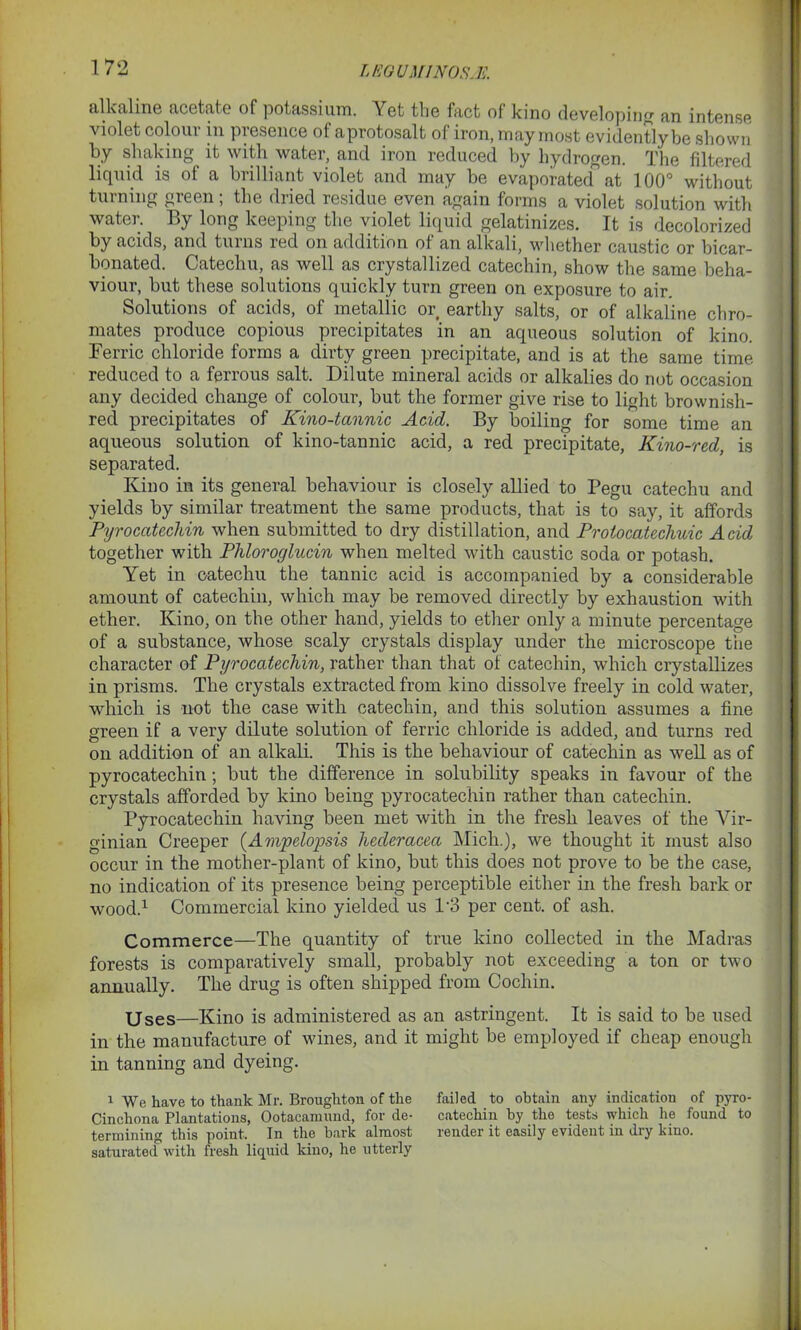 LEG U Ml NOS A!. alkaline acetate of potassium. Yet the fact of kino developing an intense violet colour in presence of aprotosalt of iron, may most evidently be shown by shaking it with water, and iron reduced by hydrogen. The filtered liquid is of a brilliant violet and may be evaporated at 100° without turning green; the dried residue even again forms a violet solution with water. By long keeping the violet liquid gelatinizes. It is decolorized by acids, and turns red on addition of an alkali, whether caustic or bicar- bonated. Catechu, as well as crystallized catechin, show the same beha- viour, but these solutions quickly turn green on exposure to air. Solutions of acids, of metallic or earthy salts, or of alkaline chro- mates produce copious precipitates in an aqueous solution of kino. Ferric chloride forms a dirty green precipitate, and is at the same time reduced to a ferrous salt. Dilute mineral acids or alkalies do not occasion any decided change of colour, but the former give rise to light brownisli- red precipitates of Kino-tannic Acid. By boiling for some time an aqueous solution of kino-tannic acid, a red precipitate, Kino-red, is separated. Kino in its general behaviour is closely allied to Pegu catechu and yields by similar treatment the same products, that is to say, it affords Pyrocatechin when submitted to dry distillation, and Protocatechuic Acid together with Phloroglucin when melted with caustic soda or potash. Yet in catechu the tannic acid is accompanied by a considerable amount of catechin, which may be removed directly by exhaustion with ether. Kino, on the other hand, yields to ether only a minute percentage of a substance, whose scaly crystals display under the microscope tiie character of Pyrocatechin, rather than that of catechin, which crystallizes in prisms. The crystals extracted from kino dissolve freely in cold water, which is not the case with catechin, and this solution assumes a fine green if a very dilute solution of ferric chloride is added, and turns red on addition of an alkali. This is the behaviour of catechin as well as of pyrocatechin; but the difference in solubility speaks in favour of the crystals afforded by kino being pyrocatechin rather than catechin. Pyrocatechin having been met with in the fresh leaves of the Vir- ginian Creeper (.Ampelopsis liecleracea Mich.), we thought it must also occur in the mother-plant of kino, but this does not prove to be the case, no indication of its presence being perceptible either in the fresh bark or wood.1 Commercial kino yielded us 1*3 per cent, of ash. Commerce—The quantity of true kino collected in the Madras forests is comparatively small, probably not exceeding a ton or two annually. The drug is often shipped from Cochin. Uses—Kino is administered as an astringent. It is said to be used in the manufacture of wines, and it might be employed if cheap enough in tanning and dyeing. 1 We have to thank Mr. Broughton of the failed to obtain any indication of pyro- Cinchona Plantations, Ootacamund, for de- catechin by the tests which he found to termining this point. In the bark almost render it easily evident in dry kino, saturated with fresh liquid kino, he utterly