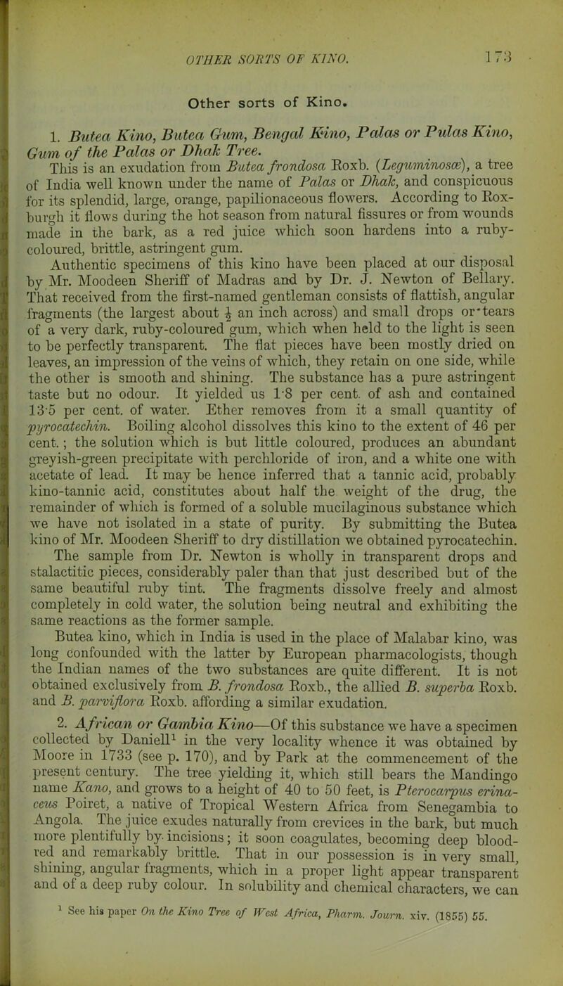 Other sorts of Kino. 1. Bateci Kino, Butea Gum, Bengal Kino, Palcis or Pulas Kino, Gum of the Palas or Dhak Tree. This is an exudation from Butea frondosa Roxb. (Leguminosce), a tree of India well known under the name of Palas or Dhak, and conspicuous for its splendid, large, orange, papilionaceous flowers. According to Rox- burgh it flows during the hot season from natural fissures or from wounds made in the bark, as a red juice which soon hardens into a ruby- coloured, brittle, astringent gum. Authentic specimens of this kino have been placed at our disposal by Mr. Moodeen Sheriff of Madras and by Dr. J. Newton of Bellary. That received from the first-named gentleman consists of flatfish, angular fragments (the largest about \ an inch across) and small drops or'tears of a very dark, ruby-coloured gum, which when held to the light is seen to be perfectly transparent. The flat pieces have been mostly dried on leaves, an impression of the veins of which, they retain on one side, while the other is smooth and shining. The substance has a pure astringent taste but no odour. It yielded us 1-8 per cent, of ash and contained 135 per cent, of water. Ether removes from it a small quantity of pyrocatechin. Boiling alcohol dissolves this kino to the extent of 46 per cent.; the solution which is but little coloured, produces an abundant greyish-green precipitate with perchloride of iron, and a white one with acetate of lead. It may be hence inferred that a tannic acid, probably kino-tannic acid, constitutes about half the weight of the drug, the remainder of which is formed of a soluble mucilaginous substance which we have not isolated in a state of purity. By submitting the Butea kino of Mr. Moodeen Sheriff to dry distillation we obtained pyrocatechin. The sample from Dr. Newton is wholly in transparent drops and stalactitic pieces, considerably paler than that just described but of the same beautiful ruby tint. The fragments dissolve freely and almost completely in cold water, the solution being neutral and exhibiting the same reactions as the former sample. Butea kino, which in India is used in the place of Malabar kino, was long confounded with the latter by European pharmacologists, though the Indian names of the two substances are quite different. It is not obtained exclusively from B. frondosa Roxb., the allied B. superba Roxb. and B. parmflora Roxb. affording a similar exudation. 2. African or Gambia Kino—Of this substance we have a specimen collected by Daniell1 in the very locality whence it was obtained by Moore in 1733 (see p. 170), and by Park at the commencement of the present century. The tree yielding it, which still bears the Mandingo name Ivano, and grows to a height of 40 to 50 feet, is Pterocaipus erina- ceus Poiret, a native of Tropical Western Africa from Senegambia to Angola. The juice exudes naturally from crevices in the bark, but much more plentifully by. incisions; it soon coagulates, becoming deep blood- red and remarkably brittle. That in our possession is in very small, shining, angular fragments, which in a proper light appear transparent and of a deep ruby colour. In solubility and chemical characters, we can 1 See his paper On the Kino Tree of West Africa, Pliarm. Journ. xiv. (1855) 55.