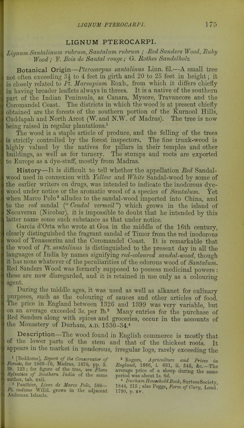 LIGNUM PTEROCARPI. lignum Santalinum rubrum, Sant alum rubrum ; Red Sanders Wood, Ruby Wood; F. Bois do Santal rouge; G. Rothes Sandelholz. Botanical Origin—Pterocarpus santalinus Linn. fiL—A small tree not often exceeding ‘d\ to 4 feet in girth and 20 to 25 feet in height; it is closely related to Ft. Marsupium Roxb., from which it differs chiefly in having broader leaflets always in threes. It is a native of the southern part of the Indian Peninsula, as Canara, Mysore, Travancore and the Coromandel Coast. The districts in which the wood is at present chiefly obtained are the forests of the southern portion of the Kurnool Hills, Cuddapah and North Arcot (W. and N.W. of Madras). The tree is now being raised in regular plantations.1 The wood is a staple article of produce, and the felling of the trees is strictly controlled by the forest inspectors. The fine trunk-wood is highly valued by the natives for pillars in their temples and other buildings, as well as for turnery. The stumps and roots are exported to Europe as a dye-stuff, mostly from Madras. History—It is difficult to tell whether the appellation Red Sandal- wood used in connexion with Yellow and White Sandal-wood by some of the earlier writers on drugs, was intended to indicate the inodorous dye- wood under notice or the aromatic wood of a species of Santalum. Yet when Marco Polo2 alludes to the sandal-wood imported into China, and to the red sandal (“ Cendal vermeil ”) which grows in the island of Necuveran (Nicobar), it is impossible to doubt that he intended by this latter Dame some such substance as that under notice. Garcia d’Orta who wrote at Goa in the middle of the 16th century, clearly distinguished the fragrant sandal of Timor from the red inodorous wood of Tenasserim and the Coromandel Coast. It is remarkable that the wood of Ft. santalinus is distinguished to the present day in all the languages of India by names signifying red-coloured sandal-wood, though it has none whatever of the peculiarities of the odorous wood of Santalum. Red Sanders Wood was formerly supposed to possess medicinal powers : these are now disregarded, and it is retained in use only as a colouring agent. During the middle ages, it was used as well as alkanet for culinary purposes, such as the colouring of sauces and other articles of food. The price in England between 1326 and 1399 was very variable, but on an average exceeded 3s. per lb.3 Many entries for the purchase of Red Sanders along with spices and groceries, occur, in the accounts of the Monastery of Durham, a.d. 1530-34.4 Description—The wood found in English commerce is mostly that of the lower parts of the stem and that of the thickest roots. It appears in the market in ponderous, irregular logs, rarely exceeding the 1 [Beddome], Report of the Conservator of Forests, for 1869-70, Madras, 1870, pp. 3. 39. 123 ; for figure of the tree, see Flora Sylvatxca of Southern India of the same author, tab. xxii. 2 Pauthier, Livre de Marco Polo, 580— Pt. indicus Willd. grows in the adjacent Andaman Islands. 3 Rogers, Agriculture and Prices in England, 1866, i. 631, ii. 545, &c.—The average price of a sheep during the same period was about Is. 6d. 4 Durham Household Book, Surtees Society, 1844, 215 ; also Pegge, Form of Cury, Loud! 1780, p. xv.