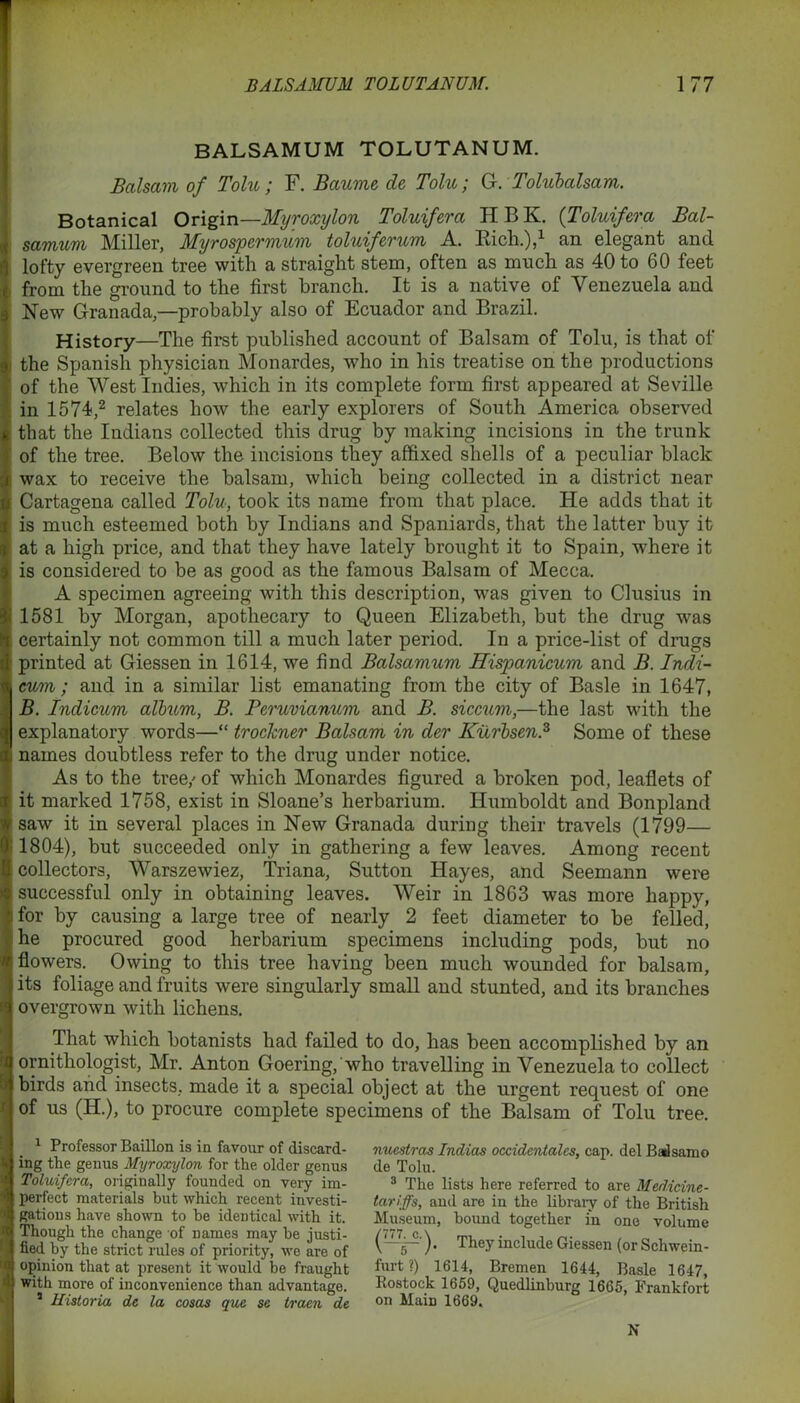 BALSAMUM TOLUTANUM. Balsam of Tolu ; F. jBaums de Tolu; G. Tolubalsam. Botanical Origin—Myroxylon Toluifera HBK. (Toluifera Bal- samum Miller, Myrospermum toluiferum A. Rich.),1 an elegant and lofty evergreen tree with a straight stem, often as much as 40 to 60 feet from the ground to the first branch. It is a native of Venezuela and New Granada,—probably also of Ecuador and Brazil. History—The first published account of Balsam of Tolu, is that of the Spanish physician Monardes, who in his treatise on the productions of the West Indies, which in its complete form first appeared at Seville in 1574,2 relates how the early explorers of South America observed that the Indians collected this drug by making incisions in the trunk of the tree. Below the incisions they affixed shells of a peculiar black wax to receive the balsam, which being collected in a district near Cartagena called Tolu, took its name from that place. He adds that it is much esteemed both by Indians and Spaniards, that the latter buy it at a high price, and that they have lately brought it to Spain, where it is considered to be as good as the famous Balsam of Mecca. A specimen agreeing with this description, was given to Clusius in 1581 by Morgan, apothecary to Queen Elizabeth, but the drug was certainly not common till a much later period. In a price-list of drugs printed at Giessen in 1614, we find Balsamum Hispanicum and B. Indi- cum; and in a similar list emanating from the city of Basle in 1647, B. Indicum album, B. Peruvianum and B. siccum,—the last with the explanatory words—“ trockner Balsam in der Kurbsen.3 Some of these names doubtless refer to the drug under notice. As to the tree/ of which Monardes figured a broken pod, leaflets of it marked 1758, exist in Sloane’s herbarium. Humboldt and Bonpland saw it in several places in New Granada during their travels (1799— 1804), but succeeded only in gathering a few leaves. Among recent collectors, Warszewiez, Triana, Sutton Hayes, and Seemann were successful only in obtaining leaves. Weir in 1863 was more happy, for by causing a large tree of nearly 2 feet diameter to be felled, he procured good herbarium specimens including pods, but no flowers. Owing to this tree having been much wounded for balsam, its foliage and fruits were singularly small and stunted, and its branches overgrown with lichens. That which botanists had failed to do, has been accomplished by an ornithologist, Mr. Anton Goering, who travelling in Venezuela to collect birds and insects, made it a special object at the urgent request of one of us (IT.), to procure complete specimens of the Balsam of Tolu tree. 1 Professor Baillon is in favour of discard- ing the genus Myroxylon for the older genus Toluifera, originally founded on very im- perfect materials but which recent investi- gations have shown to he identical with it. Though the change of names may he justi- fied hy the strict rules of priority, we are of opinion that at present it would be fraught with more of inconvenience than advantage. * Historia de la cosas qua se traen de nuestras Indias occidcntalcs, cap. del Badsamo de Tolu. 3 The lists here referred to are Medicine- tariffs, and aro in the library of the British Museum, bound together m one volume (777 c \ —g—'). They include Giessen (or Schwein- furt?) 1614, Bremen 1644, Basle 1647, Rostock 1659, Quedlinburg 1665, Frankfort on Main 1669. N