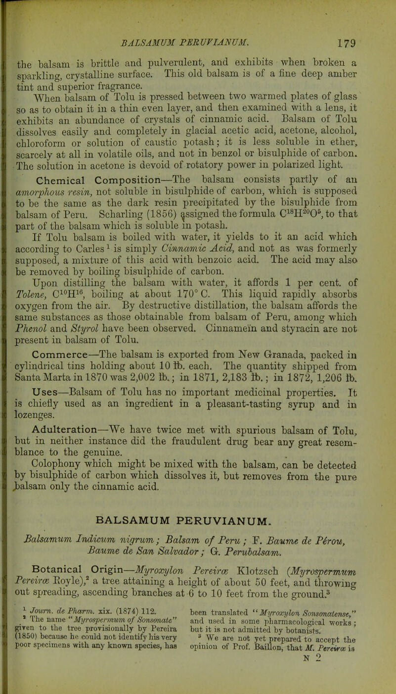 the balsam is brittle and pulverulent, and exhibits when broken a sparkling, crystalline surface. This old balsam is of a fine deep amber tint and superior fragrance. When balsam of Tolu is pressed between two warmed plates of glass so as to obtain it in a thin even layer, and then examined with a lens, it exhibits an abundance of crystals of cinnamic acid. Balsam of Tolu dissolves easily and completely in glacial acetic acid, acetone, alcohol, chloroform or solution of caustic potash; it is less soluble in ether, scarcely at all in volatile oils, and not in benzol or bisulphide of carbon. The solution in acetone is devoid of rotatory power in polarized light. Chemical Composition—The balsam consists partly of an amorphous resin, not soluble in bisulphide of carbon, which is supposed to be the same as the dark resin precipitated by the bisulphide from balsam of Peru. Scharling (1856) ^ssigned the formula C18H20O6, to that part of the balsam which is soluble m potash. If Tolu balsam is boiled with water, it yields to it an acid which according to Carles1 is simply Cinnamic Acid, and not as was formerly supposed, a mixture of this acid with benzoic acid. The acid may also be removed by boiling bisulphide of carbon. Upon distilling the balsam with water, it affords 1 per cent, of Tolene, C10H10, boiling at about 170° C. This liquid rapidly absorbs oxygen from the air. By destructive distillation, the balsam affords the same substances as those obtainable from balsam of Peru, among which Phenol and Styrol have been observed. Cinnamein and styracin are not present in balsam of Tolu. Commerce—The balsam is exported from New Granada, packed in cylindrical tins holding about 10 lb. each. The quantity shipped from Santa Marta in 1870 was 2,002 lb.; in 1871, 2,183 lb.; in 1872, 1,206 lb. Uses—Balsam of Tolu has no important medicinal properties. It is chiefly used as an ingredient in a pleasant-tasting syrup and in lozenges. Adulteration—We have twice met with spurious balsam of Tolu, but in neither instance did the fraudulent drug bear any great resem- blance to the genuine. Colophony which might be mixed with the balsam, can be detected by bisulphide of carbon which dissolves it, but removes from the pure ^balsam only the cinnamic acid. BALSAMUM PERUVIANUM. Balsamum Indicum nigrum; Balsam of Peru ; P. Baume de P6rou, Baume de San Salvador; G. Perubalsam. Botanical Origin—Myroxylon Pereirce Klotzsch (.Myrospermum Pereira Boyle),2 a tree attaining a height of about 50 feet, and throwing out spreading, ascending branches at 6 to 10 feet from the ground.3 \ Joum. de Pharm. xix. (1874) 112. been translated “ Myroxylon Sonsonatense The name Myrospermum of Sonsonate” and used in some pharmacological works- given to the tree provisionally by Pereira but it is not admitted by botanists (1850) because he could not identify his very 3 We are not yet prepared to accept the poor specimens with any known species, has opinion of Prof. Baillon, that M. Pereirce is
