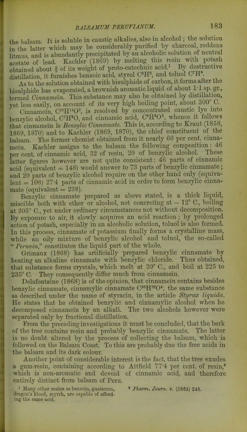 i ) 'j f 0 4 t •r d the balsam. It is soluble in caustic alkalies, also in alcohol; the solution iu the latter which may be considerably purified by charcoal reddens litmus and is abundantly precipitated by an alcoholic solution of neutral acetate of lead. Kachler (1869) by melting this resin with potash obtained about f of its weight of proto-catechmc acid.1 By destructive distillation, it furnishes benzoic acid, styrol C81I8, and toluol C'H . As to the solution obtained with bisulphide of carbon, it forms after the bisulphide has evaporated, a brownish aromatic liquid of about 1-1 sp. gr., termed Cinnamein. This substance may also be obtained by distillation, yet less easily, on account of its very high boiling point, about 300° C. Cinnamein, C16H1402, is resolved by concentrated caustic lye into benzylic alcohol, C7Ii80, and cinnamic acid, C9H802, whence it follows that cinnamein is Benzylic Cinnamate. This is, according to Kraut (18.38, 1869, 1870) and to Kachler (1869, 1870), the chief constituent of the balsam. The former chemist obtained from it nearly 60 per cent, cinna- mein. Kachler assigns to the balsam the following composition : 46 per cent, of cinnamic acid, 32 of resin, 20 of benzylic alcohol. These latter figures however are not quite consistent: 46 parts of cinnamic acid (equivalent = 148) would answer to 73 parts of benzylic cinnamate; and 20 parts of benzylic alcohol require on the other hand only (equiva- lent = 108) 27‘4 parts of cinnamic acid in order to form benzylic cinna- mate (equivalent = 238). Benzylic cinnamate prepared as above stated, is a thick liquid, miscible both with ether or alcohol, not concreting at - 12° C., boiling at 305° C., yet under ordinary circumstances not without decomposition. By exposure to air, it slowly acquires an acid reaction; by prolonged action of potash, especially in an alcoholic solution, toluol is also formed. In this process, cinnamate of potassium finally forms a crystalline mass, while an oily mixture of benzylic alcohol and toluol, the so-called “ Peruvin,” constitutes the liquid part of the whole. Grimaux (1868) has artificially prepared benzylic cinnamate by heating an alkaline cinnamate with benzylic chloride. Thus obtained, that substance forms crystals, which melt at 39° C., and boil at 225 to 235° C. They consequently differ much from cinnamein. Delafontaine (1868) is of the opinion, that cinnamein contains besides benzylic cinnamate, cinnamylic cinnamate C36H3204, the same substance as described under the name of styracin, in the article Styrax liquida. He states that he obtained benzylic and cinnamylic alcohol when he decomposed cinnamein by an alkali. The two alcohols however were separated only by fractional distillation. From the preceding investigations it must be concluded, that the bark of the tree contains resin and probably benzylic cinnamate. The latter is no doubt altered by the process of collecting the balsam, which is followed on the Balsam Coast. To this are probably due the free acids in the balsam and its dark colour. Another point of considerable interest is the fact, that the tree exudes a gum-resin, containing according to Attfield 77‘4 per cent, of resin,2 which is non-aromatic and devoid of cinnamic acid, and therefore entirely distinct from balsam of Peru. 1 Many other resins as benzoin, guaiacum, 2 Pharm. Journ. v. (1864) 248. dragon’s blood, myrrh, are capable of afford- ing the same acid.