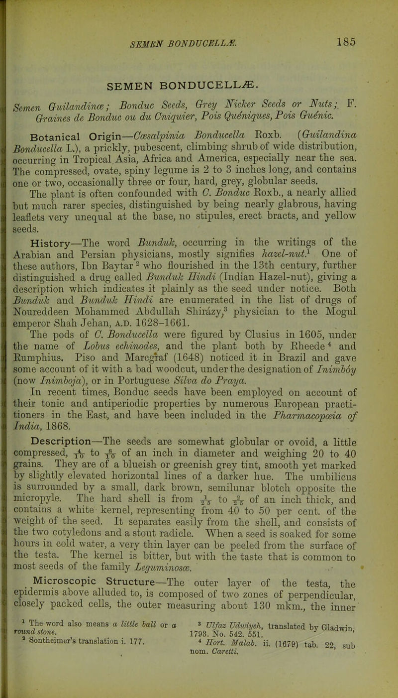 SEMEN BON DU CEL L^E. SEMEN BONDUCELL/E. Semen Guilandince; Bonduc Seeds, Grey Nicker Seeds or Nuts;, F. Graines de Bonduc ou du Cniquier, Pois QiuZniques, Pois Gudnic. Botanical Origin—Ccesalpinia Bonducella Roxb. (Guilandina Bonducella L.), a prickly, pubescent, climbing shrub of wide distribution, occurring in Tropical Asia, Africa and America, especially near the sea. The compressed, ovate, spiny legume is 2 to 3 inches long, and contains one or two, occasionally three or four, hard, grey, globular seeds. The plant is often confounded with C. Bonduc Roxb., a nearly allied but much rarer species, distinguished by being nearly glabrous, having leaflets very unequal at the base, no stipules, erect bracts, and yellow seeds. History—The word Bunduk, occurring in the writings of the Arabian and Persian physicians, mostly signifies hazel-nut} One of these authors, Ibn Baytar2 who flourished in the 13th century, further distinguished a drug called Bunduk Hindi (Indian Hazel-nut), giving a description which indicates it plainly as the seed under notice. Both Bunduk and Bunduk Hindi are enumerated in the list of drugs of Noureddeen Mohammed Abdullah Sliirazy;3 physician to the Mogul emperor Shah Jehan, a.d. 1628-1661. The pods of C. Bonducella were figured by Clusius in 1605, under the name of Lobus echinodes, and the plant both by Rheede4 and Rumphius. Piso and Marcgraf (1648) noticed it in Brazil and gave some account of it with a bad woodcut, under the designation of Inimboy (now Inimboja), or in Portuguese Silva do Pray a. In recent times, Bonduc seeds have been employed on account of their tonic and antiperiodic properties by numerous European practi- tioners in the East, and have been included in the Pharmacopoeia of India, 1868. Description—The seeds are somewhat globular or ovoid, a little compressed, TV to ^ of an inch in diameter and weighing 20 to 40 grains. They are of a blueish or greenish grey tint, smooth yet marked by slightly elevated horizontal lines of a darker hue. The umbilicus is surrounded by a small, dark brown, semilunar blotch opposite the micropyle. The hard shell is from ^ to ^ of an inch thick, and contains a white kernel, representing from 40 to 50 per cent, of the weight of the seed. It separates easily from the shell, and consists of the two cotyledons and a stout radicle. When a seed is soaked for some hours in cold water, a very thin layer can be peeled from the surface of the testa. The kernel is bitter, but with the taste that is common to most seeds of the family Leguminosce. Microscopic Structure—The outer layer of the testa, the epidermis above alluded to, is composed of two zones of perpendicular, closely packed cells, the outer measuring about 130 mkm., the inner The word also means a little ball or a 3 Ulfaz Udwiyeh, translated bv Gladwin round stone. 1793. No. 542. 551. ’ Sontheimer’s translation i. 177. 4 Hort. Malab. ii. (1679) tab. 22 sub nom. Carctli. “ ’