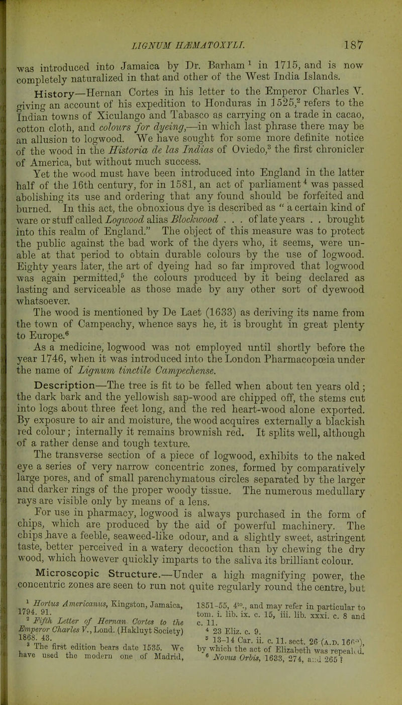 was introduced into Jamaica by Dr. Barham1 in 1715, and is now completely naturalized in that and other of the West India Islands. History—Hernan Cortes in his letter to the Emperor Charles V. rnviim an account of his expedition to Honduras in 1525,2 refers to the Indian towns of Xiculango and Tabasco as carrying on a trade in cacao, cotton cloth, and colours for dyeing,—in which last phrase there may be an allusion to logwood. We have sought for some more definite notice of the wood in the Historia de las Indias of Oviedo,3 the first chronicler of America, but without much success. Yet the wood must have been introduced into England in the latter half of the 16th century, for in 1581, an act of parliament4 was passed abolishing its use and ordering that any found should, be forfeited and burned. In this act, the obnoxious dye is described as “ a certain kind of ware or stuff called Logwood alias Blockivood ... of late years . . brought into this realm of England.” The object of this measure was to protect the public against the bad work of the dyers who, it seems, were un- able at that period to obtain durable colours by the use of logwood. Eighty years later, the art of dyeing had so far improved that logwood was again permitted,5 the colours produced by it being declared as lasting and serviceable as those made by any other sort of dyewood whatsoever. The wood is mentioned by De Laet (1633) as deriving its name from the town of Campeachy, whence says he, it is brought in great plenty to Europe.6 As a medicine, logwood was not employed until shortly before the year 1746, when it was introduced into the London Pharmacopoeia under the name of Lignum tinctile Campechensc. Description—The tree is fit to be felled when about ten years old ; the dark bark and the yellowish sap-wood are chipped off, the stems cut into logs about three feet long, and the red heart-wood alone exported. By exposure to air and moisture, the wood acquires externally a blackish red colour; internally it remains brownish red. It splits well, although of a rather dense and tough texture. The transverse section of a piece of logwood, exhibits to the naked eye a series of very narrow concentric zones, formed by comparatively large pores, and of small parenchymatous circles separated by the larger and darker rings of the proper woody tissue. The numerous medullary rays are visible only by means of a lens. _ For use in pharmacy, logwood is always purchased in the form of chips, which are produced by the aid of powerful machinery. The chips .have a feeble, seaweed-like odour, and a slightly sweet, astringent taste, better perceived in a watery decoction than by chewing the dry wood, which however quickly imparts to the saliva its brilliant colour. Microscopic Structure.—Under a high magnifying power, the concentric zones are seen to run not quite regularly round the centre, but 1 Hortus Amcricanus, Kingston, Jamaica. 1794. 91. 2 Fifth Letter of Hernan Cortes to the Emperor Charles V., Loud. (Hakluyt Society) 1868. 43. 3 The first edition bears date 1535. We have used the modern one of Madrid, 1851-55, 4t0., and may refer in particular to tom. i. lib. ix. c. 15, iii. lib. xxxi. c. 8 and c. 11. 4 23 Eliz. c. 9. 5 13-14 Car. ii. c. 11. sect. 26 (a.d. 166-1), by which the act of Elizabeth was repealed, 6 Novus Orbis, 1633, 274, a::d 265 ?