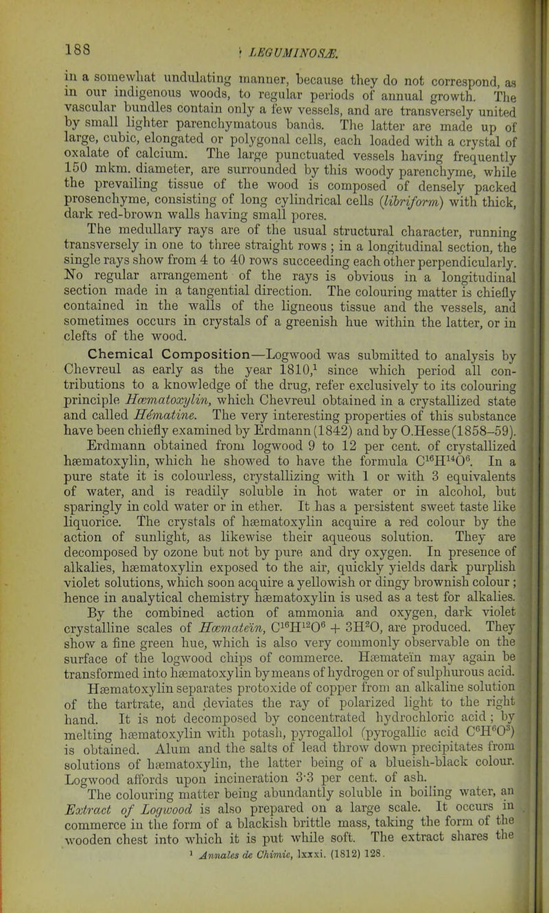 r LEGUMINOSJE. in a somewhat undulating manner, because they do not correspond, as in our indigenous woods, to regular periods of annual growth. The vascular bundles contain only a lew vessels, and are transversely united by small lighter parenchymatous bands. The latter are made up of large, cubic, elongated ^or polygonal cells, each loaded with a crystal of oxalate ol calcium. The large punctuated vessels having frequently 150 mkm. diameter, are surrounded by this woody parenchyme, while the prevailing tissue of the wood is composed of densely packed prosenchyme, consisting of long cylindrical cells (libriform) with thick, dark red-brown walls having small pores. The medullary rays are of the usual structural character, running transversely in one to three straight rows ; in a longitudinal section, the single rays show from 4 to 40 rows succeeding each other perpendicularly. No _ regular arrangement of the rays is obvious in a longitudinal section made in a tangential direction. The colouring matter is chiefly contained in the walls of the ligneous tissue and the vessels, and sometimes occurs in crystals of a greenish hue within the latter, or in clefts of the wood. Chemical Composition—Logwood was submitted to analysis by Chevreul as early as the year 1810,1 since which period all con- tributions to a knowledge of the drug, refer exclusively to its colouring principle Hcomatoxylin, which Chevreul obtained in a crystallized state and called Hematine. The very interesting properties of this substance have been chiefly examined by Erdmann (1842) and by O.Hesse(1858-59). Erdmann obtained from logwood 9 to 12 per cent, of crystallized hsematoxylin, which he showed to have the formula C16H1406. In a pure state it is colourless, crystallizing with 1 or with 3 equivalents of water, and is readily soluble in hot water or in alcohol, but sparingly in cold water or in ether. It has a persistent sweet taste like liquorice. The crystals of hsematoxylin acquire a red colour by the action of sunlight, as likewise their aqueous solution. They are decomposed by ozone but not by pure and dry oxygen. In presence of alkalies, hsematoxylin exposed to the air, quickly yields dark purplish violet solutions, which soon acquire a yellowish or dingy brownish colour ; hence in analytical chemistry hsematoxylin is used as a test for alkalies. By the combined action of ammonia and oxygen, dark violet crystalline scales of Hccmatdin, C16H1206 + 3H20, are produced. They show a fine green hue, which is also very commonly observable on the surface of the logwood chips of commerce. Hsemate'in may again be transformed into hsematoxylin by means of hydrogen or of sulphurous acid. Hsematoxylin separates protoxide of copper from an alkaline solution of the tartrate, and deviates the ray of polarized light to the right hand. It is not decomposed by concentrated hydrochloric acid ; by melting hsematoxylin with potash, pyrogallol (pyrogallic acid C6H°03) is obtained. Alum and the salts of lead throw down precipitates from solutions of hsematoxylin, the latter being of a blueish-black colour. Logwood affords upon incineration 3 3 per cent, of ash. _ The colouring matter being abundantly soluble in boiling water, an Extract of Logwood is also prepared on a large scale. It occurs in commerce in the form of a blackish brittle mass, taking the form of the wooden chest into which it is put while soft. The extract shares the 1 Annalcs dc Chimic, Ixxxi. (1812) 128.