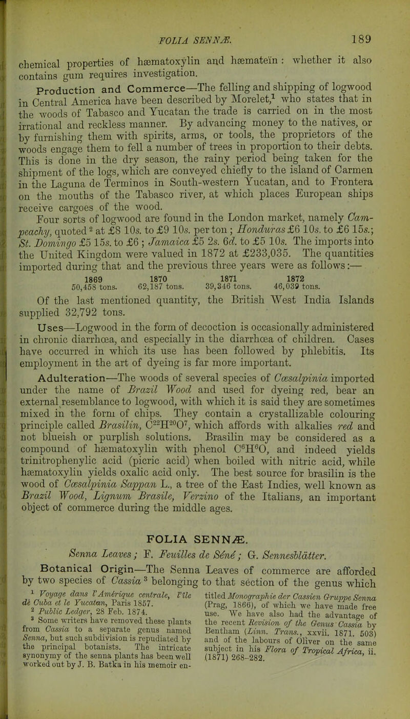 q chemical properties of hsematoxylin and hcematein . whether it also contains gam requires investigation. Production and Commerce—The felling and shipping of logwood in Central America have been described by Morelet,1 who states that in the woods of Tabasco and Yucatan the trade is carried on in the most irrational and reckless manner. By advancing money to the natives, or by furnishing them with spirits, arras, or tools, the proprietors of the woods engage them to fell a number of trees in proportion to their debts. This is done in the dry season, the rainy period being taken for the shipment of the logs, which are conveyed chiefly to the island of Carmen in the Lacuna de Terminos in South-western Yucatan, and to Frontera on the mouths of the Tabasco river, at which places European ships receive cargoes of the wood. Four sorts of logwood are found in the London market, namely Cam- peachy, quoted2 3 * * at £8 10s. to £9 10s. per ton; Honduras £6 10s. to £6 15s.; St. Domingo £5 15s. to £6 ; Jamaica £5 2s. §d. to £5 10s. The imports into the United Kingdom were valued in 1872 at £233,035. The quantities imported during that and the previous three years were as follows:— 1869 1870 1871 1872 50,458 tons. 62,187 tons. 39,346 tons. 46,039 tons. Of the last mentioned quantity, the British West India Islands supplied 32,792 tons. Uses—Logwood in the form of decoction is occasionally administered in chronic diarrhoea, and especially in the diarrhoea of children. Cases have occurred in which its use has been followed by phlebitis. Its employment in the art of dyeing is far more important. Adulteration—The woods of several species of Ccesalpinia imported under the name of Brazil Wood and used for dyeing red, bear an external resemblance to logwood, with which it is said they are sometimes mixed in the form of chips. They contain a crystallizable colouring principle called Brasilin, C22H20O7, which affords with alkalies red and not blueish or purplish solutions. Brasilin may be considered as a compound of hsematoxylin with phenol C6HcO, and indeed yields trinitrophenylic acid (picric acid) when boiled with nitric acid, while hsematoxylin yields oxalic acid only. The best source for brasilin is the wood of Ccesalpinia Sappan L., a tree of the East Indies, well known as Brazil Wood, Lignum Brasile, Verzino of the Italians, an important object of commerce during the middle ages. FOLIA SENN.E. Senna Leaves ; F. Feuilles de S6n6; G. Senneshlatter. Botanical Origin—The Senna Leaves of commerce are afforded by two species of Cassia 3 belonging to that section of the genus which 1 Voyage dans l'Amirique centrals, Vile de Cuba et le Yucatan, Paris 1857. 2 Public Ledger, 28 Feb. 1874. 3 Some writers have removed these plants from Cassia to a separate genus named Senna, hut such subdivision is repudiated by the principal botanists. The intricate synonymy of the senna plants has been well worked out by J. B. Batka in his memoir en- titled Monographic der Cassien Grujrpe Senna (Prag, 1866), of which we have made free use. We have also had the advantage of the recent Revision of the Genus' Cassia by Bentliam (Linn. Trans., xxvii. 1871. 503) and of the labours of Oliver on the same subject in his Flora of Tropical Africa ii (1871) 268-282. ‘