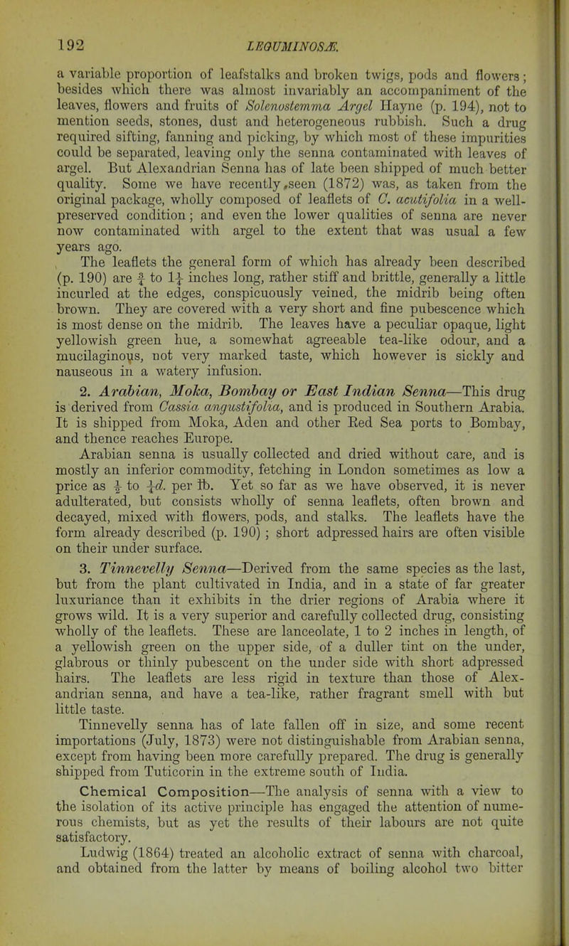 a variable proportion of leafstalks and broken twigs, pods and flowers; besides which there was almost invariably an accompaniment of the leaves, flowers and fruits of Solenostemma Arc/el Hayne (p. 194), not to mention seeds, stones, dust and heterogeneous rubbish. Such a drug required sifting, fanning and picking, by which most of these impurities could be separated, leaving only the senna contaminated with leaves of argel. But Alexandrian Senna has of late been shipped of much better quality. Some we have recently,seen (1872) was, as taken from the original package, wholly composed of leaflets of C. acutifolia in a well- preserved condition; and even the lower qualities of senna are never now contaminated with argel to the extent that was usual a few years ago. The leaflets the general form of which has already been described (p. 190) are £ to l£ inches long, rather stiff and brittle, generally a little incurled at the edges, conspicuously veined, the midrib being often brown. They are covered with a very short and fine pubescence which is most dense on the midrib. The leaves have a peculiar opaque, light yellowish green hue, a somewhat agreeable tea-like odour, and a mucilaginoqs, not very marked taste, which however is sickly and nauseous in a watery infusion. 2. Arabian, Moka, Bombay or East Indian Senna—This drug is derived from Cassia angustifoha, and is produced in Southern Arabia. It is shipped from Moka, Aden and other Bed Sea ports to Bombay, and thence reaches Europe. Arabian senna is usually collected and dried without care, and is mostly an inferior commodity, fetching in London sometimes as low a price as £ to \d. per ft). Yet so far as we have observed, it is never adulterated, but consists wholly of senna leaflets, often brown and decayed, mixed with flowers, pods, and stalks. The leaflets have the form already described (p. 190) ; short adpressed hairs are often visible on their under surface. 3. Tinnevelly Senna—Derived from the same species as the last, but from the plant cultivated in India, and in a state of far greater luxuriance than it exhibits in the drier regions of Arabia where it grows wild. It is a very superior and carefully collected drug, consisting wholly of the leaflets. These are lanceolate, 1 to 2 inches in length, of a yellowish green on the upper side, of a duller tint on the under, glabrous or thinly pubescent on the under side with short adpressed hairs. The leaflets are less rigid in texture than those of Alex- andrian senna, and have a tea-like, rather fragrant smell with but little taste. Tinnevelly senna has of late fallen off in size, and some recent importations (July, 1873) were not distinguishable from Arabian senna, except from having been more carefully prepared. The drug is generally shipped from Tuticorin in the extreme south of India. Chemical Composition—The analysis of senna with a view to the isolation of its active principle has engaged the attention of nume- rous chemists, but as yet the results of their labours are not quite satisfactory. Ludwig (1864) treated an alcoholic extract of senna with charcoal, and obtained from the latter by means of boiling alcohol two bitter