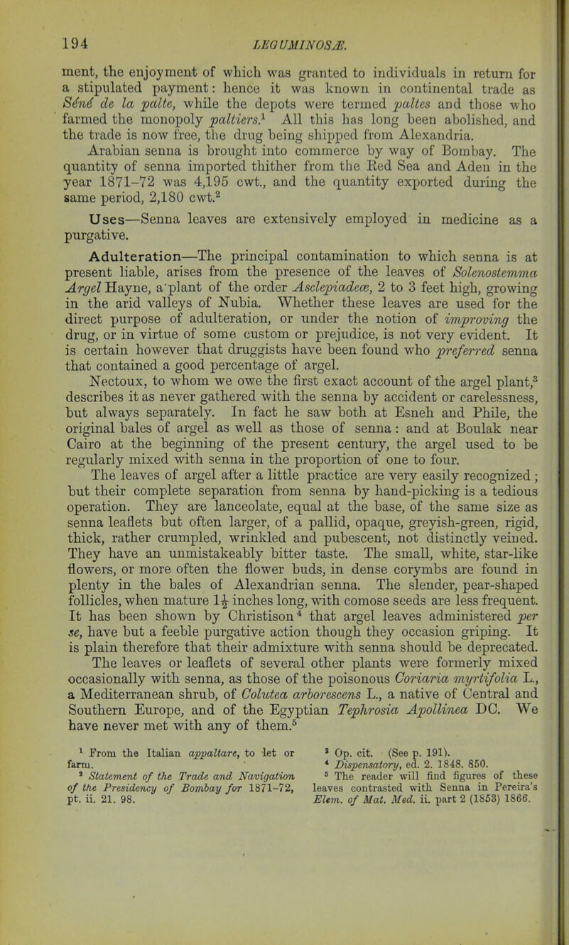 ment, the enjoyment of which was granted to individuals in return for a stipulated payment: hence it was known in continental trade as S6n6 de la palte, while the depots were termed paltes and those who farmed the monopoly paltiers} All this has long been abolished, and the trade is now free, the drug being shipped from Alexandria. Arabian senna is brought into commerce by way of Bombay. The quantity of senna imported thither from the Bed Sea and Aden in the year 1871—72 was 4,195 cwt., and the quantity exported during the same period, 2,180 cwt.1 2 Uses—Senna leaves are extensively employed in medicine as a purgative. Adulteration—The principal contamination to which senna is at present liable, arises from the presence of the leaves of Solenostemma Argel Hayne, a'plant of the order Asdepiade.ee, 2 to 3 feet high, growing in the arid valleys of Nubia. Whether these leaves are used for the direct purpose of adulteration, or under the notion of improving the drug, or in virtue of some custom or prejudice, is not very evident. It is certain however that druggists have been found who preferred senna that contained a good percentage of argel. Nectoux, to whom we owe the first exact account of the argel plant,3 describes it as never gathered with the senna by accident or carelessness, but always separately. In fact he saw both at Esneh and Phile, the original bales of argel as well as those of senna: and at Boulak near Cairo at the beginning of the present century, the argel used to be regularly mixed with senna in the proportion of one to four. The leaves of argel after a little practice are very easily recognized; but their complete separation from senna by hand-picking is a tedious operation. They are lanceolate, equal at the base, of the same size as senna leaflets but often larger, of a pallid, opaque, greyish-green, rigid, thick, rather crumpled, wrinkled and pubescent, not distinctly veined. They have an unmistakeably bitter taste. The small, white, star-like flowers, or more often the flower buds, in dense corymbs are found in plenty in the bales of Alexandrian senna. The slender, pear-shaped follicles, when mature 1^ inches long, with comose seeds are less frequent. It has been shown by Christison4 that argel leaves administered per se, have but a feeble purgative action though they occasion griping. It is plain therefore that their admixture with senna should be deprecated. The leaves or leaflets of several other plants were formerly mixed occasionally with senna, as those of the poisonous Coriaria myrtifolia L., a Mediterranean shrub, of Colutea arborescens L., a native of Central and Southern Europe, and of the Egyptian Tephrosia Apollinea DC. We have never met with any of them.5 1 From the Italian appaltare, to let or farm. 3 Statement of the Trade and Navigation of the Presidency of Bombay for 1871-72, pt. ii. 21. 98. 3 Op. cit. (See p. 191). * Dispensatory, ed. 2. 1848. 850. 5 The reader will find figures of these leaves contrasted with Senna in Pereira’s EUm. of Mat. Med. ii. part 2 (1853) 1866.