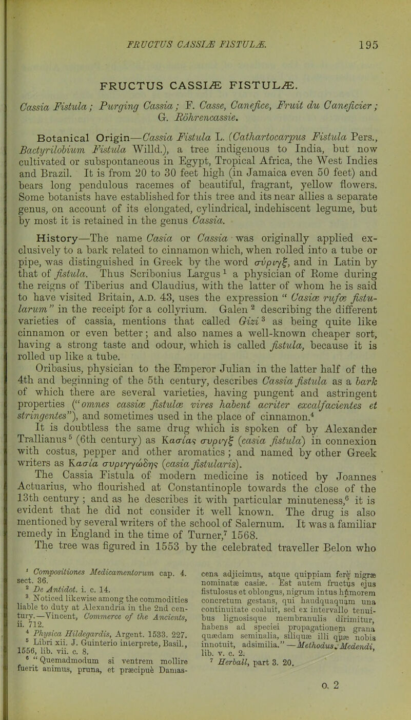 FRUCTUS CASSIJE FISTULA. Cassia Fistula; Purging Cassia; F. Casse, Canefice, Fruit du Caneficier; G. Rohrencassie. Botanical Origin—Cassia Fistula L. (Catliartocar'pus Fistula Pers., Badyrilobium Fistula Willd.), a tree indigenous to India, but now cultivated or subspontaneous in Egypt, Tropical Africa, the West Indies and Brazil. It is from 20 to 30 feet high (in Jamaica even 50 feet) and bears long pendulous racemes of beautiful, fragrant, yellow flowers. Some botanists have established for this tree and its near allies a separate genus, on account of its elongated, cylindrical, indehiscent legume, but by most it is retained in the genus Cassia. History—The name Casia or Cassia was originally applied ex- clusively to a bark related to cinnamon which, when rolled into a tube or pipe, was distinguished in Greek by the word crupiyf, and in Latin by that of fistula. Thus Scribonius Largus 1 a physician of Eome during the reigns of Tiberius and Claudius, with the latter of whom he is said to have visited Britain, a.d. 43, uses the expression “ Casice rufce fistu- larum” in the receipt for a collyrium. Galen 2 3 describing the different varieties of cassia, mentions that called Gizi3 as being quite like cinnamon or even better; and also names a well-known cheaper sort, having a strong taste and odour, which is called fistula, because it is rolled up like a tube. Oribasius, physician to the Emperor Julian in the latter half of the 4th and beginning of the 5th century, describes Cassia fistula as a bark of which there are several varieties, having pungent and astringent properties (“omnes cassice fistulce vires habent acriter excalfacientes et stringentes”), and sometimes used in the place of cinnamon.4 5 It is doubtless the same drug which is spoken of by Alexander Trallianus6 (6th century) as Kacna? avpiyi; (casia fistula) in connexion with costus, pepper and other aromatics ; and named by other Greek writers as Kaala avpiyyioSgs (casia fistularis). The Cassia Fistula of modern medicine is noticed by Joannes Actuarius, who flourished at Constantinople towards the close of the 13th century ; and as he describes it with particular minuteness,6 it is evident that he did not consider it well known. The drug is also mentioned by several writers of the school of Salernum. It was a familiar remedy in England in the time of Turner,7 1568. lhe tree was figured in 1553 by the celebrated traveller Belon who 1 Compositiones Medicamentorum cap. 4. sect. 36. 2 De Antidot. i. c. 14. 3 Noticed likewise among the commodities liable to duty at Alexandria in the 2nd cen- tury.—Vincent, Commerce of the Ancients. ii. 712. 4 Physica Hildcgardis, Argent. 1533. 227. 5 Libri xii. J. Guinterio inlerprete, Basil., 1556, lib. vii. c. 8. 8 “ Quemadmodum si ventrem mollire fuerit animus, pruna, et praecipue Damas- cene adjicimus, atque quippiam fere- nigrae nominatae casiae. Est autem fructus ejus fistulosus et oblongus, nigrum intus hftmorem concretum gestans, qui haudquaquqm una continuitate coaluit, sed ex intervallo tenui- bus lignosisque membranulis dirimitur, habens ad speciei propagationem grana quaedam seminalia, siliquae illi qp^ nobis innotuit, adsimilia.” —Methodus. Medendi lib. v. c. 2. 7 Herball, part 3. 20. 0. 2