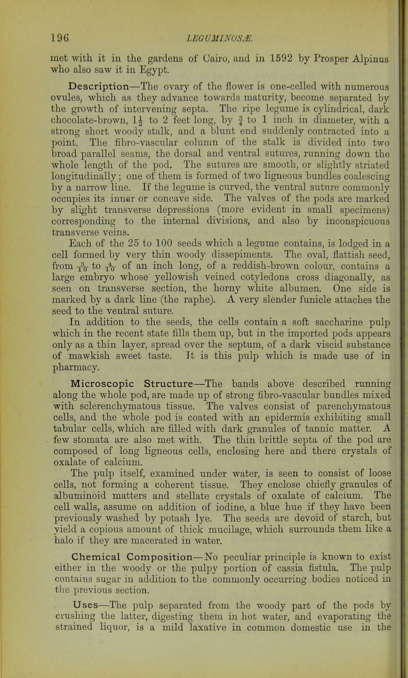 met with it in the gardens of Cairo, and in 1592 by Prosper Alpinus who also saw it in Egypt. Description—The ovary of the flower is one-celled with numerous ovules, which as they advance towards maturity, become separated by the growth of intervening septa. The ripe legume is cylindrical, dark chocolate-brown, 1£ to 2 feet long, by £ to 1 inch in diameter, with a strong short woody stalk, and a blunt end suddenly contracted into a point. The fibro-vascular column of the stalk is divided into two broad parallel seams, the dorsal and ventral sutures, running down the whole length of the pod. The sutures are smooth, or slightly striated longitudinally; one of them is formed of two ligneous bundles coalescing by a narrow line. If the legume is curved, the ventral suture commonly occupies its inner or concave side. The valves of the pods are marked by slight transverse depressions (more evident in small specimens) corresponding to the internal divisions, and also by inconspicuous transverse veins. Each of the 25 to 100 seeds which a legume contains, is lodged in a cell formed by very thin woody dissepiments. The oval, flattish seed, from ^ t° tV °f an inch long, of a reddish-brown colour, contains a large embryo whose yellowish veined cotyledons cross diagonally, as seen on transverse section, the horny white albumen. One side is marked by a dark line (the raphe). A very slender funicle attaches the seed to the ventral suture. In addition to the seeds, the cells contain a soft saccharine pulp which in the recent state fills them up, but in the imported pods appears only as a thin layer, spread over the septum, of a dark viscid substance of mawkish sweet taste. It is this pulp which is made use of in pharmacy. Microscopic Structure—The bands above described running along the whole pod, are made up of strong fibro-vascular bundles mixed with sclerenchymatous tissue. The valves consist of parenchymatous cells, and the whole pod is coated with an epidermis exhibiting small tabular cells, which are filled with dark granules of tannic matter. A few stomata are also met with. The thin brittle septa of the pod are composed of long ligneous cells, enclosing here and there crystals of oxalate of calcium. The pulp itself, examined under water, is seen to consist of loose cells, not forming a coherent tissue. They enclose chiefly granules of albuminoid matters and stellate crystals of oxalate of calcium. The cell walls, assume on addition of iodine, a blue hue if they have been previously washed by potash lye. The seeds are devoid of starch, but yield a copious amount of thick mucilage, which surrounds them like a halo if they are macerated in water. Chemical Composition—No peculiar principle is known to exist either in the woody or the pulpy portion of cassia fistula. The pulp contains sugar in addition to the commonly occurring bodies noticed in the previous section. Uses—The pulp separated from the woody part of the pods by crushing the latter, digesting them in hot water, and evaporating the strained liquor, is a mild laxative in common domestic use in the