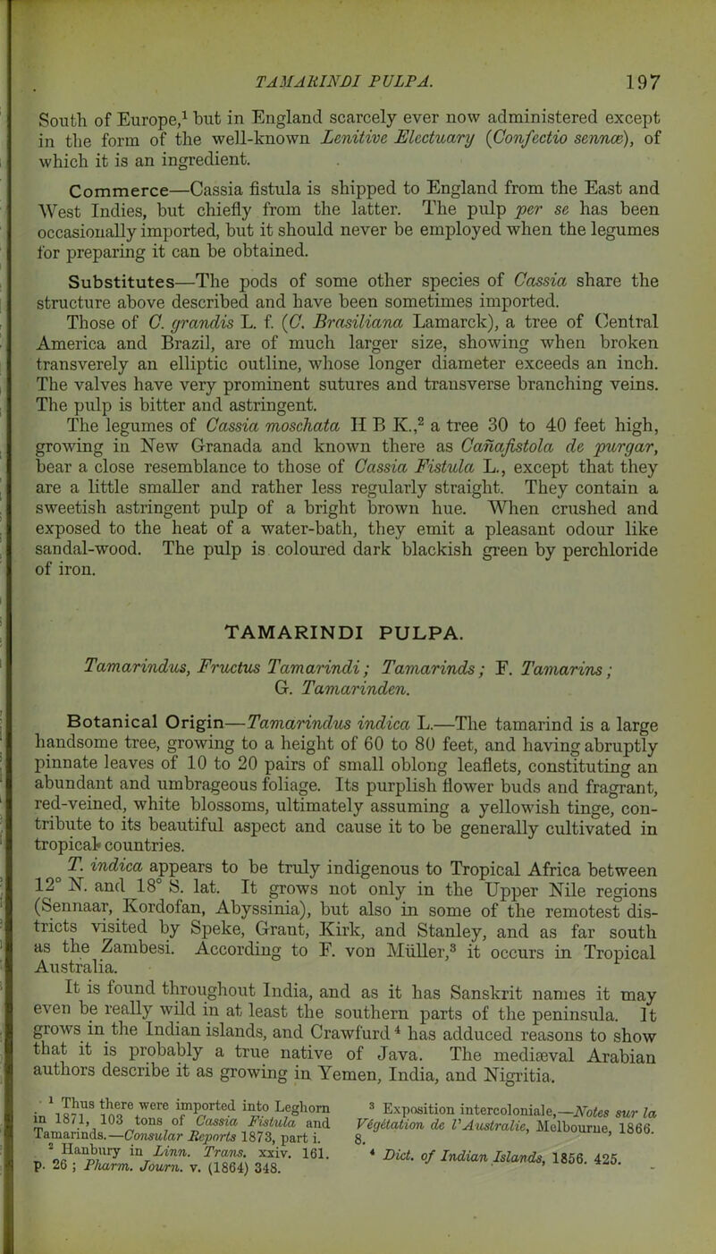 South of Europe,1 but in England scarcely ever now administered except in the form of the well-known Lenitive Electuary (Confectio sennee), of which it is an ingredient. Commerce—Cassia fistula is shipped to England from the East and West Indies, but chiefly from the latter. The pulp per se has been occasionally imported, but it should never be employed when the legumes for preparing it can be obtained. Substitutes—The pods of some other species of Cassia share the structure above described and have been sometimes imported. Those of C. yrandis L. f. (C. Brasiliana Lamarck), a tree of Central America and Brazil, are of much larger size, showing when broken transverely an elliptic outline, whose longer diameter exceeds an inch. The valves have very prominent sutures and transverse branching veins. The pulp is bitter and astringent. The legumes of Cassia moschata II B K.,2 a tree 30 to 40 feet high, growing in New Granada and known there as Canafistola de purgar, bear a close resemblance to those of Cassia Fistula L., except that they are a little smaller and rather less regularly straight. They contain a sweetish astringent pulp of a bright brown hue. When crushed and exposed to the heat of a water-bath, they emit a pleasant odour like sandal-wood. The pulp is coloured dark blackish green by perchloride of iron. TAMARINDI PULPA. Tamarindus, Fructus Tamarindi ; Tamarinds; F. Tamarins; G. Tamarinden. Botanical Origin—Tamarindus indica L.—The tamarind is a large handsome tree, growing to a height of 60 to 80 feet, and having abruptly pinnate leaves of 10 to 20 pairs of small oblong leaflets, constituting an abundant and umbrageous foliage. Its purplish flower buds and fragrant, red-veined, white blossoms, ultimately assuming a yellowish tinge, con- tribute to its beautiful aspect and cause it to be generally cultivated in tropical? countries. o ^ iudica appears to be truly indigenous to Tropical Africa between 12 N. and 18 IS. lat. It grows not only in the Upper Nile regions (Sennaar, Kordofan, Abyssinia), but also in some of the remotest dis- tricts visited by Speke, Grant, Kirk, and Stanley, and as far south as the Zambesi. According to F. von Muller,3 it occurs in Tropical Australia. It is found throughout India, and as it has Sanskrit names it may even be really wild in at least the southern parts of the peninsula. It grows in the Indian islands, and Crawfurd4 has adduced reasons to show that it is probably a true native of Java. The mediaeval Arabian authors describe it as growing in Yemen, India, and Nigritia. 1 Thus there were imported into Leghorn in 1871, 103 tons of Cassia Fistula and Tamarinds.—Consular Reports 1873, part i. s Hanbury in Linn. Trans, xxiv. 161. p. 26 ; Pliarm. Journ. v. (1864) 348. 3 Exposition intercolonial e,—Notes sur la VCgitation de V Australia, Melbourne, 1866 8. 4 Diet, of Indian Islands, 1856. 425.