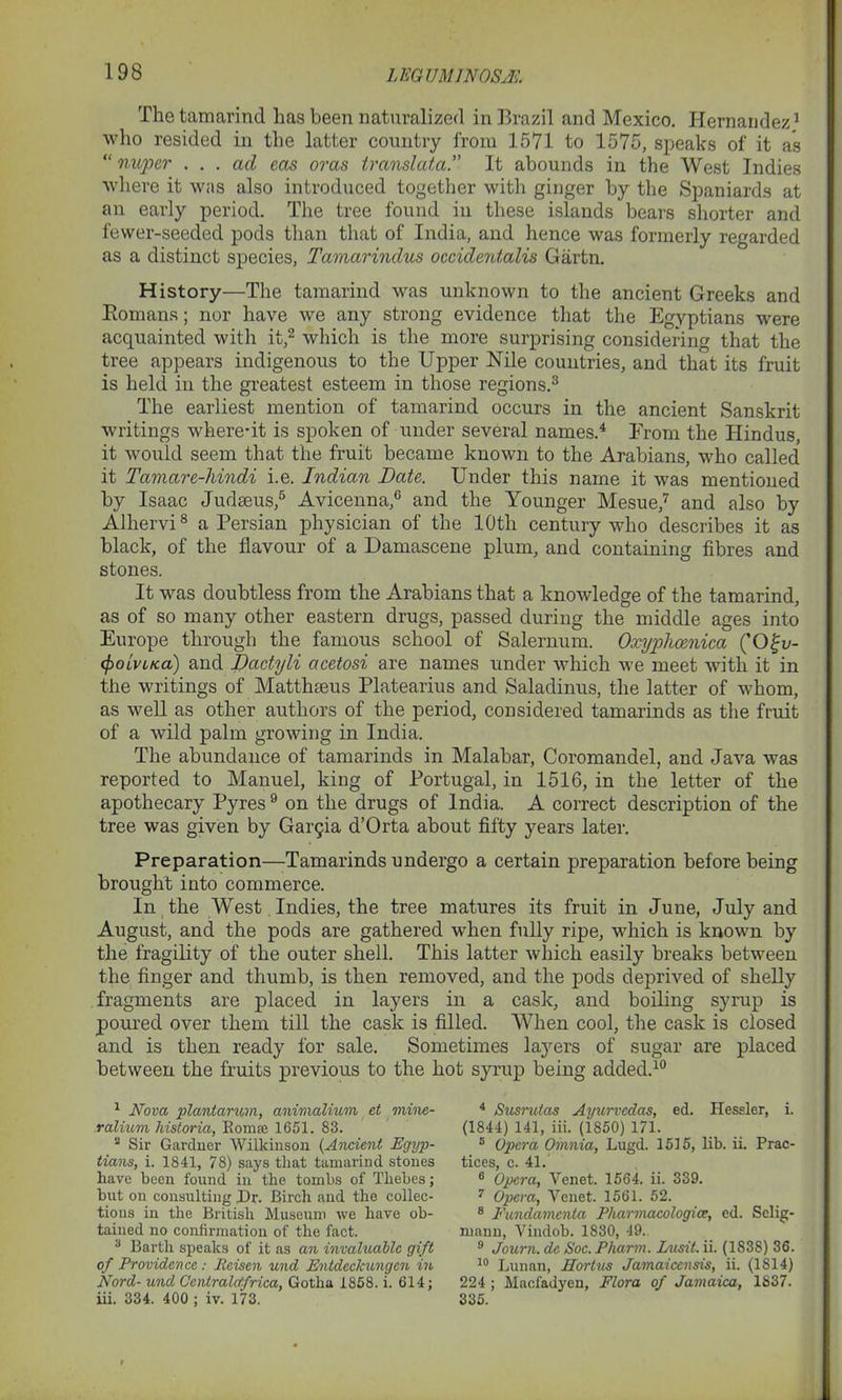 The tamarind has been naturalized in Brazil and Mexico. Hernandez1 who resided in the latter country from 1571 to 1575, speaks of it as “ nuper ... ad eas oras translata.” It abounds in the West Indies where it was also introduced together with ginger by the Spaniards at an early period. The tree found in these islands bears shorter and fewer-seeded pods than that of India, and hence was formerly regarded as a distinct species, Tamarindus occidentalis Gartn. History—The tamarind was unknown to the ancient Greeks and Romans; nor have we any strong evidence that the Egyptians were acquainted with it,2 which is the more surprising considering that the tree appears indigenous to the Upper Nile countries, and that its fruit is held in the greatest esteem in those regions.3 The earliest mention of tamarind occurs in the ancient Sanskrit writings where*it is spoken of under several names.4 Erom the Hindus, it would seem that the fruit became known to the Arabians, who called it Tcimare-hindi i.e. Indian Date. Under this name it was mentioned by Isaac Judaeus,5 Avicenna,6 and the Younger Mesue,7 and also by Alhervi8 a Persian physician of the 10th century who describes it as black, of the flavour of a Damascene plum, and containing fibres and stones. It was doubtless from the Arabians that a knowledge of the tamarind, as of so many other eastern drugs, passed during the middle ages into Europe through the famous school of Salernum. Oxyplicenica (’O^u- <polvLKa) and Dactyli acetosi are names under which we meet with it in the writings of Matthteus Platearius and Saladinus, the latter of whom, as well as other authors of the period, considered tamarinds as the fruit of a wild palm growing in India. The abundance of tamarinds in Malabar, Coromandel, and Java was reported to Manuel, king of Portugal, in 1516, in the letter of the apothecary Pyres9 on the drugs of India. A correct description of the tree was given by Gai^ia d’Orta about fifty years later. Preparation—Tamarinds undergo a certain preparation before being brought into commerce. In the West Indies, the tree matures its fruit in June, July and August, and the pods are gathered when fully ripe, which is known by the fragility of the outer shell. This latter which easily breaks between the finger and thumb, is then removed, and the pods deprived of shelly fragments are placed in layers in a cask, and boiling syrup is poured over them till the cask is filled. When cool, the cask is closed and is then ready for sale. Sometimes layers of sugar are placed between the fruits previous to the hot syrup being added.10 1 Nova plantarum, animalium et mine- ralium historia, Bomaj 1651. 83. 2 Sir Gardner Wilkinson (Ancient Egyp- tians, i. 1841, 78) says that tamarind stones have been found in the tombs of Thebes; but on consulting Dr. Birch and the collec- tions in the British Museum we have ob- tained no confirmation of the fact. 3 Barth speaks of it as an invaluable gift of Providence : Rcisen und Entdcckungcn in Nord- und Gentralctfrica, Gotha 1858. i. 614; iii. 334. 400 ; iv. 173. 4 Susrulas Ayurvedas, ed. Hessler, i. (1844) 141, iii. (1850) 171. 5 Opera Omnia, Lugd. 1515, lib. ii. Prac- tices c. 41. 6 Opera, Venet. 1564. ii. 339. 7 Opera, Venet. 1561. 52. 8 Fundamcnta Pharmacologice, ed. Selig- mann, Vindob. 1830, 49. 9 Journ. de Soc. Pliarm. I/usit. ii. (1838) 36. 10 Lunan, Hortus Jamaicensis, ii. (1814) 224 ; Macfadyen, Flora of Jamaica, 1S37. 335.